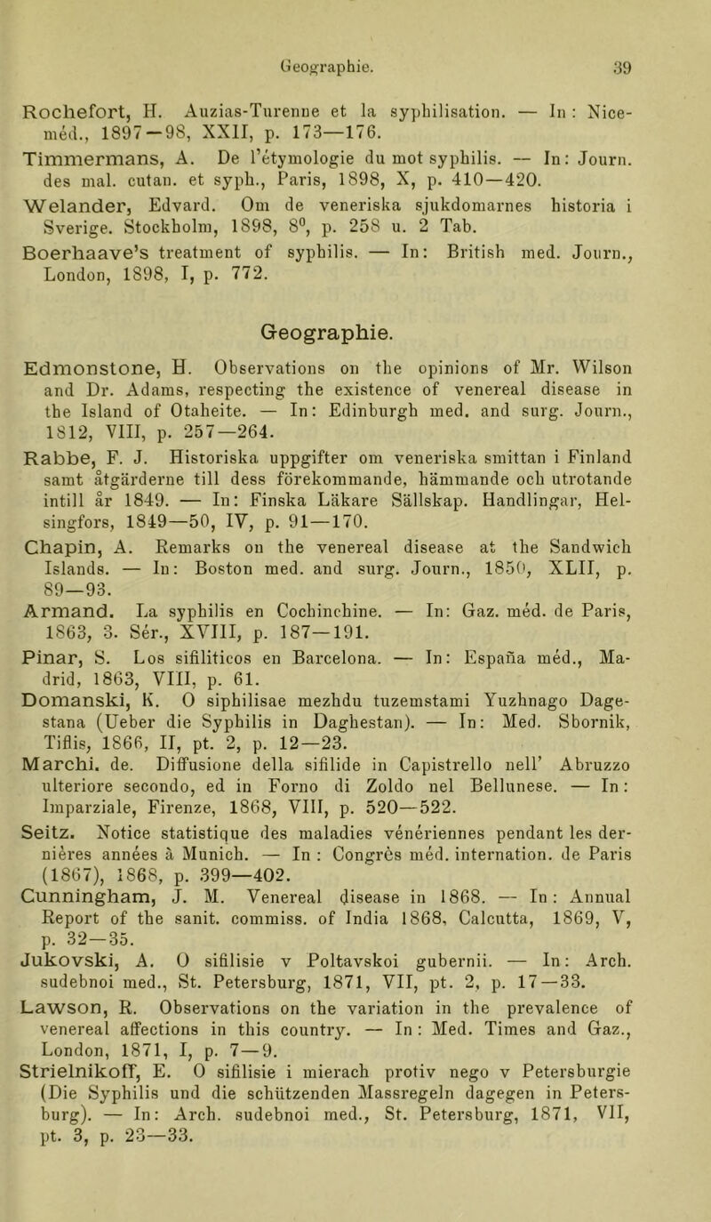 Rocliefort, H. Auzias-Turenue et la sy})lnlisation. — In : Nice- med., 1897 — 98, XXII, p. 173—176. Timmermans, A. De l’etymologie du mot syphilis. — In: Journ. des mal. cutan. et sypb., Paris, 1898, X, p. 410—420. Welander, Edvard. Om de veneriska sjukdomarnes historia i Sverige. Stockholm, 1898, 8°, p. 258 u. 2 Tab. Boerhaave’s treatment of syphilis. — In; British med. Joiirn., London, 1898, I, p. 772. Geographie. Edmonstone, H. Observations on the opinions of Mr. Wilson and Dr. Adams, respecting the existence of venereal disease in the Island of Otaheite. — In: Edinburgh med. and surg. Journ., 1812, VIII, p. 257—264. Rabbe, F. J. Historiska uppgifter om veneriska smittan i Finland samt ätgärderne tili dess förekommande, hämmande och utrotande intill ar 1849. — In: Finska Läkare Sällskap. Handlingar, Hel- singfors, 1849—50, IV, p. 91—170. Chapin, A. Remarks on the venereal disease at the Sandwich Islands. — In: Boston med. and surg. Journ., 185(>, XLII, p. 89—93. Armand. La syphilis en Cochinchine. — In: Gaz. med. de Paris, 1863, 3. Ser., XVIII, p. 187—191. Pinar, S. Los sifiliticos en Barcelona. — In: Espana med., Ma- drid, 1863, VIII, p. 61. Domanski, K. 0 siphilisae mezhdu tuzemstami Yuzhnago Dage- stana (lieber die Syphilis in Daghestan). — In: Med. Sbornik, Tiflis, 1866, II, pt. 2, p. 12—23. Marchi. de. Diffusione della sifilide in Capistrello nelP Abruzzo ulteriore secondo, ed in Forno di Zoldo nel Bellunese. — In: Imparziale, Firenze, 1868, VIII, p. 520—522. Seitz. Notice statistique des maladies veneriennes pendant les der- nieres annees ä Munich. — In : Congres med. internation. de Paris (1867), 1868, p. 399—402. Cunningham, J. M. Venereal disease in 1868. — In: Annual Report of the sanit. commiss. of India 1868, Calcutta, 1869, V, p. 32—35. Jukovski, A. Ü sifilisie v Poltavskoi gubernii. — In: Arch. sudebnoi med.. St. Petersburg, 1871, VII, pt. 2, p. 17 — 33. Lawson, R. Observations on the Variation in the prevalence of venereal alfections in this country. — In : Med. Times and Gaz., London, 1871, I, p. 7—9. Strielnikoff, E. 0 sifilisie i mierach protiv nego v Petersburgie (Die Syphilis und die schützenden Massregeln dagegen in Peters- burg). — In: Arch. sudebnoi med.. St. Petersburg, 1871, VII, pt. 3, p. 23—33.