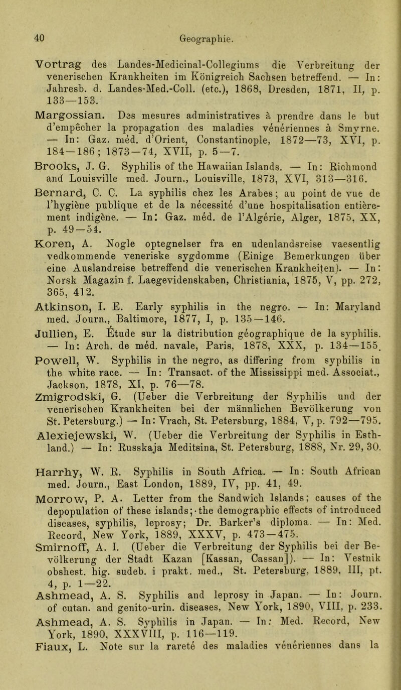 Vortrag des Landes-Medicinal-Collegiums die Verbreitung der venerischen Krankheiten im Königreich Sachsen betreffend. — In: Jahresb. d. Landes-Med.-Coll. (etc,), 1868, Dresden, 1871, II, p. 133—153. Margossian. Des mesures administratives ä prendre dans le but d’empecher la propagation des maladies veneriennes ä Smyrne. — In: Gaz. med. d’Orient, Constantinople, 1872—73, XVI, p. 184-186; 1873-74, XVII, p. 5 — 7. Brooks, J. G. Syphilis of the Hawaiian Islands. — In: Richmond and Louisville med. Journ., Louisville, 1873, XVI, 313—316. Bernard, C. C. La syphilis chez les Arabes; au point de vue de l’hygibne publique et de la necessite d’une bospitalisation entiere- ment indigöne. — In! Gaz. med. de l’Algerie, Alger, 1875, XX, p. 49 — 54. Koren, A. Nogle optegnelser fra en udenlandsreise vaesentlig vedkommende veneriske sygdomme (Einige Bemerkungen über eine Auslandreise betreffend die venerischen Krankheiten). — In: Norsk Magazin f, Laegevidenskaben, Christiania, 1875, V, pp. 272, 365, 412. Atkinson, I, E. Early syphilis in the negro. — In: Maryland med. Journ., Baltimore, 1877, I, p. 135 —146. Jullien, E. Etüde sur la distribution geographique de la syphilis. — In: Arch. de med. navale, Paris, 1878, XXX, p. 134—155. Powell, W. Syphilis in the negro, as differing from syphilis in the white race. — In: Transact. of the Mississippi med. Associat., Jackson, 1878, XI, p. 76—78. Zmigrodski, G. (lieber die Verbreitung der Syphilis und der venerischen Krankheiten bei der männlichen Bevölkerung von St. Petersburg.) — In: Vrach, St. Petersburg, 1884, V, p. 792—795. Alexiejewski, W. (Ueber die Verbreitung der S^’philis in Esth- land.) — In: Russkaja Meditsina, St. Petersburg, 1888, Nr. 29, 30. Harrhy, W. R. Syphilis in South Africa. — In: South African med. Journ., East London, 1889, IV, pp. 41, 49. Morrow, P. A. Letter from the Sandwich Islands; causes of the depopulation of these Islands;-the demographic effects of introduced diseases, syphilis, leprosy; Dr. Barker’s diploma. — In; Med. Record, New York, 1889, XXXV, p. 473 — 475. Smirnoff, A. I. (Ueber die Verbreitung der Syphilis bei der Be- völkerung der Stadt Kazan [Kassan, Cassan]). — In: Vestnik obshest. big. sudeb. i prakt. med., St. Petersburg, 1889, III, pt. 4, p. 1—22. Ashmead, A. S. Syphilis and leprosy in Japan. — In: Journ. of cutan. and genito-urin. diseases, New \ork, 1890, VIII, p. 233. Ashmead, A. S. Syphilis in Japan. — In: Med. Record, New York, 1890, XXXVIII, p. 116—119. Fiaux, L. Note sur la rarete des maladies veneriennes dans la