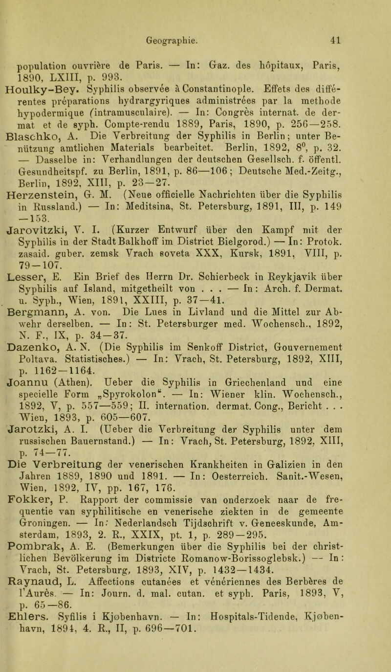 population ouvriere de Paris. — In: Gaz. des liopitaux, Paris, 1890, LXIII, p. 993. Houlky-Bey. Syphilis observee ä, Constantinople. Effets des diffe- rentes preparations hydrargyriques administrees par la methode hypodermique ('intramusculaire). — In: Congres Internat, de der- mal et de sypb. Compte-rendu 1889, Paris, 1890, p. 256—258. Blascliko, A. Die Verbreitung der Syphilis in Berlin; unter Be- nützung amtlichen Materials bearbeitet. Berlin, 1892, 8®, p. 32. — Dasselbe in: Verhandlungen der deutschen Gesellsch. f. öffentl. Gesundheitspf. zu Berlin, 1891, p. 86—106; Deutsche Med,-Zeitg., Berlin, 1892, XIII, p. 23 — 27. Herzenslein, G. M. (Neue officielle Nachrichten über die Syphilis in Russland.) — In: Meditsina, St. Petersburg, 1891, III, p. 149 — 153. Jarovitzki, V. I. (Kurzer Entwurf über den Kampf mit der Syphilis in der StadtBalkhoff im District Bielgorod.) — In: Protok. zasaid. guber. zemsk Vrach soveta XXX, Kursk, 1891, VIII, p. 79-107. Lesser, E. Ein Brief des Herrn Dr. Schierbeck in Reykjavik über Syphilis auf Island, mitgetheilt von . . . — In : Arch. f. Dermal, u. Syph., Wien, 1891, XXIII, p. 37—4l. Bergmann, A. von. Die Lues in Livland und die Mittel zur Ab- wehr derselben. — In; St. Petersburger med. Wochensch., 1892, N. F., IX, p. 34-37. Dazenko, A. N. (Die Syphilis im Senkoff District, Gouvernement Poltava. Statistisches.) — In: Vrach, St. Petersburg, 1892, XIII, p. 1162 — 1164. Joannu (Athen). lieber die Syphilis in Griechenland und eine specielle Form „Spyrokolon“. — In; Wiener klin. Wochensch., 1892, V, p. 557—559; II. internation. dermal. Gong., Bericht . . . Wien, 1893, p. 605—607. Jarotzki, A. I. (lieber die Verbreitung der Syphilis unter dem russischen Bauernstand.) — In; Vrach, St. Petersburg, 1892, XIII, p. 74—77. Die Verbreitung der venerischen Krankheiten in Galizien in den Jahren 1889, 1890 und 1891. — In: Oesterreich. Sanit.-Wesen, Wien, 1892, IV, pp. 167, 176. Fokker, P. Rapport der commissie van onderzoek naar de fre- quentie van syphilitische en venerische ziekten in de gemeente Groningen. — In.' Nederlandsch Tijdschrift v. Geneeskunde, Am- sterdam, 1893, 2. R., XXIX, pt. 1, p. 289 — 295. Pombrak, A. E. (Bemerkungen über die Syphilis bei der christ- lichen Bevölkerung im Districte Romanow-Borissoglebsk.) — In : Vrach, St. Petersburg, 1893, XIV, p. 1432 —1434. Raynaud, L. Afifections cutanees et veneriennes des Berböres de l’Aurös. — In: Journ. d. mal. cutan. et syph. Paris, 1893, V, p. 65—86. Ehlers. Syfilis i Kjobenhavn. — In: Hospitals-Tidende, Kjoben- havn, 1894, 4. R., II, p. 696—701.