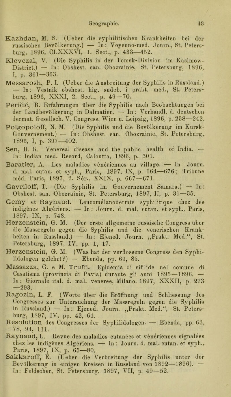 Kazhdan, M. S. (Ueber die syphilitischen Krankheiten bei der russischen Bevölkerung.) — In: Voyenno-nied. Journ., St. Peters- burg, 1S9G, CLXXXVI, 1. Sect., ]). 433—452. Klevezal, V. (Die Syphilis in der Tomsk-Division im Kasiuiow- District.) — In; Obshest. san. Obozrainie, St. Petersburg, 189C, I, p. 361—363. Messarosh, P. I. (Ueber die Ausbreitung der Syphilis in Russland.) — In: Vestnik obshest. hig. sudeb. i prakt. med., St. Peters- burg, 1896, XXXI, 2. Sect., p. 49 — 70. Pericic, B. Erfahrungen über die Syphilis nach Beobachtungen bei der Landbevölkerung in Dalmatien. — In: Verhandl. d. deutschen dermat. Gesellsch. V. Congress, Wien u. Leipzig, 1896, p. 238—242. Polgopoloff, N. M. (Die Syphilis und die Bevölkerung im Kursk- (rouvernement.) — In: Obshest. san. Obozrainie, St. Petersburg, 1896, I, p. 397—402. Sen, H. K. Venereal disease and the public health of India. — In: Indian med. Record, Calcutta, 1896, p. 301. Baratier, A. Les maladies venerieunes au village. — In: Journ. d. mal. cutan. et syph., Paris, 1897, IX, p. 664—676; Tribüne med. Paris, 1897, 2. Ser., XXIX, p. 667—671. Gavriloff, T. (Die Syphilis im Gouvernement Samara.) — In: Obshest. san. Obozrainie, St. Petersburg, 1897, II, p. 31—35. Gemy et Raynaud. Leucomelanodermie syphilitique chez des indigenes Algeriens. — In : Journ. d. mal. cutan. et syph., Paris, 1897, IX, p. 743. Herzenstein, G. M. (Der erste allgemeine russische Congress über die Massregeln gegen die Sj’-philis und die venerischen Krank- heiten in Russland.) — In: Ejened. Journ. ,,Prakt. Med.“, St. Petersburg, 1897, IV, pp. 1, 17. Herzenstein, G. M. (Was hat der verflossene Congress den Sj^phi- lidologen gelehrt?) — Ebenda, pp. 69, 85. Massazza, G. e M. Truffi. Epidemia di sifilide nel comune di Casatisma (provincia di Pavia) durante gli anni 1895 —1896. — In ; Giornale ital. d. mal. veneree, Milano. 1897, XXXIl, p. 273 —293. Ragozin, L. E. (Worte über die Eröffnung und Schliessung des Congresses zur Untersuchung der Massregeln gegen die Syphilis in Russland.) — In: Ejened. Journ. ,,Prakt. Med.“, St. Peters- burg, 1897, IV, pp. 42, 61. Resolution des Congresses der Syphilidologen. — Ebenda, pp. 63, 78, 94, 111. Raynaud, L. Revue des maladies cutanees et veneriennes signalees chez les indigenes Algeriens. — In: Journ. d. mal. cutan. et syph., Paris, 1897, IX, p. 65—80. SakkaroIT, E. (Ueber die Verbreitung der Syphilis unter der Bevölkerung in einigen Kreisen in Russland von 1892—1896). — In: Feldscher, St. Petersburg, 1897, VII, p. 49—52.