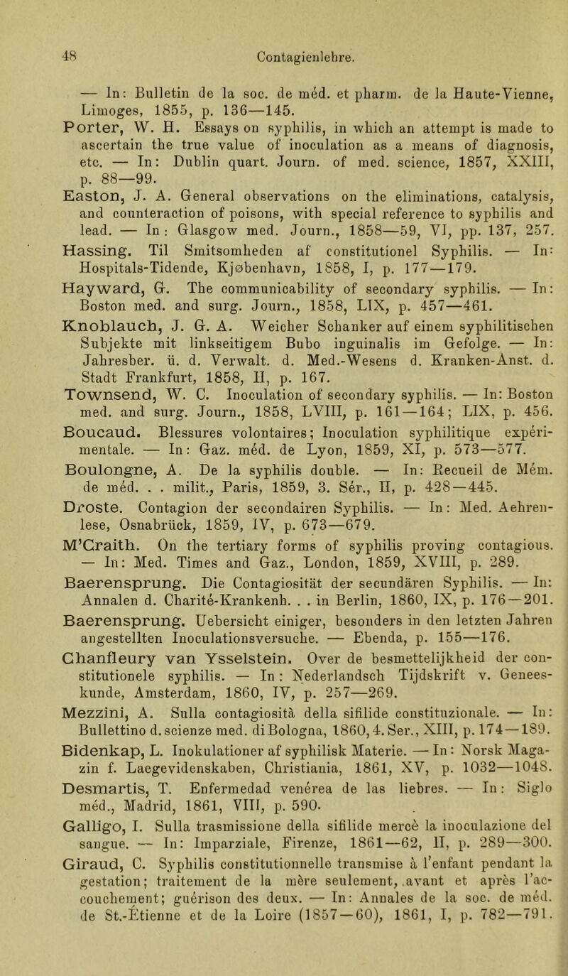 — ln; Bulletin de la soc. de med. et pharm, de la Haute-Vienne, Limoges, 1855, p. 136—145. Porter, VV. H. Essays on syphilis, in which an attempt is made to ascertain the true value of inoculation as a means of diagnosis, etc. — In: Dublin quart. Journ. of med. science, 1857, XXIII, p. 88—99. Easton, J. A. General observations on the eliminations, catalysis, and counteraction of poisons, with special reference to syphilis and lead. — In : Glasgow med. Journ., 1858—59, VI, pp. 137, 257. Hassing. Til Smitsomheden af constitutionel Syphilis. — In; Hospitals-Tidende, Kjebenhavn, 1858, I, p. 177—179. Hay ward, G. The communicability of secondary syphilis. — In: Boston med. and surg. Journ., 1858, LIX, p. 457—461. Knoblauch, J. G. A. Weicher Schanker auf einem syphilitischen Subjekte mit linkseitigem Bubo inguinalis im Gefolge. — In: Jahresber. ü. d. Verwalt, d. Med.-Wesens d. Kranken-Anst. d. Stadt Frankfurt, 1858, D, p. 167. Townsend, W. C. Inoculation of secondary syphilis. — In: Boston med. and surg. Journ., 1858, LVIII, p, 161 —164; LIX, p. 456. Boucaud. Blessures volontaires; Inoculation syphilitique experi- mentale. — In: Gaz. med. de Lyon, 1859, XI, p. 573—577. Boulongne, A. De la syphilis double. — In: Eecueil de Mem. de med. . . milit., Paris, 1859, 3. Ser., 11, p. 428—445. Droste. Contagion der secondairen Syphilis. — In: Med. Aehren- lese, Osnabrück, 1859, IV, p. 673—679. M’Craith. On the tertiary forme of syphilis proving contagious. — ln: Med. Times and Gaz., London, 1859, XVIII, p. 289. Baerensprung. Die Contagiosität der secundären Syphilis. — In: Annalen d. Charite-Krankenh. . . in Berlin, 1860, IX, p. 176 — 201. Baerensprung. üebersicht einiger, besonders in den letzten Jahren angestellten Inoculationsversuche. — Ebenda, p. 155—176. Chanfleury van Ysselstein. Over de besmettelijkheid der con- stitutionele syphilis. — In: Xederlandsch Tijdski’ift v. Genees- kunde, Amsterdam, 1860, IV, p. 257—269. Mezzini, A. Sulla contagiositä della sifilide constituzionale. — In: Bullettino d. scienze med. diBologna, 1860,4. Ser., XIII, p. 174—189. Bidenkap, L. Inokulationer af syphilisk Materie. — In: Norsk Maga- zin f. Laegevidenskaben, Christiania, 1861, XV, p. 1032—1048. Desmartis, T. Enfermedad venerea de las liebres. — In: Siglo med., Madrid, 1861, VIII, p. 590. Gallige, I. Sulla trasmissione della sifilide merce la inoculazione del sangue. — In: Imparziale, Firenze, 1861—62, II, p. 289—300. Giraud, C. Sj’philis constitutionnelle transmise a l’enfant pendant la gestation; traitement de la möre seulement, .avant et apres l’ac- couchement; guerison des deux. — In: Annales de la soc. de med. de St.-Etienne et de la Loire (1857 — 60), 1861, I, p. 782—791.