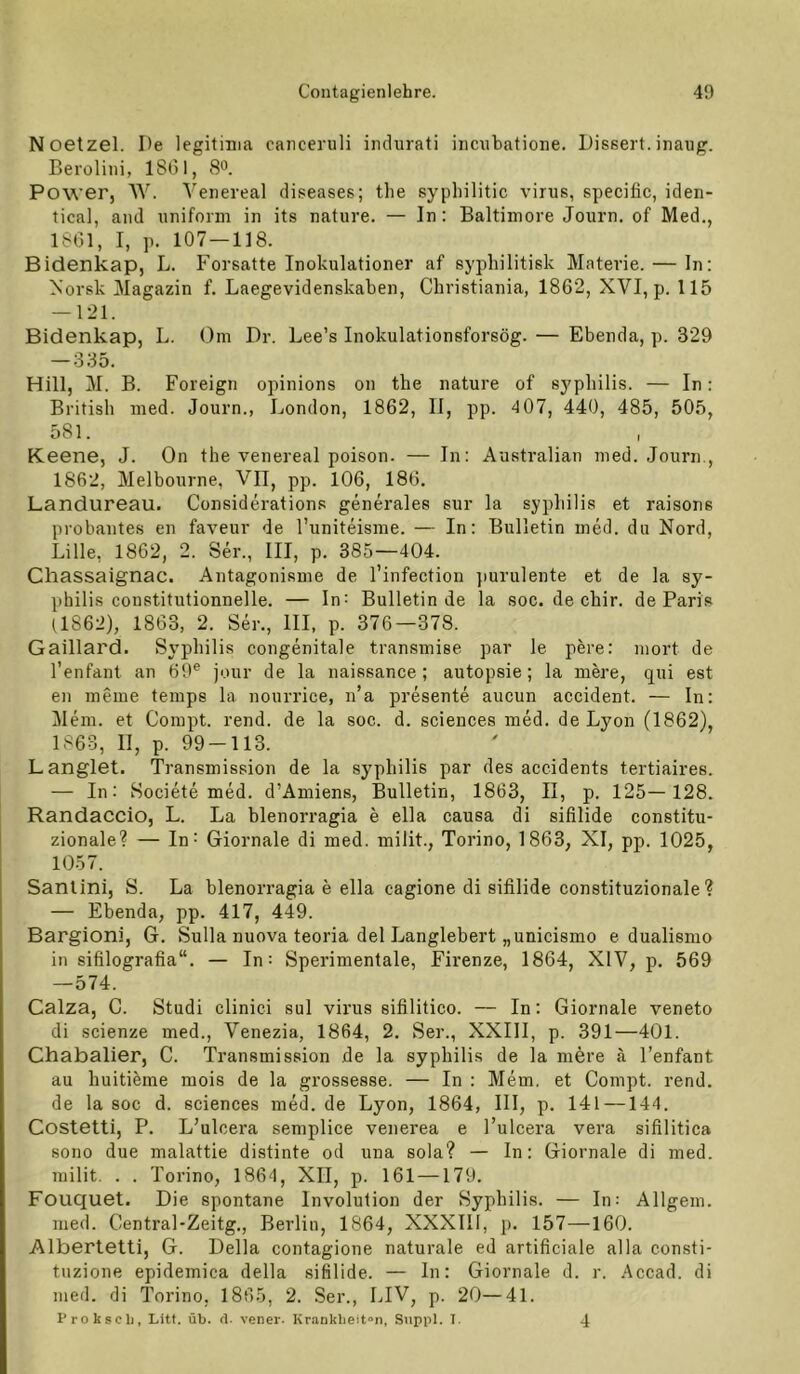 Noetzel. De legitima cancenili indurati iiicubatione. Dissert.inaug. Beroliiii, 1801, S“. Power, W. Veneveal diseases; the syphilitic virus, specißc, iden- tical, and uniform in its nature. — In: Baltimore Journ. of Med., 1801, I, p. 107 —118. Bidenkap, L. Forsatte Inokulationer af syphilitisk Materie. — ln: Norsk Magazin f. Laegevidenskaben, Christiania, 1862, XVI, p. 115 — 121. Bidenkap, L. Om Dr. Lee’s Inokulationsforsög. — Ebenda, p. 329 — 335. Hill, M. B. Foreign opinions on the nature of sypliilis. — In: British med. Journ., London, 1862, II, pp. 4 07, 440, 485, 505, 581. I Keene, J. On the venereal poison. — In: Australian med. Journ., 1862, Melhourne, VII, pp. 106, 180. Landureau. Considerations generales sur la sypliilis et raisons probantes en faveur de l’uniteisme. — In: Bulletin med. du Nord, Lille, 1862, 2. Ser., III, p. 385—404. Chassaignac. Antagonisme de l’infectiou jiurulente et de la Sy- philis constitutionnelle. — In: Bulletin de la soc. de chir. de Paris (1862), 1863, 2. Ser., III, p. 376—378. Gaillard. Sv’philis congenitale transmise par le pere: mort de l’enfant an 69® jour de la naissance ; autopsie; la mere, qui est en meine temps la nourrice, n’a presente aucun accident. — In: Mein, et Coinpt. rend. de la soc. d. Sciences med. de Lyon (1862), 1863, II, p. 99-113. L anglet. Transmission de la sypliilis par des accidents tertiaires. — In: Societe med. d’Amiens, Bulletin, 1863, II, p. 125—128. Randaccio, L. La hlenorragia e ella causa di sifilide constitu- zionale? — In^ Giornale di med. milit., Torino, 1863, XI, pp. 1025, 1057. Sanlini, S. La hlenorragia e ella cagione di sifilide constituzionale ? — Ebenda, pp. 417, 449. Bargioni, G. Sulla nuova teoria del Langlebert „unicismo e dualismo in sifilografia“. — In; Sperimentale, Fh’enze, 1864, XIV, p. 569 —574. Calza, C. Studi clinici sul virus sifilitico. — In: Giornale veneto di scienze med., Venezia, 1864, 2. Ser., XXIII, p. 391—401. Chabalier, C. Transmission de la sypliilis de la mere ä l’enfant au huitilme mois de la grossesse. — In : Mem. et Conipt. rend. de la soc d. Sciences med. de Lyon, 1864, III, p. 141 —144. Costetti, P. L’ulcera semplice venerea e l’ulcera vera sifilitica sono due malattie distinte od una sola? — In: Giornale di med. milit. . . Torino, 1864, XII, p. 161 —179. Fouquet. Die spontane Involution der Syphilis. — In: Allgein. med. Central-Zeitg., Berlin, 1864, XXXIIl, p. 157—160. Albertetti, G. Deila contagione naturale ed artificiale alla consti- tiizione epidemica della sifilide. — In: Giornale d. r. .Accad. di med. di Torino, 1865, 2. Ser., LIV, p. 20—41. Proksclj, Litt. üb. fl. vcner. Kr<ankbeit“n, Siippl. 1. 4