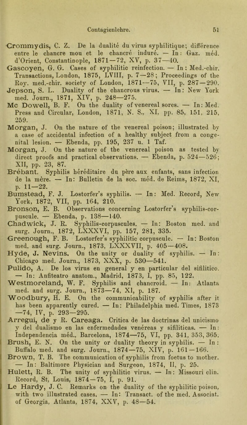 ■Crommydis, C. Z. De la dualite du virus syphilitique; difference entre le chancre mou et le chancre iiidure. — In: Gaz. ined. d’Orient, Constantinople, 1871 — 72, XV, p. 37—40. Gascoyen, G. G. Gases of syphilitic reinfection. — In : Med.-chir. Transactions, London, 1875, LVIII, p. 7—28; Proceedings of the Roy. med.-chir. society of London, 1871—75, VII, p. 287 — 290. Jepson, S. L. Duality of the chancrous virus. — In: New York med. Journ., 1871, XIV, p. 248—275. Mc Dowell, B. F. Ou the duality of venereal sores. — In: Med. Press and Circular, London, 1871, N. S., XI, pp. 85, 151, 215, 259. Morgan, J. On the nature of the venereal poison; illustrated by a case of accidental infection of a healthy subject from a conge- nital lesion. — Ebenda, pp. 195, 237 u. 1 Taf. Morgan, J. On the nature of the venereal poison as tested by direct proofs and practical observations. — Ebenda, p. 524—526; XII, pp. 23, 87. Brebant. Syphilis hereditaire du pere aux enfants, sans infection de la mere. — In: Bulletin de la soc. med. de Reims, 1872, XI, p. 11—22. Bumstead, F. J. Lostorfer’s Syphilis. — In: Med. Record, New York, 1872, VII, pp. 164, 210. Bronson, E. B. Observations concerning Lostorfer’s syphilis-cor- puscule. — Ebenda, p. 138—140. Chadwick, J. R. Syphilis-corpuscules. — In: Boston med. and surg. Journ., 1872, LXXXVI, pp. 157, 281, 335. Greenough, F. B. Lostorfer’s syphilitic corpuscule. — In: Boston med. and surg. Journ., 1873, LXXXVII, p. 405—408. Hyde, J. Nevins. On the unity or duality of Syphilis. — In: Chicago med. Journ., 1873, XXX, p. 530—541. Pulido, A. De los virus en general y en particular del sifilitico. — In: Anfiteatro anatom., Madrid, 1873, I, pp. 85, 122. Westmoreland, W. F. Syphilis and chancroid. — In: Atlanta med. and surg. Journ., 1873—74, XI, p. 187. W^oodbury, H. E. On the communicability of syphilis after it has heen apparently cured. — In: Philadelphia med. Times, 1873 —74, IV, p. 293—295. Arregui, de y R. Gareaga. Critica de las doctrinas del unicismo y del dualismo en las enfermedades venereas y sifiliticas. — In; Independencia med., Barcelona, 1874—75, VI, pp. 341, 353, 365. Brush, E. N. On the unity or duality theory in syphilis. — In : Buffalo med. and surg. Journ., 1874—75, XIV, p. 161 —166. Brown, T. B. The communication of syphilis from foetus to inother. — In: Baltimore Physician and Surgeon, 1874, II, p. 25. Hulett, R. B. The unity of syphilitic virus. — In: Missouri clin. Record, St, Louis, 1874 — 75, I, p. 91. Le Hardy, J. C. Remarks on the duality of the syphilitic poison, with two illustrated cases. — In: Transact. of the med. Associat. of Georgia, Atlanta, 1874, XXV, p. 48—54.