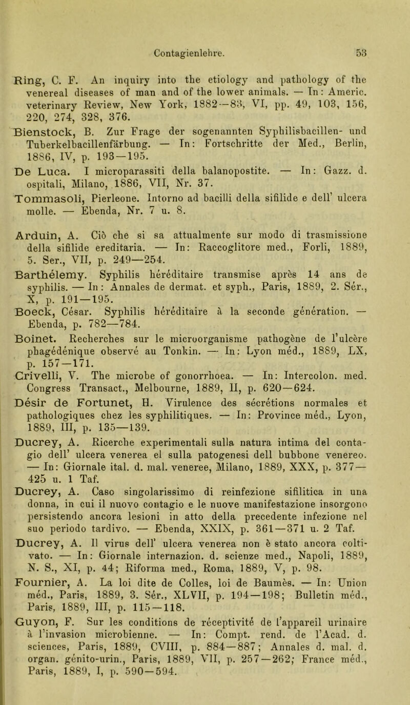 Ring, C. F. An inquiry into the etiology and patbology of tlie venereal diseases of man and of tbe lower aninials. — Tn: Americ. veterinary Review, New York, 1882 — 83, VI, pp. 49, 103, 156, 220, 274, 328, 376. Bienstock, B. Zur Frage der sogenannten Sypbilisbacillen- und Tuberkelbacillenfärbung. — In: Fortschritte der Med., Berlin, 1886, IV, p. 193-195. De Luca. I microparassiti della balanopostite. — In: Gazz. d. ospitali, Milano, 1886, VII, Nr. 37. Tommasoli, Pierleone. Intorno ad bacilli della sifilide e dell’ ulcera niolle. — Ebenda, Nr, 7 u. 8. Arduin, A. Cio ehe si sa attualmente sur modo di trasmissione della sifilide ereditaria. — In: Raccoglitore med., Forli, 1889, 5. Ser., VII, p. 249—254. Barthelemy. Syphilis bereditaire transmise apres 14 ans de Syphilis. — In: Annales de dermat. et sypb., Paris, 1889, 2. Ser., X, p. 191 — 195. Boeck, Cesar. Syphilis bereditaire ä la seconde generation. — Ebenda, p. 782—784. Boinet. Recherches sur le microorganisme pathogene de l’ulcere phagedenique observe au Tonkin. — In: Lyon med., 1889, LX, p. 157 —171. Crivelli, V, The microbe of gonorrhoea. — In: Intercolon, med. Congress Transact., Melbourne, 1889, 11, p. 620—624. Desir de Fortunet, H. Virulence des secretions normales et pathologiques chez les syphilitiques. — In: Province med., Lyon, 1889, III, p. 135—139. Ducrey, A. Ricerche experimental! sulla natura intima del conta- gio deir ulcera venerea el sulla patogenesi dell bubbone venereo. — In: Giornale ital. d. mal. veneree, Milano, 1889, XXX, p. 377 — 425 u. 1 Taf. Ducrey, A. Caso singolarissimo di reinfezione sifilitica in una donna, in cui il nuovo contagio e le nuove manifestazione insorgono persistendo ancora lesioni in atto della precedente infezione nel suo periodo tardivo. — Ebenda, XXIX, p. 361 — 371 u. 2 Taf. Ducrey, A. II virus dell’ ulcera venerea non I stato ancoi'a colti- vato. — In: Giornale internazion. d. scienze med., Napoli, 1889, N. S., XI, p. 44; Riforma med., Roma, 1889, V, p. 98. Fournier, A. La loi dite de Colles, loi de Baumes. — In: Union med., Paris, 1889, 3. Ser., XLVII, p. 194 —198; Bulletin med., Paris, 1889, III, p. 115 — 118. Guyon, F. Sur les conditions de receptivit^ de l’appareil urinaire ä l’invasion microbienne. — In: Compt. rend. de l’Acad. d. Sciences, Paris, 1889, CVIII, p. 884—887; Annales d. mal. d. Organ, genito-urin., Paris, 1889, VII, p. 257 — 262; France med., Paris, 1889, I, p. 590-594.