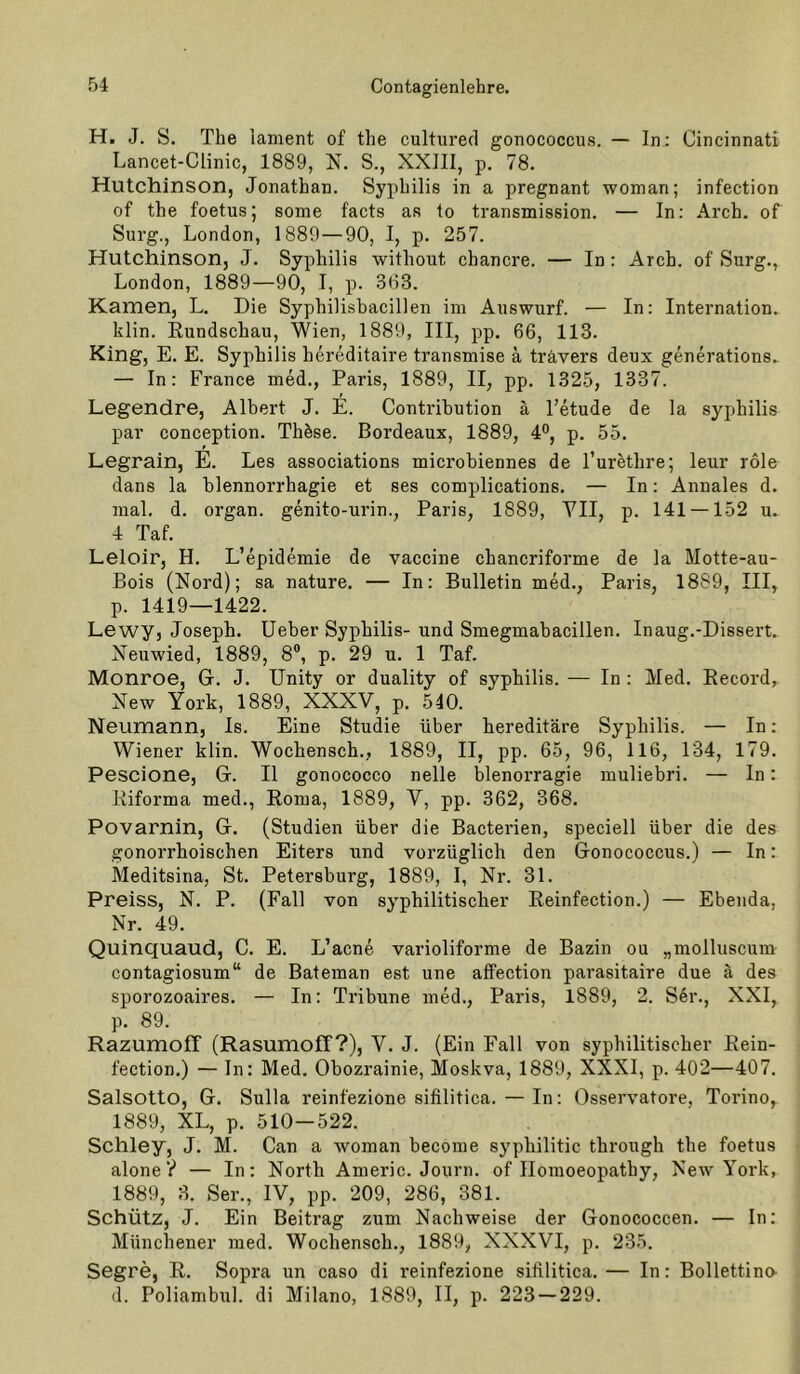 H. J. S. The lament of the cultured gonococcus. — In: Cincinnati Lancet-Clinic, 1889, N. S., XXIII, p, 78. Hutchinson, Jonathan. Syphilis in a pregnant woman; infection of the foetus; some facts as to transmission. — In; Arch. of Sui'g., London, 1889—90, I, p. 257. Hutchinson, J. Syphilis without chancre. — In : Arch. of Surg., London, 1889—90, I, p. 363. Kamen, L. Die Syphilisbacillen im Aiiswurf. — In: Internation. klin. Rundschau, Wien, 1889, III, pp. 66, 113. King, E. E. Syphilis hereditaire transmise ä travers deux generations. — In: France med., Paris, 1889, II, pp. 1325, 1337. Legendre, Albert J. E. Contribution ä l’etude de la Syphilis par conception. Thöse. Bordeaux, 1889, 4®, p. 55. Legrain, E. Les associations microbiennes de l’urfethre; leur role dans la blennorrhagie et ses complications. — In: Annales d. mal. d. Organ, genito-urin., Paris, 1889, YII, p. 141 — 152 u.. 4 Taf. Leloir, H. L’epidemie de vaccine chancriforme de la Motte-au- Bois (Nord); sa nature. — In: Bulletin med., Paris, 1889, III, p. 1419—1422. Lewy, Joseph, lieber Syphilis- und Smegmabacillen. Inaug.-Dissert. Neuwied, 1889, 8®, p. 29 u. 1 Taf. Monroe, G. J. Unity or duality of syphilis. — In : Med. Record, New York, 1889, XXXV, p. 540. Neumann, Is. Eine Studie über hereditäre Syphilis. — In : Wiener klin. Wochensch., 1889, II, pp. 65, 96, 116, 134, 179. Pescione, G. II gonococco nelle blenorragie muliebri. — In: Riforma med., Roma, 1889, V, pp. 362, 368. Povarnin, G. (Studien über die Bacterien, speciell über die des gonorrhoischen Eiters und vorzüglich den Gonococcus.) — In: Meditsina, St. Petersburg, 1889, 1, Nr. 31. Preiss, N. P. (Fall von syphilitiscber Reinfection.) — Ebenda, Nr. 49. Quinquaud, C. E. L’acne varioliforme de Bazin ou „molluscum contagiosum“ de Bateman est une affection parasitaire due ä des sporozoaires. — In: Tribüne med., Paris, 1889, 2. S6r., XXI, p. 89. Razumoff (Rasumoff?), V. J. (Ein Fall von syphilitischer Rein- fection.) — ln: Med. Obozrainie, Moskva, 1889, XXXI, p. 402—407. Salsotto, G. Sulla reinfezione sifilitica. — In: Osservatore, Torino, 1889, XL, p, 510—522. Schley, J. M. Can a woman become syphilitic through the foetus alone y — In: North Americ. Journ. of Ilomoeopathy, New York, 1889, 8. Ser., IV, pp. 209, 286, 381. Schütz, J. Ein Beitrag zum Nachweise der Gonococcen. — In; Münchener med. Wochensch., 1889, XXXVI, p. 235. Segre, R. Sopra un caso di reinfezione sifilitica.— In: Bollettino- d. Poliamhul. di Milano, 1889, II, p. 223 — 229.