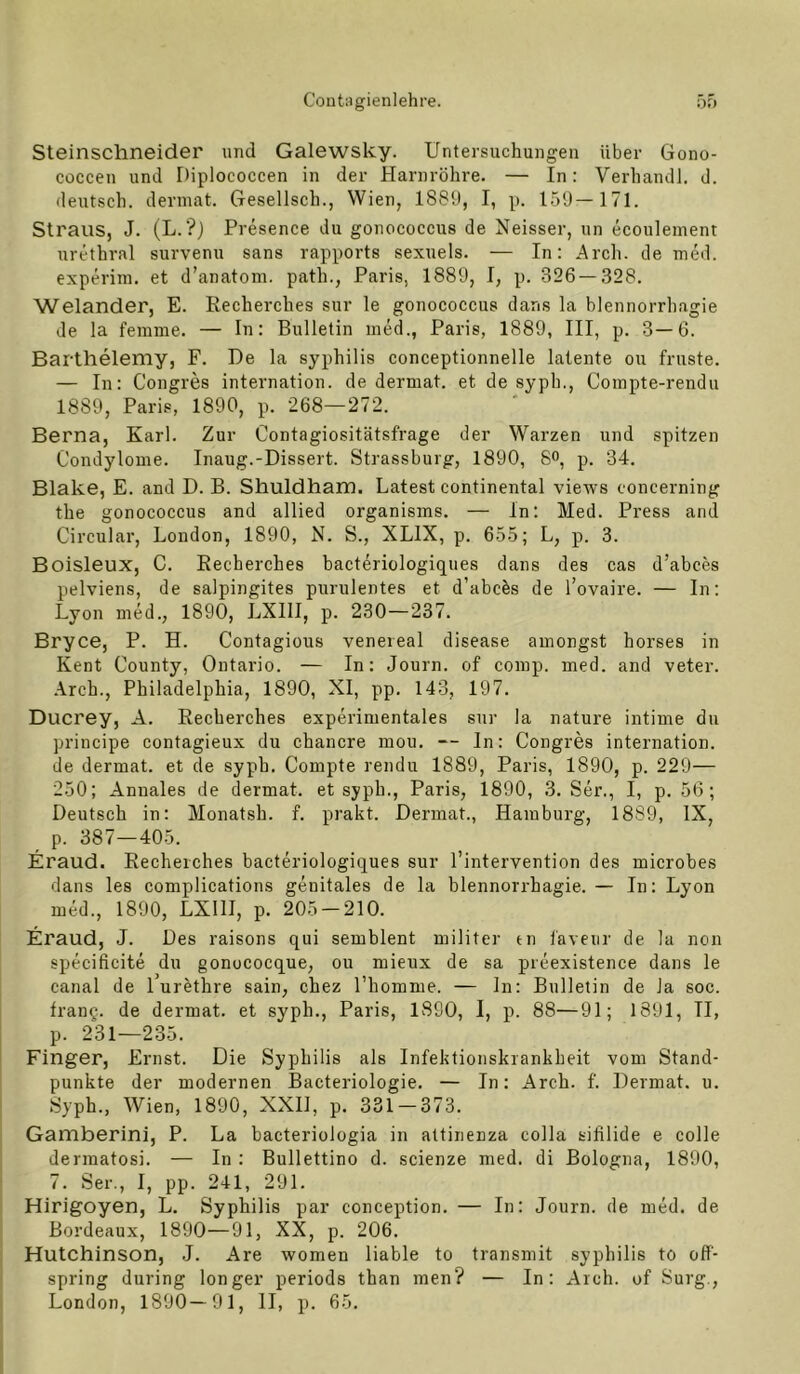 Steinschneider und Galewsky. Untersuchungen über Gono- coccen und Diplococcen in der Harnröhre. — In: Verhandl. d. deutsch, dermat. Gesellsch., Wien, 1881), I, p. 159—171. Straus, J. (L. ?) Presence du gonococcus de Neisser, un ecoulement urethral survenu sans rapports sexuels. — In: Arch. de ined. experim. et d’anatoni. path., Paris, 1889, I, p. 326 — 328. Welander, E. Eecherches sur le gonococcus dans la blennorrhagie de la fenime. — In: Bulletin med., Paris, 1889, III, p. 3—6. Barthelemy, F. De la syphilis conceptionnelle latente ou fruste. — In: Congres internation. de dermat. et de syph., Compte-rendu 1889, Paris, 1890, p. 268—272. Berna, Karl. Zur Contagiositätsfrage der Warzen und spitzen Condylome. Inaug.-Dissert. Strassburg, 1890, 8o, p. 34. Blake, E. and D. B. Shuldham. Latest Continental views concerning the gonococcus and allied organisms. — In: Med. Press and Circular, London, 1890, N. S., XLIX, p. 655; L, p. 3. Boisleux, C. Eecherches bacteriologiques dans des cas d’abces pelviens, de salpingites purulentes et d’abcös de l’ovaire. — In: Lyon med., 1890, LXllI, p. 230—237. Bryce, P. H. Contagious venereal disease amongst horses in Kent County, Ontario. — In: Journ. of comp. med. and veter. Arch., Philadelphia, 1890, XI, pp. 143, 197. Ducrey, A. Eecherches experimentales sur la nature intime du principe contagieux du chancre mou. — ln: Congres internation. de dermat. et de syph. Compte rendu 1889, Paris, 1890, p. 229— 250; Annales de dermat. et syph., Paris, 1890, 3. Ser., I, p. 56; Deutsch in: Monatsh. f. prakt. Dermat., Hamburg, 1889, IX, p. 387—405. Eraud. Eecherches bacteriologiques sur l’intervention des microbes dans les complications genitales de la blennorrhagie. — In: Lyon med., 1890, LXIII, p. 205 — 210. Eraud, J. Des raisons qui semblent militer tn iaveiir de la non specificite du gonococque, ou mieux de sa preexistence dans le canal de 1 urethre sain, chez l’homme. — ln: Bulletin de Ja soc. frang. de dermat. et syph., Paris, 1890, I, p. 88—91; 1891, II, p. 231—235. Finger, Ernst. Die Syphilis als Infektionskrankheit vom Stand- punkte der modernen Bacteriologie. — Tn: Arch. f. Dermat. u. Syph., Wien, 1890, XXll, p. 331 — 373. Gamberini, P. La bacterioJogia in attinenza colla sifilide e colle dermatosi. — In : Bullettino d. scienze med. di Bologna, 1890, 7. Ser., I, pp. 241, 291. Hirigoyen, L. Syphilis par conception. — In: Journ. de med. de Bordeaux, 1890—91, XX, p. 206. Hutchinson, .J. Are women liable to transmit syphilis to off- spring during longer periods than men? — In: Arch. of Surg., London, 1890—91, II, p. 65.