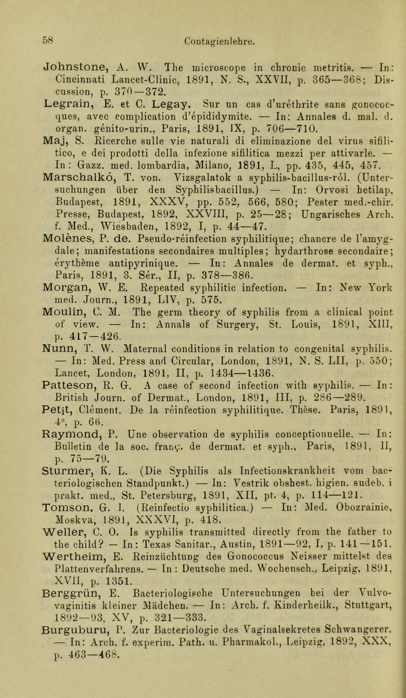 Johnstone, A. W. Tlie microscope in chronic metritis. — In: Cincinnati Lancet-Clinic, 1891, N. S., XXVII, p. 365—368; Dis- cussion, p. 370 — 372, Legrain, E. et C. Legay. Sur un cas d’urethrite sans gonococ- (jues, avec complication d^epididymite. — In: Annales d. mal. d. Organ, genito-urin., Paris, 1891, IX, p. 706—710. Maj, S. Eicerche sulle vie naturali di eliminazione del virus sifili- tico, e dei prodotti della infezione sifilitica mezzi per attivarle. — In : Gazz. med. lombardia, Milano, 1891, L, pp. 435, 445, 457. Marschalkö, T. von. Vizsgalatok a syphilis-bacillus-röl. (Unter- suchungen über den Syphilisbacillus.) — In: Orvosi hetilap, Budapest, 1891, XXXV, pp. 552, 566, 580; Fester med.-chir. Presse, Budapest, 1892, XXVIII, p. 25—28; Ungarisches Arch. f. Med., Wiesbaden, 1892, I, p. 44—47. Molenes, P. de, Pseudo-reinfection syphilitique; chancre de l’amyg- dale; inanifestations secondaires multiples; hydarthrose secondaire; erytheme antipyrinique. — In: Annales de dermat. et syph., Paris, 1891, 3. Ser., II, p. 378—386. Morgan, W. E. Repeated syphilitic infection. — In: New York med. Journ., 1891, LIV'’, p. 575. Moulin, C. M. The germ theory of Syphilis from a clinical point of view. — In: Annals of Surgery, St. Louis, 1891, XIII, p. 417 — 426. Nunn, T. W. Maternal conditions in relation to congenital Syphilis. — In: Med. Press and Circular, London, 1891, N. S. LII, p. 550; Lancet, London, 1891, II, p, 1434—1436. Patteson, R. G. A case of second infection with syphilis. — In: British Journ. of Dermat., London, 1891, III, p. 286—289. Petit, Clement. De la reinfection syphilitique. These. Paris, 1891, 4<', p. 6(i. Raymond, P. Une observation de syphilis conceptionnelle. — In: Bulletin de la soc. fram;* de dermat. et syph., Paris, 1891, II, p. 75—79. Sturmer, K. L. (Die Syphilis als Infectionskrankheit vom bae- teriologischen Standpunkt.) — In: Vestrik obshest. higien. sudeb. i prakt. med.. St. Petersburg, 1891, XII, pt. 4, p. 114—121. Tomson. G. I. (Reinfectio syphilitica.) — In: Med. Obozrainie, Moskva, 1891, XXXVI, p. 418. Weller, C. 0. Is syphilis transmitted directly from the father to the child? — In: Texas Sanitär., Austin, 1891—92, I, p. 141—151. Wertheim, E. Reinzüchtung des Gonococcus Neisser mittelst des Plattenverfahrens.— In: Deutsche med. Wochensch., Leipzig, 1891, XVII, p. 1351. Berggrün, E. Bacteriologische Untersuchungen bei der Vulvo- vaginitis kleiner Mädchen. — In: Arch. f. Kinderheilk., Stuttgart, 1892—93. XV, p. 321—333. Burguburu, P. Zur Bacteriologie des Vaginalsekretes Schwangerer. — In: Arch. f. experim. Path. u. Pharmakol., Leipzig, 1892, XXX, p. 463—468.