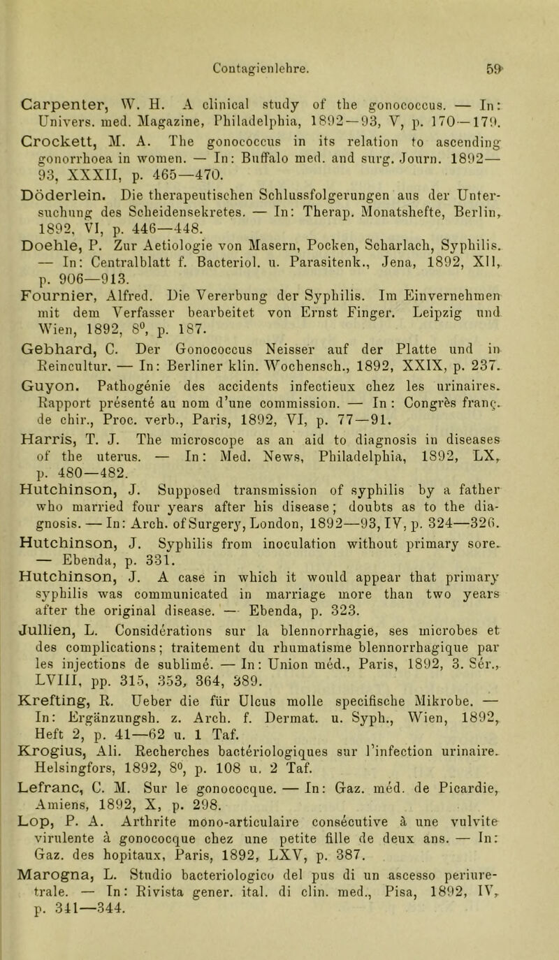 Carpenter, W. H. A clinical study of tbe gonococcus. — In: Univers. ined. Magazine, Philadelphia, 1892 — 93, V, p. 170—179. Crockett, M. A. The gonococcus in its relation to ascending gonorrhoea in women. — In: Buffalo med. and surg. Journ. 1892— 93, XXXII, p. 465—470. DÖderlein. Die therapeutischen Schlussfolgerungen aus der Unter- suchung des Scheidensekretes. — In; Therap. Monatshefte, Berlin, 1892, VI, p. 446—448. Doehle, P. Zur Aetiologie von Masern, Pocken, Scharlach, Syphilis. — In: Centralblatt f. Bacteriol. u. Parasitenk., Jena, 1892, XII, p. 906—913. Fournier, Alfred. Die Vererbung der Syphilis. Im Einvernehmen mit dem Verfasser bearbeitet von Ernst Finger. Leipzig und Wien, 1892, 8^, p. 187. Gebhard, C. Der Gonococcus Neisser auf der Platte und in Eeincultur. — In: Berliner klin. Wochensch., 1892, XXIX, p. 237. Guyon. Pathogenie des accidents infectieux chez les urinaires. Rapport presente au nom d’une commission. — In : Congr^s fran^-. de chir., Proc. verb., Paris, 1892, VI, p. 77 — 91. Harris, T. J. The microscope as an aid to diagnosis in diseases of the Uterus. — In: Med. News, Philadelphia, 1892, LX, p. 480—482. Hutchinson, J. Supposed transraission of Syphilis by a father who married four years after bis disease; doubts as to the dia- gnosis.— In: Arch. ofSurgery, London, 1892—93, IV, p. 324—326. Hutchinson, J. Syphilis from inoculation without primary sore. — Ebenda, p. 331. Hutchinson, J. A case in which it would appear that primary Syphilis was communicated in marriage more than two years after the original disease. — Ebenda, p. 323. Jullien, L. Considerations sur la blennorrhagie, ses microbes et des complications; ti’aitement du rhumalisrae blennorrhagique par les injections de sublime. — In: Union med., Paris, 1892, 3. Ser., LVIII, pp. 315, 353, 364, 389. Krefting, R. Ueber die für Ulcus molle specifische Mikrobe. — In: Ergänzungsh. z. Arch. f. Dermal, u. Syph., Wien, 1892, Heft 2, p. 41—62 u. 1 Taf. Krogius, Ali. Recherches bacteriologiques sur l’infection urinaire. Helsingfors, 1892, 8», p. 108 u. 2 Taf. Lefranc, C. M. Sur le gonococque. — In: Gaz. med. de Picardie, Amiens, 1892, X, p. 298. Lop, P. A. Arthrite mono-articulaire consecutive ä une vulvite virulente a gonococque chez une petite fille de deux ans. — In: Gaz. des hopitaux, Paris, 1892, LXV, p. 387. Marogna, L. Studio bacteriologico del pus di un ascesso periure- trale. — In: Rivista gener. ital. di clin. med., Pisa, 1892, IV, p. 341—344.