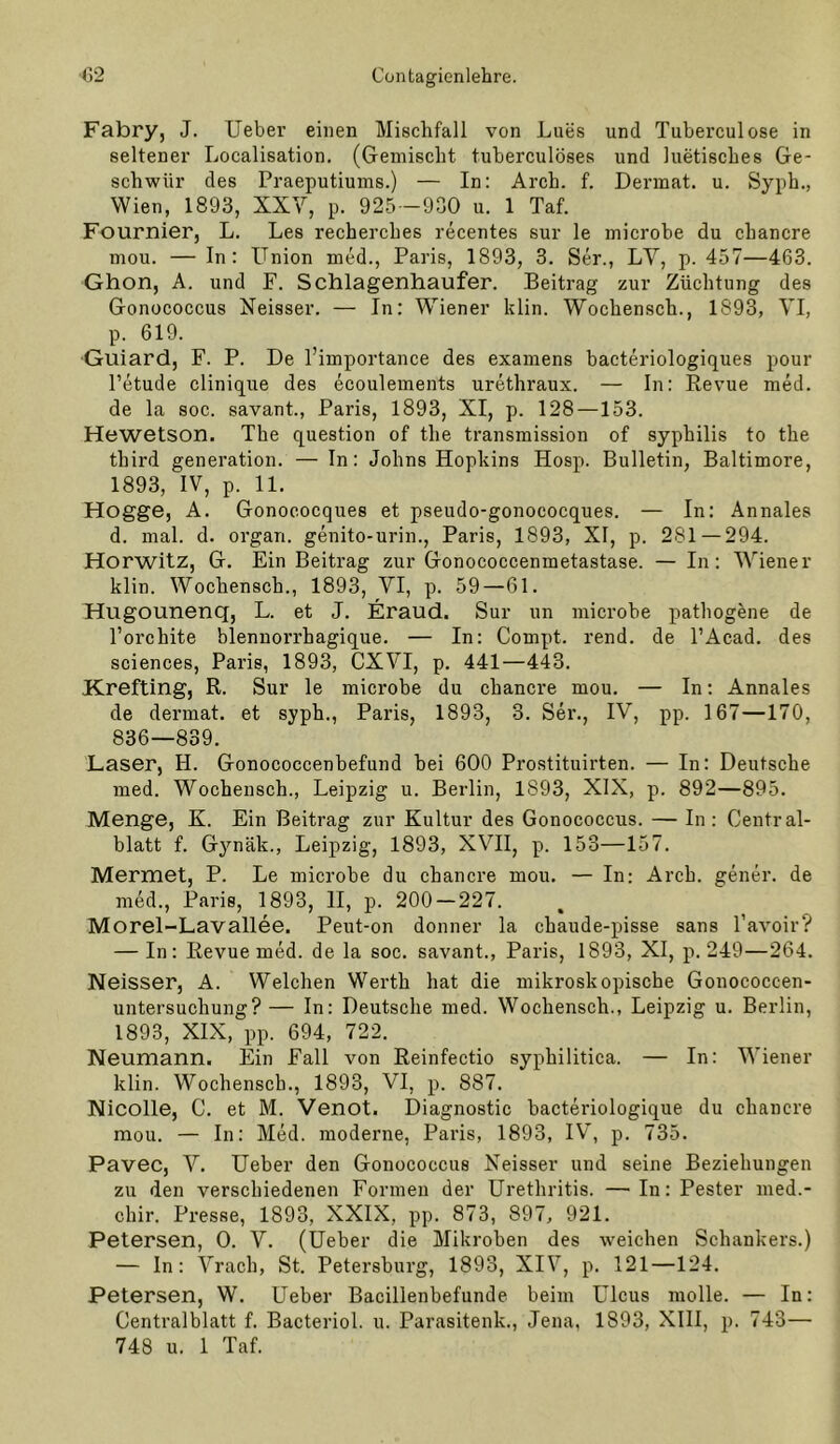 Fabry, J. lieber einen Misclifall von Lues und Tuberculose in seltener Localisation. (Gemischt tuberculöses und luetisches Ge- schwür des Praeputiums.) — In: Arch. f. Dermat. u. Syph., Wien, 1893, XXV, p. 925 -930 u. 1 Taf. Fournier, L. Les recherches recentes sur le microbe du chancre mou. — In: Union med., Paris, 1893, 3. Ser., LY, p. 457—463. Ghon, A. und F. Schlagenhaufer. Beitrag zur Züchtung des Gonococcus Neisser. — In: Wiener klin. Wochensch., 1893, VI, p. 619. Guiard, F. P. De l’importance des examens bacteriologiques pour l’etude clinique des ecoulements urethraux. — In: Eevue med. de la soc. savant., Paris, 1893, XI, p. 128—153. Hewetson. The question of the transmission of Syphilis to the third generation. — In: Johns Hopkins Hosp. Bulletin, Baltimore, 1893, IV, p. 11. Hogge, A. Gonococques et pseudo-gonoeocques. — In: Annales d. mal. d. organ. genito-urin., Paris, 1893, XI, p. 281 — 294. Horwitz, G. Ein Beitrag zur Gonococcenmetastase. — In: Wiener klin. Wochensch., 1893, VI, p. 59—61. Hugounenq, L. et J. Eraud. Sur un microbe pathogene de l’orchite blennorrhagique. — In: Compt. rend. de PAcad. des Sciences, Paris, 1893, CXVI, p. 441—443. Krefting, R. Sur le microbe du chancre mou. — In: Annales de dermat. et syph., Paris, 1893, 3. Ser., IV, pp. 167—170, 836—839. Laser, H. Gonococcenbefund bei 600 Prostituirten. — In: Deutsche med. Wochensch., Leipzig u. Berlin, 1893, XIX, p. 892—895. Menge, K. Ein Beitrag zur Kultur des Gonococcus. — In: Central- blatt f. Gynäk., Leipzig, 1893, XVII, p. 153—157. Mermet, P. Le microbe du chancre mou. — In: Arch. gener. de med., Paris, 1893, II, p. 200-227. Morel-Lavallee. Peut-on donner la chaude-pisse sans l’avoir? — In: Eevue med. de la soc. savant., Paris, 1893, XI, p. 249—264. Neisser, A. Welchen Werth hat die mikroskopische Gouococcen- untersuchung? — In: Deutsche med. Wochensch., Leipzig u. Berlin, 1893, XIX, pp. 694, 722. Neumann. Ein Fall von Eeinfectio syphilitica. — In: Wiener klin. Wochensch., 1893, VI, p. 887. Nicolle, C. et M. Venot. Diagnostic bacteriologique du chancre mou. — In: Med. moderne, Paris, 1893, IV, p. 735. Pavec, V. Ueber den Gonococcus Neisser und seine Beziehungen zu den verschiedenen Formen der Urethritis. —In: Fester med.- chir. Presse, 1893, XXIX, pp. 873, 897, 921. Petersen, 0. V. (Ueber die Mikroben des weichen Schankers.) — ln: Vrach, St. Petersburg, 1893, XIV, p. 121—124. Petersen, W. Ueber Bacillenbefunde beim Ulcus molle. — In: Centralblatt f. Bacteriol. u. Parasitenk., Jena, 1893, XIII, p. 743—■ 748 u. 1 Taf.