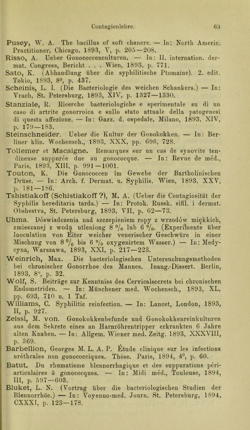 Pusey, W. A. The hacillus of soft chaiicre. — In: North Anieric. Practitioner, Chicago, 1893, V, p. 205 — 208. RiSSO, A. lieber Gonococcenculturen. — In: II. internation. cler- niat. Congress, Bericht . . . Wien, 1893, p. 771. SatO, K. (Abhandlung über die syphilitisclie Ptoinaine). 2. edit. Tokio, 1893, 8°, p. 437. Scheinis, L. I. (Die Bacteriologie des weichen Schankers.) — In: Vrach, St. Petersburg, 1893, XIV, p. 1327—1330. Stanziale, K. Ricerche bacteriologiche e sperimentale su di un caso di artrite gonorroica e sullo stato attuale della patogenesi di qnesta affezione. — In: Gazz. d. ospedale, Milano, 1893, XIV, p. 179 — 183. Steinschneider. Ueber die Kultur der Gonokokken. — In: Ber- liner klin. Wochensch., 1893, XXX, pp. 696, 728. Tollemer et Macaigne. Remarques sur un cas de synovite ten- dineuse suppuree due au gonococque. — In: Revue de incd., Paris, 1893, XIII, p. 991 —1001. Touton, K. Die Gonococcen im Gewebe der Bartholinischen Drüse. — In: Arch. f. Dermal, u. Syphilis, Wien, 1893, XXV, p. 181—186. Tshistiakoff (SchistiakofT ?), M. A. (Ueber die Contagiosität der Syphilis hereditaria tarda.) — In: Protok. Russk. sifil. i derinat. Obshestva, St. Petersburg, 1893, VII, p. 62—73. Uhma. Döswiadczenia nad szczepieniem ropy z wrzodöw mi^kkich, zmieszanej z woda utleniong 8 ®/o lub 6 ®/o. (Experihiente über Inoculation von Eiter weicher venerischer Geschwüre in einer Mischung von 8% bis 6 ”/o oxygenirtem Wasser.) — In: Medy- cyna, Warszawa, 1893, XXI, p. 217—223. Weinrich, Max. Die bacteriologischen Untersuchungsmethoden bei chronischer Gonorrhoe des Mannes. Inaug.-Dissert. Berlin, 1893, 8“, p. 32. Wolf, S. Beiträge zur Kenntniss des Cervicalsecrets bei chronischen Endometriden. — In: Münchener med. Wochensch., 1893, XL, pp. 693, 710 u. 1 Taf. Williams, C. Syphilitic reinfection. — In: Lancet, London, 1893, II, p. 927. Zeissl, M. von. Gonokokkenbefunde und Gonokokkenreinkulturen aus dem Sekrete eines an Harnröhrentripper erkrankten 6 Jahre alten Knaben. — In: Allgem. Wiener med. Zeitg. 1893, XXXVIll, p. 369. Barbellion, Georges M. L. A. P. Etüde clinique sur les infections urethrales non gonococciques. These. Paris, 1894, 4°, p. 60. BatUt. Du rhumatisme blennorrhagique et des suppurations peri- articulaires ä gonococques. — In: Midi med., Toulouse, 1894, III, p. 597 — 603. Bluket, L. X. (Vortrag über die bacteriologischen Studien der Blennorrhoe.) — In: Voyenno-med. Jouru. St. Petersburg, 1894, CXXXI, p. 123—178.