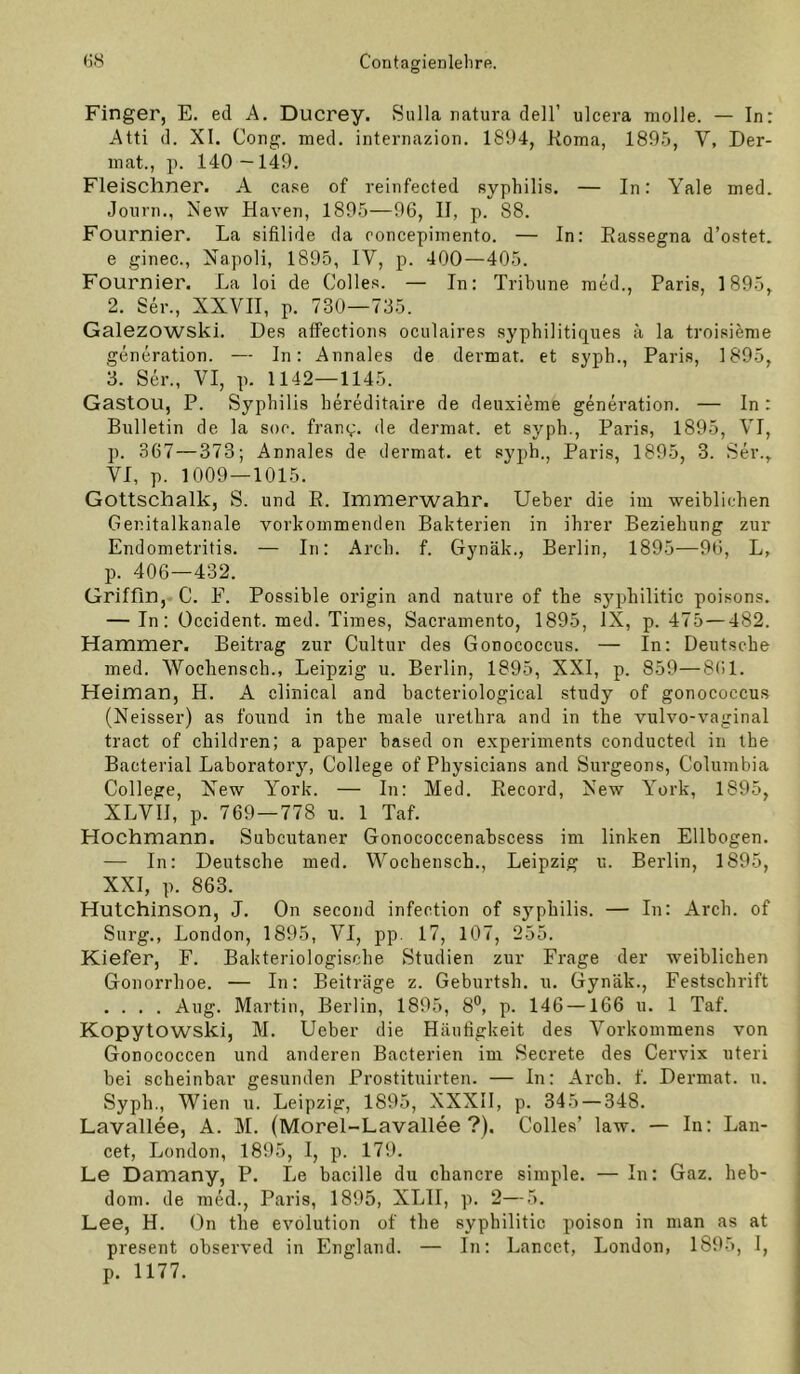 Finger, E. ed A. Ducrey. Sulla natura dell’ ulcera molle. — In: Atti d. XI. Gong. med. internazion. 1894, Koma, 1895, V, Der- mat., p. 140 —149. Fleischner. A case of reinfected syphilis. — In: A^ale med. Journ., Xew Haven, 1895—96, II, p. 88. Fournier. La sifilide da concepimento. — In; Eassegna d’ostet. e ginec., Napoli, 1895, IV, p. 400—405. Fournier. La loi de Colles. — In: Tribüne med., Paris, 1895, 2. Ser., XXVII, p. 730—735. Galezowski. Des affections oculaires syphilitiques ä la troisieme generation. — In: Annales de dermat. et syph., Paris, 1895, 3. Ser., VI, p. 1142—1145. Gastou, P. Syphilis hereditaire de deuxieme generation. — In: Bulletin de la soe. franq. de dermat. et syph., Paris, 1895, VI, p. 367—373; Annales de dermat. et syph., Paris, 1895, 3. Ser., VI, p. 1009—1015. Gottschalk, S. und B. Immerwahr. Ueber die im weibliehen Genitalkanale vorkommenden Bakterien in ihrer Beziehung zur Endometritis. — In: Arch. f. Gynäk., Berlin, 1895—96, L, p. 406—432. Griffin, C. F. Possible origin and nature of the syphilitic poisons. — In: Occident. med. Times, Sacramento, 1895, IX, p. 475—482. Hammer. Beitrag zur Cultur des Gonococcus. — In; Deutsche med. Wocliensch., Leipzig u. Berlin, 1895, XXI, p. 859—8(il. Heiman, H. A clinical and bacteriological study of gonococcus (Neisser) as fouud in the male urethra and in the vulvo-vaginal tract of children; a paper based on experiments conducted in the Bacterial Laboratory, College of Physicians and Surgeons, Columbia College, New York. — In: Med. Eecord, New York, 1895, XLVII, p. 769—778 u. 1 Taf. Hochmann. Subcutaner Gonococcenabscess im linken Ellbogen. — In: Deutsche med, Wochensch., Leipzig u. Berlin, 1895, XXI, p. 863. Hutchinson, J. On second infection of syphilis. — In: Arch. of Snrg., London, 1895, VI, pp. 17, 107, 255. Kiefer, F. Bakteriologische Studien zur Frage der weiblichen Gonorrhoe. — In; Beiträge z. Geburtsh. u, Gynäk., Festschrift .... Aug. Martin, Berlin, 1895, 8^ p. 146 —166 u. 1 Taf. Kopytowski, M. Ueber die Häufigkeit des Vorkommens von Gonococcen und anderen Bacterien im Secrete des Cervix uteri bei scheinbar gesunden Prostituirten. — In: Arch. f. Dermat. u. Syph., Wien u. Leipzig, 1895, XXXIl, p. 345 — 348. Lavallee, A. M. (Morel-Lavallee ?), Colles’ law. — In: Lan- cet, London, 1895, I, p. 179. Le Damany, P. Le bacille du cbancre simple. — In: Gaz. heb- dom. de med., Paris, 1895, XLII, p. 2—5. Lee, H. On the evolution of the syphilitic poison in man as at present observed in England. — In: Lancet, London, 1895, I, p. 1177.