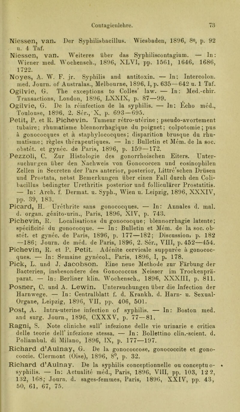 Niessen, van. Der Svpliilisbacillus. Wiesbaden, 181)6, 8o, p. 92 u. 4 Taf. Niessen, van. Weiteres über das Sypliiliscontagium. — ln; Wiener ined. Wochensch., 1896, XLVl, pp. 1561, 1646, 1686, 1722. Noyes, A. W. F. jr. Syphilis and antitoxin. — In; Intercolon, med. Journ. of Australas., Melbourne, 1896, 1, p. 635—642 u. 1 Taf. Ogilvie, (j. The exceptions to Colles’ law. — In: Med.-cbir. Transactions, London, 1896, LXXIX, p. 87—99. Ogilvie, G. De la reinfection de la sypbilis. — In; Echo med., Toulouse, 1896, 2. Ser., X, p. 693 — 695. Petit, P. et R. Pichevin. Tumeur retro-uterine; pseudo-avortement tubaire; rhuniatisme blennorrbagique du poignet; colpotomie; pus ä gonococques et a stapbylococques; disparition brusque du rhu- niatisme; regles tberapeutiques. — ln: Bulletin et Mein, de la soc. obstet, et gynec. de Paris, 1896, p. 159 —172. Pezzoli, C. Zur Histologie des gonorrhoischen Eiters. Linter- suchurgen über den Nachweis von Gonococcen und eosinophilen Zellen in Secreten der Pars anterior, posterior, Littre’schen Drüsen und Prostata, nebst Bemerkungen über einen Fall durch den Coli- bacillus bedingter Urethritis posterior und folliculärer Prostatitis. — ln: Arcb. f. Dermat. u. Syph., Wien u. Leipzig, 1896, XXXIV, pp. 39, 183. Picard, H. Urethrite sans gonococques. — In: Annales d. mal. d. Organ, genito-urin., Paris, 1896, XIV, p. 743. Pichevin, R. Localisations du gonococque; blennorrhagie latente; specificite du gonococque. — In: Bulletin et Mem. de la soc. ob- stet. et gynec. de Paris, 1896, p. 177—182; Discussion, p. 182 —186; Journ. de med. de Paris, 1896, 2. Ser., VIII, p.452—454. Pichevin, R. et P. Petit. Adenite cervicale suppiu’ee ä gonococ- ques. — In: Semaine gynecoL, Paris, 1896, I, p. 178. Pick, L. und J. Jacobson. Eine neue Methode zur Färbung der Bacterien, insbesondere des Gonococcus Neisser im Trockenprä- parat. — ln; Berliner klin. Wochensch., 1896, XXXIII, p. 811. Posner, C. und A. Lewin. Untersuchungen über die Infection der Harnwege. — In: Centralblatt f. d. Krankh. d. Harn- u. Sexual- Organe, Leipzig, 1896, VII, pp. 406, 501. Post, A. Intra-uterine infection of sypbilis. — In: Boston med. and surg. Journ., 1896, CXXXV, p. 77—81. Ragni, S. Note cliniche sull’ infezione delle vie urinarie e critica delle leorie dell’infezione stessa. — In: Bollettino clin.-scient. d. Poliambul. di Milano, 1896, IX, p. 177—197. Richard d’Aulnay, G. De la gonococcose, gonococcite et gono- coccie. Clermont (Oise), 1896, 8**, p. 32. Richard d’Aulnay. De la sypbilis conceptionnelle ouconceptuo- syphilis. — In; Actualite med., Paris, 1896, VIII, pp. 103, 12 2, 132, 168,' .Journ. d. sages-femmes, Paris, 1896, XXIV, pp. 43, 50, 61, 67, 75.