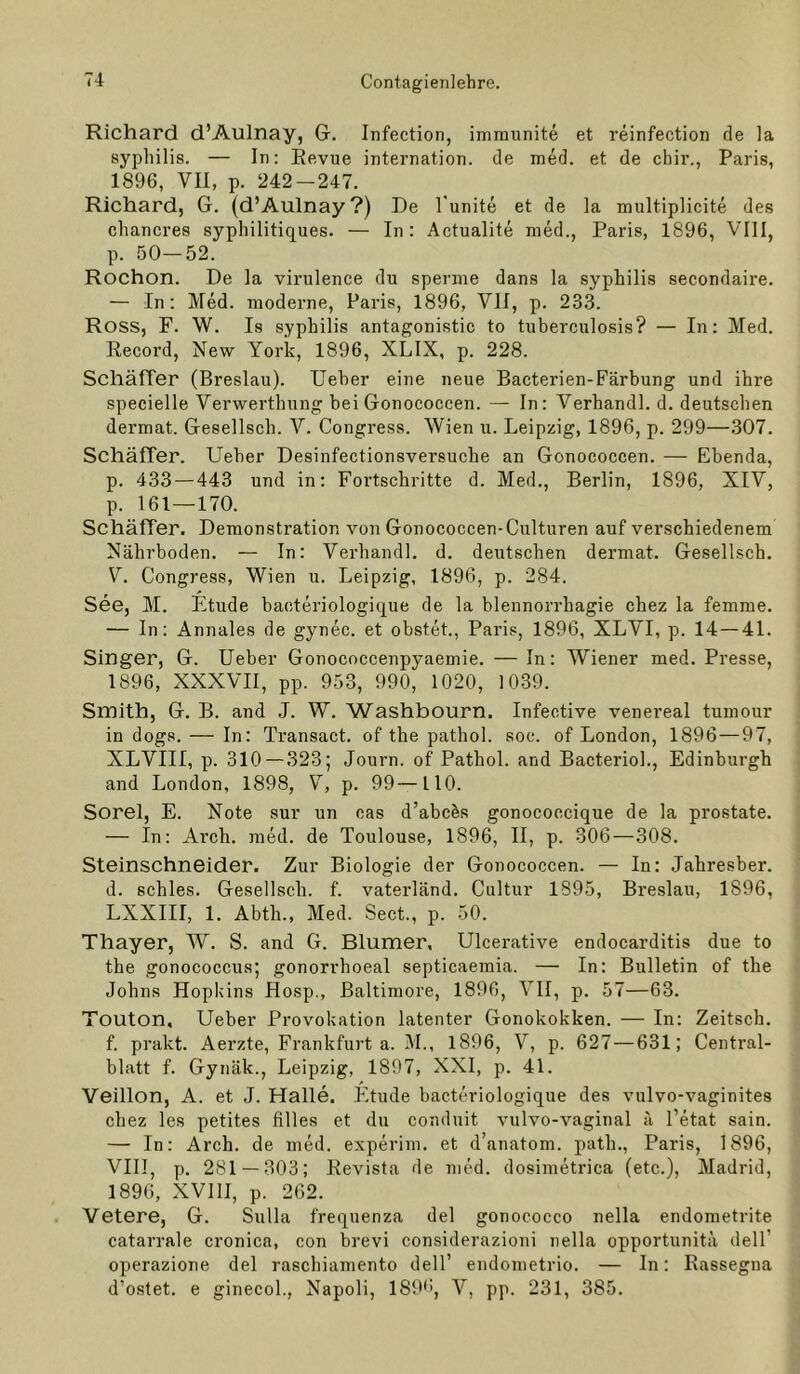 Richard d’Aulnay, G. Infection, immunite et reinfection de la Syphilis. — In: Revue internation. de med. et de cbir., Paris, 1896, VII, p. 242-247. Richard, G. (d’Aulnay?) De l'unite et de la multiplicite des cliancres syphilitiques. — In: Actualite nied., Paris, 1896, VIII, p. 50—52. Rochon. De la virulence du spenne dans la Syphilis secondaire. — In: Med. moderne, Paris, 1896, VII, p. 23.3. Ross, F. W. Is Syphilis antagonistic to tuberculosis? — In: Med. Record, New York, 1896, XLIX, p. 228. Schäffer (Breslau). Ueher eine neue Bacterien-Färbung und ihre specielle Verwerthnng heiGonococcen. — In: Verband!, d. deutschen dermat. Gesellsch. V. Congress. Wien u. Leipzig, 1896, p. 299—307. Schäffer. Ueher Desinfectionsversuche an Gonococcen. — Ebenda, p. 433 — 443 und in: Fortschritte d. Med., Berlin, 1896, XIV, p. 161—170. Schäffer. Demonstration von Gonococcen-Culturen auf verschiedenem Nährboden, — In: Verhandl. d. deutschen dermat. Gesellsch. V. Congress, Wien u. Leipzig, 1896, p. 284. See, M. Etüde bacteriologique de la blennorrhagie chez la femme. — In: Annales de gynec. et obstet., Paris, 1896, XLVI, p. 14 — 41. Singer, G. Ueher Gonococcenpyaemie. — In: Wiener med. Presse, 1896, XXXVII, pp. 953, 990, 1020, 1039. Smith, G. B. and ,J. W. Washbourn. Infective venereal tumour in dogs. — In: Transact. of the pathol. soc. of London, 1896—97, XLVIII, p. 310 — 323; Journ. of Pathol. and Bacterioh, Edinburgh and London, 1898, V, p. 99—110. Sorel, E. Note sur un cas d’abc^s gonocoecique de la prostate. — In: Arch. med. de Toulouse, 1896, II, p. 306—308. Steinschneider. Zur Biologie der Gonococcen. — In: Jahresber. d. schles. Gesellsch. f. vaterländ. Cultur 1895, Breslau, 1896, LXXIII, 1. Abth., Med. Sect., p. 50. Thayer, W. S. and G. Blumer, Ulcerative endocarditis due to the gonococcus; gonorrhoeal septicaemia. — In: Bulletin of the Johns Hopkins Hosp., Baltimore, 1896, VII, p. 57—63. Touton, Ueber Provokation latenter Gonokokken. — In: Zeitsch. f. prakt. Aerzte, Frankfurt a. M., 1896, V, p. 627 — 631; Central- blatt f. Gynäk., Leipzig, 1897, XXI, p. 41. Veillon, A. et J. Halle. Etüde bacteriologique des vulvo-vaginites chez les petites filles et du conduit vulvo-vaginal ä l’etat sain. — In: Arch. de med. experim. et d’anatom. path., Paris, 1896, VIII, p. 281 — 303; Revista de med. dosimetrica (etc.), Madrid, 1896, XVllI, p. 262. Vetere, G. Sulla frequenza del gonococco nella endometrite catarrale cronica, con brevi considerazioni nella opportunitä dell’ operazione del raschiamento delT endometrio. — In: Rassegna d’ostet. e ginecol., Napoli, 189'', V, pp. 231, 385.