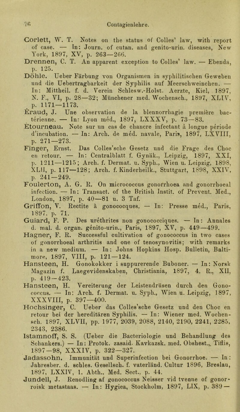 Corlett, W. T. Notes on the status of Colles’ law, with report of case. — In: Journ. of cutan. and genito-urin. diseases, New York, 1897, XV, p. 263—260. Drennen, C. T. An apparent exception to Colles’ law. — Ebenda, p. 125. Döhle. lieber Färbung von Organismen in syphilitischen Geweben und die Uebertragharkeit der Syphilis auf Meerschweinchen. — In: Mittheil. f. d. Verein Schlesw.-Holst. Aerzte, Kiel, 1897, N. F., VI, p. 28—32; Münchener med. Wochensoh., 1897, XLIV, p. 1171—1173. Eraud, J. Une observation de la blennorrliagie premiere bac- terienne. — In: Lyon med., 1897, LXXXV, p. 73—83. Etourneau. Note sur iin cas de chancre infectant a longue periode d’incubation. — In: Arch. de med. navale, Paris, 1897, LXVIII, p. 271—273. Finger, Ernst. Das Colles’sche Gesetz und die Frage des Choc eil retour. — In: Centralblatt f. Gynäk., Leipzig, 1897, XXI, ]). 1211—1215; Arch. f. Dermal, u. Syph., Wien u. Leipzig, 1898, XLll, p. 117—128; Arch. f. Kinderheilk., Stuttgart, 1898, XXIV, p. 241 — 249. Foulerton, A. G. E. On micrococcus gonorrhoea and gonorrhoeal infection. — In; Transact. of the British Instit. of Prevent. Med., London, 1897, p. 40—81 u. 3 Taf. Griffon, V. Eectite ä gonococques. — In: Presse med., Paris. 1897. p. 71. Guiard, F. P. Des urethrites non gonococciques. — In: Annales d. mal. d. organ. genito-urin., Paris, 1897, XV, p. 449—499. Hagner, F. R. Successful cultivation of gonococcus in two cases of gonorrhoeal arthritis and one of tenosynovitis; with remarks in a new medium. — In: Johns Hopkins Hosp. Bulletin, Balti- more, 1897, VIII, p. 121 — 124. Hansteen, H. Gonokokker i suppurerende Buboner. — In: Norsk -Magazin f. Laegevidenskaben, Christiania, 1897, 4. R., XII, p. 419 — 423. Hansteen, H. Vereiterung der Leistendrüsen durch den Gono- coccus. — In: Arch. f. Dermal, u. Syph., Wien u. Leipzig, 1897, XXXVIII, p. 397—400. Hochsinger, C. lieber das Colles’sche Gesetz und den Choc en retour bei der hereditären Syphilis. — In: Wiener med. Wochen- Rch. 1897, XLVII, pp. 1977, 2039, 2088, 2140, 2190, 2241, 2285, 2343, 2386. Istamnoff, S. S. (lieber die Bacteriologie und Behandlung des Schankers.) — In: Protok. zasaid. Kavkazsk. med. Obshest.,. Tiflis, 1897—98, XXXIV, p. 322—327. Jadassohn. Immunität und Superinfection bei Gonorrhoe. — In: Jahresber. d. schles. Gesellsch. f. vaterländ. Cultur 1896, Breslau, 1897, LXXIV, 1. Abth.. Med. Sect., p. 44. Jundell, J. Renodling af gonococcus Neisser vid tvenne of gonor- roisk metastaas. — In: Hygiea, Stockholm, 1897, LIX, p. 389 —