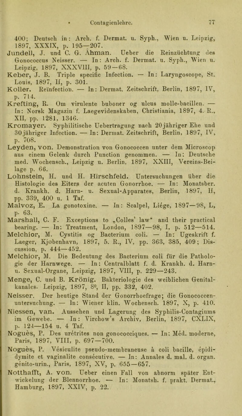 400; Deutsch in: Arch. f. Dermat. u. Syph., Wien u. Leipzig, 1897, XXXIX, p. 195—207. Jundell, J. und C. G. Ahman. lieber die Eeinzüchtung des Gonococcus Xeisser. — In: Arch. f. Dermat. u. Syph., Wien u. Leipzig, 1897, XXXVIII, p. 59 — 68. Keber, J. B. Triple specific Infection. — In: Laryngoscope, St. Louis, 1897, II, p. 301. Koller. Re'infection. — In: Dermat. Zeitschrift, Berlin, 1897, IV, p. 714. Krefting, R. üm virulente buboner og ulcus molle-bacillen. — In: Norsk Magazin f. Laegevidenskaben, Christiania, 1897, 4. R., XII, pp. 1281, 1346. Kromayer. Syphilitische Uebertragung nach 20 jähriger Ehe und 30jähriger Infection. — In: Dermat. Zeitschrift, Berlin, 1897, IV, p. 708. Leyden, von. Demonstration von Gonococcen unter dem Microscop aus einem Gelenk durch Function genommen. — In; Deutsche med. Wochensch., Leipzig u. Berlin, 1897, XXIII, Vereins-Bei- lage p. 66. Lohnstein, H. und H. Hirschfeld. Untersuchungen über die Histologie des Eiters der acuten Gonorrhoe. — In: Monatsber. d. Krankh. d. Harn- u. Sexual-Apparates, Berlin, 1897, H, pp. 339, 400 u. 1 Taf. Malvoz, E. La gonotoxine. — In: Scalpel, Liege, 1897—98, L, p. 63. Marshall, C. F. Exceptions to „Colles’ law“ and their practical bearing. — In; Treatment, London, 1897—98, I, p. 512—514. Melchior, M. Cystitis og Bacterium coli. — In; Ugeskrift f. Laeger, Kjobenhavn, 1897, 5. R., IV, pp. 363, 385, 409; Dis- cussion, p. 444—452. Melchior, M. Die Bedeutung des Bacterium coli für die Patholo- gie der Harnwege. — In: Centralblatt f. d. Krankh. d. Harn- u. Sexual-Organe, Leipzig, 1897, VHI, p. 229—243. Menge, C. und B. Krönig. Bakteriologie des weiblichen Genital- kanales. Leipzig, 1897, 8o, II, pp. 332, 402. Neisser. Der heutige Stand der Gonorrhoefrage; die Gonococcen- untersuchung. — ln: Wiener klin. Wochensch. 1897, X, p. 410. Niessen, van. Aussehen und Lagerung des Syphilis-Contagiums im Gewebe. — In: Virchow’s Archiv, Berlin, 1897, CXLIX, p. 124—154 u. 4 Taf. Nogues, P. Des uretrites non gonococciques. — In; Med. moderne, Paris, 1897, VIII, p. 697 — 700. Nogues, P. Vesiculite pseudo-membraneuse ä coli bacille, epidi- dymite et vaginalite consecutive. — In: Annales d. mal. d. organ. genito-urin., Paris, 1897, XV, p. 655 — 657. Notthafft, A. von. Ueber einen Fall von abnorm später Ent- wickelung der Blennorrhoe. — In; Monatsh. f. prakt. Dermat., Hamburg, 1897, XXIV, p. 22.