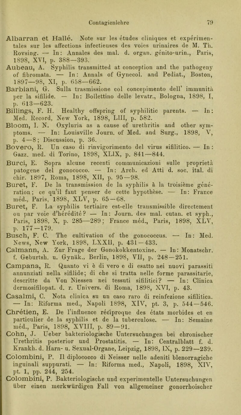 Contatrienlelire 7!) Albarran et Halle. Note sur les etudes cliiüques et experimen- tales sur les att'ections infectieiises des voies urinaires de M. Tii. Rovsin». — In: Annales des mal. d. organ. genito-urin., Paris, 1898, XVI, p. 388—393. Aubeau, A. Syphilis transmitted at conception and the pathogeny of fibromata. — In: Annals of Grynecol. and Pediat., Boston, 1897—98, XI, p. 958—662. Barbiani, G. Sulla trasmissione col concepimento dell’ immunitä per la sifilide. — In: Bollettino delle levatr., Bologna, 1898, I, p. 613—623. Billings, F. H. Healthy offspring of syphilitic parents. — In; Med. Record, New York, 1898, LIII, p. 582. Bloom, I. N. Oxyluria as a cause of Urethritis and other Sym- ptoms. — In: Louisville Journ. of Med. and Surg., 1898, V, p. 4—8; Discussion, p. 36. Bovero, R. Un caso di rinvigorimento del virus sifilitico. — In : Gazz. med. di Torino, 1898, XLIX, p. 841—844. Burci, E. Sopra alcune recenti communicazioni sulle proprieta patogene del gonococco. — In: Arch. ed Atti d. soc. ital. di chir. 1897, Roma, 1898, XII, p. 95 — 98. Buret, F. De la transmission de la Syphilis ä la troisieme gene- ration; ce qu’il faut penser de cette hypothese. — In: France med., Paris, 1898, XLV, p. 65 — 68. Buret, F. La syphilis tertiaire est-elle transmissible directement ou par voie d’heredite? — In: Journ. des mal. cutan. et syph., Paris, 1898, X, p. 285-—289; France med., Paris, 1898, XLY, p. 177-179. Busch, F. C. The cultivation of the gonococcus. — In: Med. News, New York, 1898, LXXll, p. 431—433. Calmann, A. Zur Frage der Gonokokkentoxine. — In: Monatschr. f. Gehurtsh. u. Gynäk., Berlin, 1898, VII, p. 248 — 251. Campana, R. Quanto vi e di vero e di esatto nei nuovi parassiti annunziati nella sifilide; di che si tratta nelle forme parassitarie, descritte da Von Niessen nei tessuti sifilitici? — In: Clinica dermosifilopat. d. r. Univers. di Roma, 1898, XVI, p. 43. Casalmi, C. Nota clinica su un caso raro di reinfezione sifilitica. — In: Riforma med., Napoli 1898, XIV, pt. 3, p. 544 — 546. Chretien, E. De l’influence reciproque des etats morbides et en particnlier de la syphilis et de la tuberculose. — In: Semaine med., Paris, 1898, XVIII, p. 89 — 91. Cohn, J. Ueber bakteriologische Untersuchungen bei chronischer Urethritis posterior und Prostatitis. — In: Centralblatt f. d. Krankh. d. Harn- u. Sexual-Organe, Leipzig, 1898, IX, p. 229—239. Colombini, P. II diplococco di Neisser nelle adeniti blenorragiche inguinali suppurati. — In: Riforma med., Napoli, 1898, XIV, pt. 1, pp. 244, 254. Colombini, P. Bakteriologische und experimentelle Untersuchungen über einen merkwürdigen Fall von allgemeiner gonorrhoischer