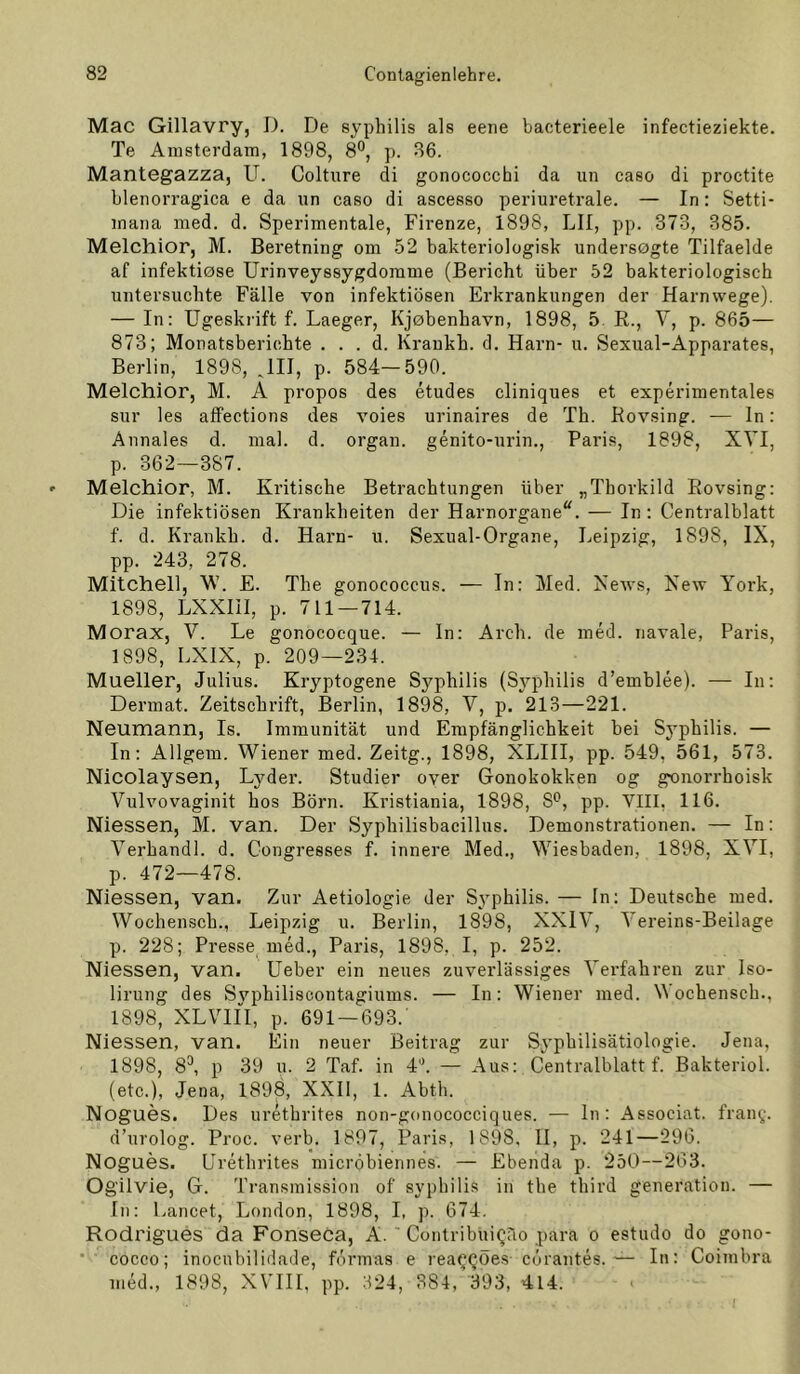 Mac Gillavry, D. De syphilis als eene bacterieele infectieziekte. Te Amsterdam, 1898, 8®, p. 36. Mantegazza, U. Colture di gonococchi da un caso di proctite blenorragica e da un caso di ascesso periuretrale. — In: Setti- mana med. d. Sperimentale, Firenze, 1898, LII, pp. 373, 385. Melchior, M. Beretning om 52 bakteriologisk undersogte Tilfaelde af infekticse Urinveyssygdorame (Bericht über 52 bakteriologisch untersuchte Fälle von infektiösen Erkrankungen der Harnwege). — In: Ugeskrift f. Laeger, Kj0benhavn, 1898, 5. R., V, p. 865— 873; Monatsberichte . . . d. Kraukh. d, Harn- u. Sexual-Apparates, Berlin, 1898, JII, p. 584-590. Melchior, M. A propos des etudes cliniques et experimentales sur les affections des voies urinaires de Th. Rovsing. — In: Annales d. mal. d. organ. genito-urin., Paris, 1898, XVI, p. 362—387. Melchior, M. Kritische Betrachtungen über „Thorkild Rovsing: Die infektiösen Krankheiten der Harnorgane^. — In: Centralblatt f. d. Krankh. d. Harn- u. Sexual-Organe, Leipzig, 1898, IX, pp. 243, 278. Mitchell, M’. E. The gonococcus. — In: Med. News, New York, 1898, LXXIII, p. 711 — 714. Morax, V. Le gonococque. — ln: Arch. de mml. navale, Paris, 1898, LXIX, p. 209—234. Mueller, Julius. Kryptogene Syphilis (Syphilis d’emblee). — In: Dermat. Zeitschrift, Berlin, 1898, V, p. 213—221. Neumann, Is. Immunität und Empfänglichkeit bei Syphilis. — In: Allgem. Wiener med. Zeitg., 1898, XLIII, pp. 549, 561, 573. Nicolaysen, Lyder. Studier over Gonokokken og gonorrhoisk Vulvovaginit hos Börn. Kristiania, 1898, S*^, pp. VIII, 116. Niessen, M. van. Der Syphilisbacillus. Demonstrationen. — In: Verhandl. d. Congresses f. innere Med., Wiesbaden, 1898, XVI, p. 472—478. Niessen, van. Zur Aetiologie der Syphilis. — In: Deutsche med. Wochensch., Leipzig u. Berlin, 1898, XXIV, Vereins-Beilage p. 228; Presse med., Paris, 1898, I, p. 252. Niessen, van. lieber ein neues zuverlässiges Verfahren zur Iso- lirung des Svphiliscontagiums. — In: Wiener med. Wochensch., 1898, XLVifi, p. 691 — 693. Niessen, van. Ein neuer Beitrag zur Syphilisätiologie. Jena, 1898, 8^ p 39 u. 2 Taf. in J“*. — Aus; Centralblatt f. Bakteriol. (etc.), Jena, 1898, XXII, 1. Abth. Nogues. Des iiretbrites non-gonococciques. — ln: Associat. frany. d’urolog. Proc. verb. 1897, Paris, 1898, H, p. 241—296. Nogues. Urethrites micröbiennes. — Ebenda p. 250—263. Ogilvie, G. Transmission of syphilis in the third generatiou. — In: Lancet, London, 1898, I, p. 674. Rodrigues da FonseCa, A. ' Contribüigno para o estudo do gono- ' cocco; inocnbilidade, förmas e rea^QÖes curantes. ■— In: Coimbra med., 1898, XVIII, pp. 324, 384, '393, 414.