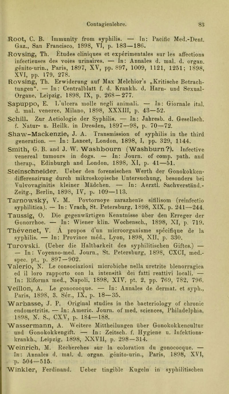 Root, C. B. Immunity from syphilis. — In: Pacific MeJ.-Dent. Gaz., San Francisco, 1898, VI, p. 183—186. Rovsing, Th. Etudes cliniques et experimentales sur les alfections infectieuses des voies urinaires. — In: Annales d. mal. d. organ. genito-urin., Paris, 1897, XV, pp. 897, 1009, 1121, 1251; 1898, XVI, pp. 179, 278. Rovsing, Th. Erwiderung auf Max Melchior’s „Kritische Betrach- tungen“. — In: Centralblatt f. d. Krankh. d. Harn- und Sexual- Organe, Leipzig, 1898, IX, p. 268 — 277. Sapuppo, E. L’ulcera molle negli animali. — In: Giornale ital. d. mal. veneree, Milano, 1898, XXXIII, p. 43—52. Schill. Zur Aetiologie der Syphilis. — In: Jahresb. d. Gesellsch. f. Xatur- u. Heilk. in Dresden, 1897—98, p. 70 — 72. Shaw^-Mackenzie, J. A. Transmission of syphilis in the third generation. — In: Lancet, London, 1898, I, pp. 329, 1144. Smith, G. B. and J. W. Washbourn (Washburn ?). Infective venereal tumours in dogs. — In: Journ. of comp. path. and therap., Edinburgh and London, 1898, XI, p. 41—51. Steinschneider. Ueber den forensischen Werth der Gonokokken- diiferenzirung durch mikroskopische Untersuchung, besonders bei Vulvovaginitis kleiner Mädchen. — In: Aerztl. Sachverstand.- Zeitg., Berlin, 1898, IV, p. 109—113. Tarnowsky, V. M. Povtornoye zarazhenie sifilisom (reinfectio syphilitica). — In: Vrach, St. Petersburg, 1898, XIX, p. 241—244. Taussig, 0. Die gegenwärtigen Kenntnisse über den Erreger der Gonorrhoe. — In: Wiener klin. Wochensch., 1898, XI, p. 719. Thevenet, V. A propos d’un microorganisme specifique de la syphilis. — In: Province med., Lyon, 1898, XII, p. 330. Turovski. (Ueber die Haltbarkeit des syphilitischen Giftes.) — — In: Voyenno-med. Journ., St. Petersburg, 1898, CXCI, ined.- spec. pt., p. 897 — 902. Valerio, X. Le consociazioni microbiche nella uretrite blenorragica ed il loro rapporto con la intensitä dei fatti reattivi locali. — In: Eiforma raed., Napoli, 1898, XIV, pt. 2, pp. 769, 782, 796. Veillon, A. Le gonococque. — In: Annales de dermal, et sj’ph., Paris, 1898, 3. Ser., IX, p. 18—35. Warbasse, J. P. Original studies in the bacteriology of chronic endometritis. — In: Americ. Journ. of med. Sciences, Philadelphia, 1898, X. S., CXV, p. 184—188. ■Wassermann, A. Weitere Mittheilungen über Gonokokkencultur und Gonokokkengift. — In: Zeitsch. f. Hygiene u. Infektions- krankh., Leipzig, 1898, XXVH, p. 298 — 314. Weinrich, M. Kecherches sur la coloration du gonococque. — In: Annales d. mal. d. organ. genito-urin., Paris, 1898, XVI, p. 504—515. Winkler, Ferdinand. Ueber tingible Kugeln in syphilitischen