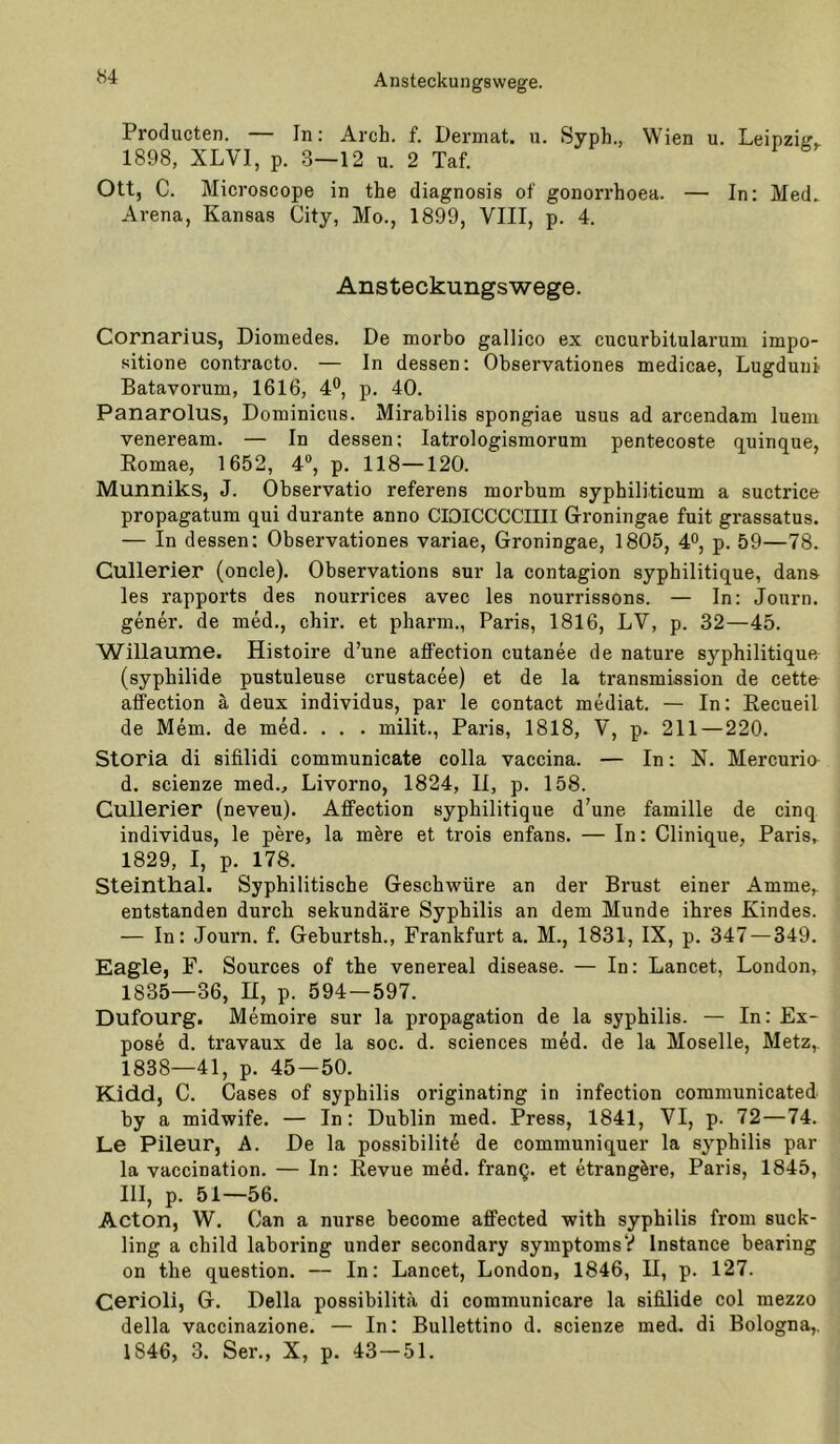 Producten. — In: Arch. f. Dermat. u. Syph., Wien u. Leipzig^ 1898, XLVl, p. 3—12 u. 2 Taf. Ott, C. Microscope in the diagnosis of gonorrhoea. — In: Med. Arena, Kansas City, Mo., 1899, VIII, p. 4. Ansteckungswege. Cornarius, Diomedes. De morbo gallico ex cucurbitularum impo- sitione contracto. — In dessen: Observationes medicae, Lugduni Batavorum, 1616, 4°, p. 40. Panarolus, Dominicus. Mirabilis spongiae usus ad arcendam luem veneream. — In dessen: latrologismorum pentecoste quinque, Eomae, 1652, 4“, p. 118—120. Munniks, J. Observatio referens morbum syphiliticum a suctrice propagatum qui durante anno CIOICCCCIIII Groningae fuit grassatus. — In dessen: Observationes variae, Groningae, 1805, 4^, p. 59—78. Cullerier (oncle). Observations sur la contagion syphilitique, dans les rapports des nourrices avec les nourrissons. — In: Journ. gräer. de med., chir. et pharm., Paris, 1816, LV, p. 32—45. Willaume. Histoire d’une affection cutanee de nature syphilitique (syphilide pustuleuse crustacee) et de la transmission de cette- affection ä deux individus, par le contact mediat. — In: Eecueil de Mem. de med. . . . milit., Paris, 1818, V, p. 211 — 220. Storia di sifilidi communicate colla vaccina. — In: N. Mercurio d. scienze med., Livorno, 1824, II, p. 158. Cullerier (neveu). Affection syphilitique d’une famille de cinq individus, le pere, la mere et trois enfans. — In: Clinique, Paris, 1829, I, p. 178. Steinthal. Syphilitische Geschwüre an der Brust einer Amme, entstanden durch sekundäre Syphilis an dem Munde ihres Kindes. — In: Journ. f. Geburtsh., Frankfurt a. M., 1831, IX, p. 347 — 349. Eagle, F. Sources of the venereal disease. — In: Lancet, London, 1835—36, n, p. 594 — 597. Dufourg. Memoire sur la propagation de la syphilis. — In: Ex- pose d. travaux de la soc. d. Sciences med. de la Moselle, Metz,. 1838—41, p. 45—50. Kidd, C. Gases of syphilis originating in infection communicated by a midwife. — In: Dublin med. Press, 1841, VI, p. 72—74. Le Pileur, A. De la possibilite de communiquer la syphilis par la vaccination. — In: Eevue med. franQ. et etrangöre, Paris, 1845, III, p. 51—56. Acton, W. Can a nurse become affected with syphilis from suck- ling a child laboring under secondary Symptoms V Instance bearing on the question. — In: Lancet, London, 1846, II, p. 127. Cerioli, G. Deila possibilitä di communicare la sifilide col mezzo della vaccinazione. — In: Bullettino d. scienze med. di Bologna,. 1846, 3. Ser., X, p. 43-51.