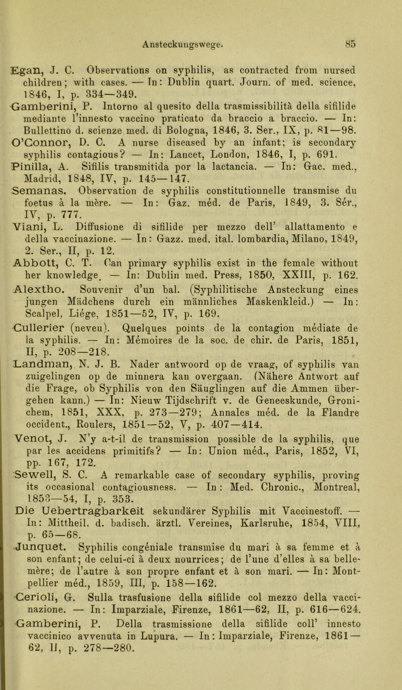 Egan, J. C. Observations on syphilis, as contracted from nursed children; witb cases. — In: Dublin quart. Journ. of med. science, 1846, I, p. 334—349. Gamberini, P. Intorno al quesito della trasmissibilitä della sifilide mediaute l’innesto vaccino praticato da braccio a braccio. — In: Bullettino d. scienze med. di Bologna, 1846, 3. Ser., IX, p. 81—98. O’Connor, D. C. A nurse diseased by an infant; is secondary Syphilis contagious? — In; Lancet, London, 1846, I, p. 691. Pinilla, A. Sifilis transmitida por la lactancia. — In: Gac. med., Madrid, 1848, IV, p. 145—147. Semanas. Observation de Syphilis constitutionnelle transmise du foetus ä la mere. — In: Gaz. med. de Paris, 1849, 3. Ser., IV, p. 777. Viani, L. Diffusione di sifilide per mezzo dell’ allattamento e della vaccinazione. — In: Gazz. med. ital. lombardia, Milano, 1849, 2. Ser., II, p. 12. Abbott, C. T. Oan primary sypbilis exist in the female without her knowledge. — In: Dublin med. Press, 1850, XXIII, p. 162. Alextho. Souvenir d’un bal. (Syphilitische Ansteckung eines jungen Mädchens durch ein männliches Maskenkleid.) — In: Scalpel, Liege, 1851—52, IV, p. 169. Gullerier (neveu). Quelques points de la contagion mediate de la Syphilis. — In: Memoires de la soc. de chir. de Paris, 1851, II, p. 208—218. Landman, N. J. B. Nader antwoord op de vraag, of Syphilis van zuigelingen op de minnera kan overgaan. (Nähere Antwort auf die Frage, ob Syphilis von den Säuglingen auf die Ammen über- gehen kann.) — In: Nieuw Tijdschrift v. de Geneeskunde, Groni- chem, 1851, XXX, p. 273—279; Annales med. de la Flandre occident., Roulers, 1851—52, V, p. 407—414. Venot, J. N’y a-t-il de transmission possible de la syphilis, que par les accidens primitifs? — In: Union med., Paris, 1852, VI, pp. 167, 172. Sewell, S. C. A remarkable case of secondary syphilis, proving its occasional contagiousness. — In : Med. Chronic., Montreal, 1853—54, I, p. 353. Die Uebertragbarkeit sekundärer Syphilis mit Vaccinestoff. — In: Mittheil. d. badisch, ärztl. Vereines, Karlsruhe, 1854, VIII, p. 65 — 68. Junquet. Syphilis congeniale transmise du mari ä sa femme et ä son enfant; de celui-ci ä deux nourrices; de l’une d’elles ä sa helle- mMe; de l’autre ä son propre enfant et ä son mari. — In: Mont- pellier med., 1859, III, p. 158 —162. Cerioli, G. Sulla trasfusione della sifilide col mezzo della vacci- nazione. — In: Imparziale, Firenze, 1861—62, II, p. 616—624. Gamberini, P. Della trasmissione della sifilide coli’ innesto vaccinico avvenuta in Lupura. — In; Imparziale, Firenze, 1861 — 62, 11, p. 278—280.