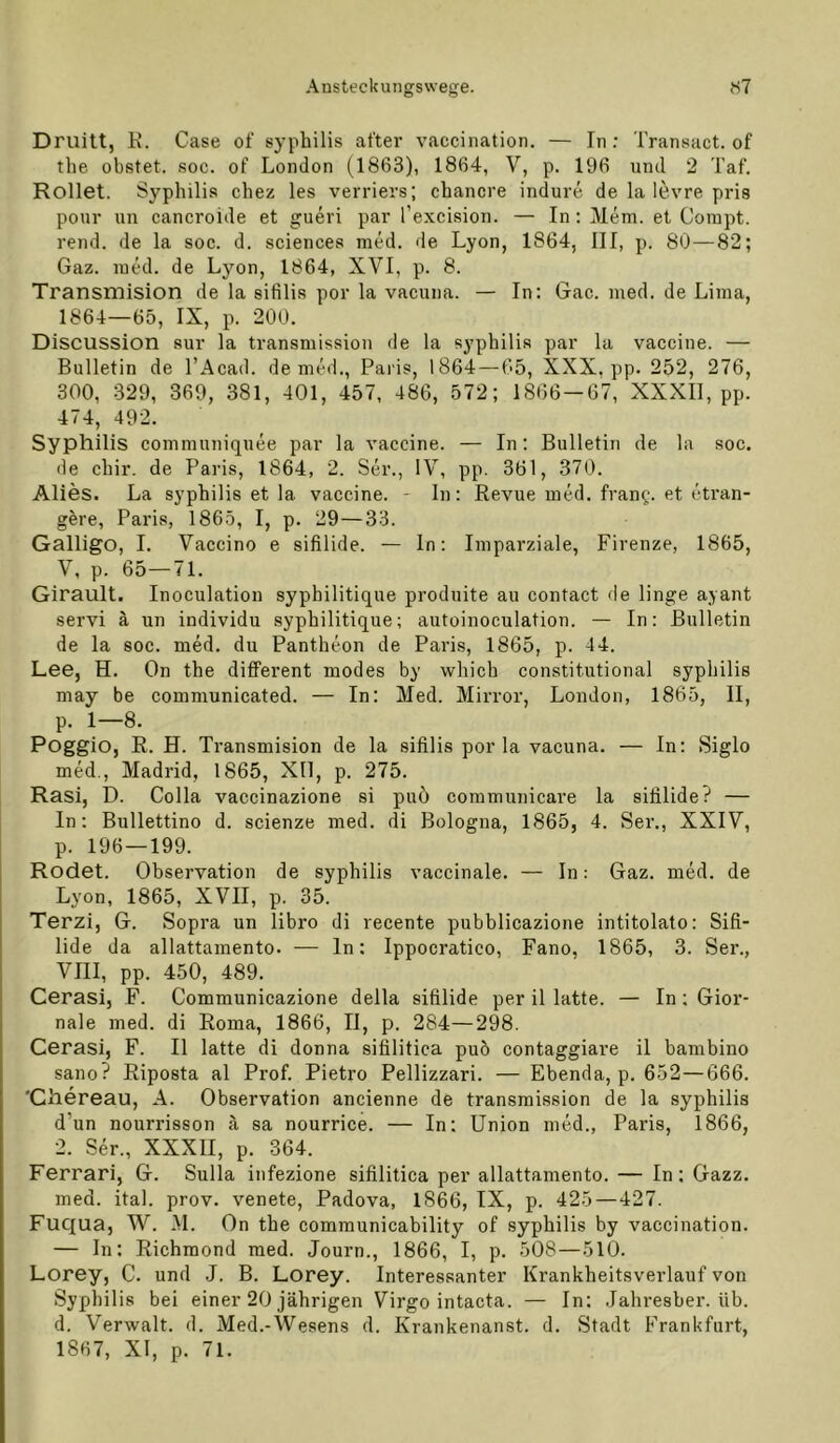 Druitt, E. Gase of syphilis after vaccination. — In: Transact. of the obstet, soc. of London (1863), 1864, V, p. 196 und 2 Taf. Rollet. Syphilis chez les verriers; chancre indure de la le.vre pris pour un cancroide et gueri par l’excision. — In: Mem. et Coinpt. rend. de la soc. d. Sciences med. de Lyon, 1864, III, p. 80—82; Gaz. lued. de Lyon, 1864, XVI, p. 8. Transmision de la sifilis por la vacuna. — In: Gac. med. de Lima, 1864—65, IX, p. 200. Discussion sur la transmission de la syphilis par la vaccine. — Bulletin de TAcad. de med., Paris, 1864—65, XXX, pp. 252, 276, 300, 329, 369, 381, 401, 457, 486, 572; 1866 — 67, XXXIl, pp. 474, 492. Syphilis communiquee par la vaccine. — In; Bulletin de la soc. de chir. de Paris, 1864, 2. Ser., IV, pp. 361, 370. Alies. La syphilis et la vaccine. - In: Revue med. Iran?, et etran- gere, Paris, 1865, I, p. 29—33. Galligo, I. Vaccino e sifilide. — ln: Imparziale, Firenze, 1865, V, p. 65—71. Girault. Inoculation syphilitique produite au contact de linge ayant servi ä un individu syphilitique; autoinoculation. — In: Bulletin de la soc. med. du Pantheon de Paris, 1865, p. 4 4. Lee, H. On the different modes by which constitutional syphilis may be communicated. — In; Med. Mirror, London, 1865, II, p. 1—8. Poggio, R. H. Transmision de la sifilis por la vacuna. — In; Siglo med., Madrid, 1865, XIl, p. 275. Rasi, D. Colla vaccinazione si puö communicare la sifilide? — In: Bullettino d. scienze med. di Bologna, 1865, 4. Ser., XXIV, p. 196 — 199. ( Rodet. Observation de syphilis vaccinale. — In: Gaz. med. de Lyon, 1865, XVII, p. 35. Terzi, G. Sopra un libro di recente pubblicazione intitolato: Sifi- lide da allattamento. — ln: Ippocratico, Fano, 1865, 3. Ser., VIII, pp. 450, 489. Cerasi, F. Communicazione della sifilide per il latte. — In: Gior- nale med. di Roma, 1866, II, p. 284—298. Cerasi, F. II latte di donna sifilitica puö contaggiare il bambino sano? Riposta al Prof. Pietro Pellizzari. — Ebenda, p. 652—666. 'Chereau, A. Observation ancienne de transmission de la syphilis d’un nourrisson ä sa nourrice. — In; Union med., Paris, 1866, 2. Ser., XXXII, p. 364. Ferrari, G. Sulla infezione sifilitica per allattamento. — In; Gazz. med. ital. prov. venete, Padova, 1866, IX, p. 425—427. Fuqua, W. M. On the communicability of syphilis by vaccination. — In: Richmond med. Journ., 1866, I, p. 508—510. Lorey, C. und J. B. Lorey. Interessanter Krankheitsverlauf von Syphilis bei einer 20 jährigen Virgo intacta. — In: Jahresber. üb. d. Verwalt, d. Med.-Wesens d. Krankenanst. d. Stadt Frankfurt, 1867, XI, p. 71.