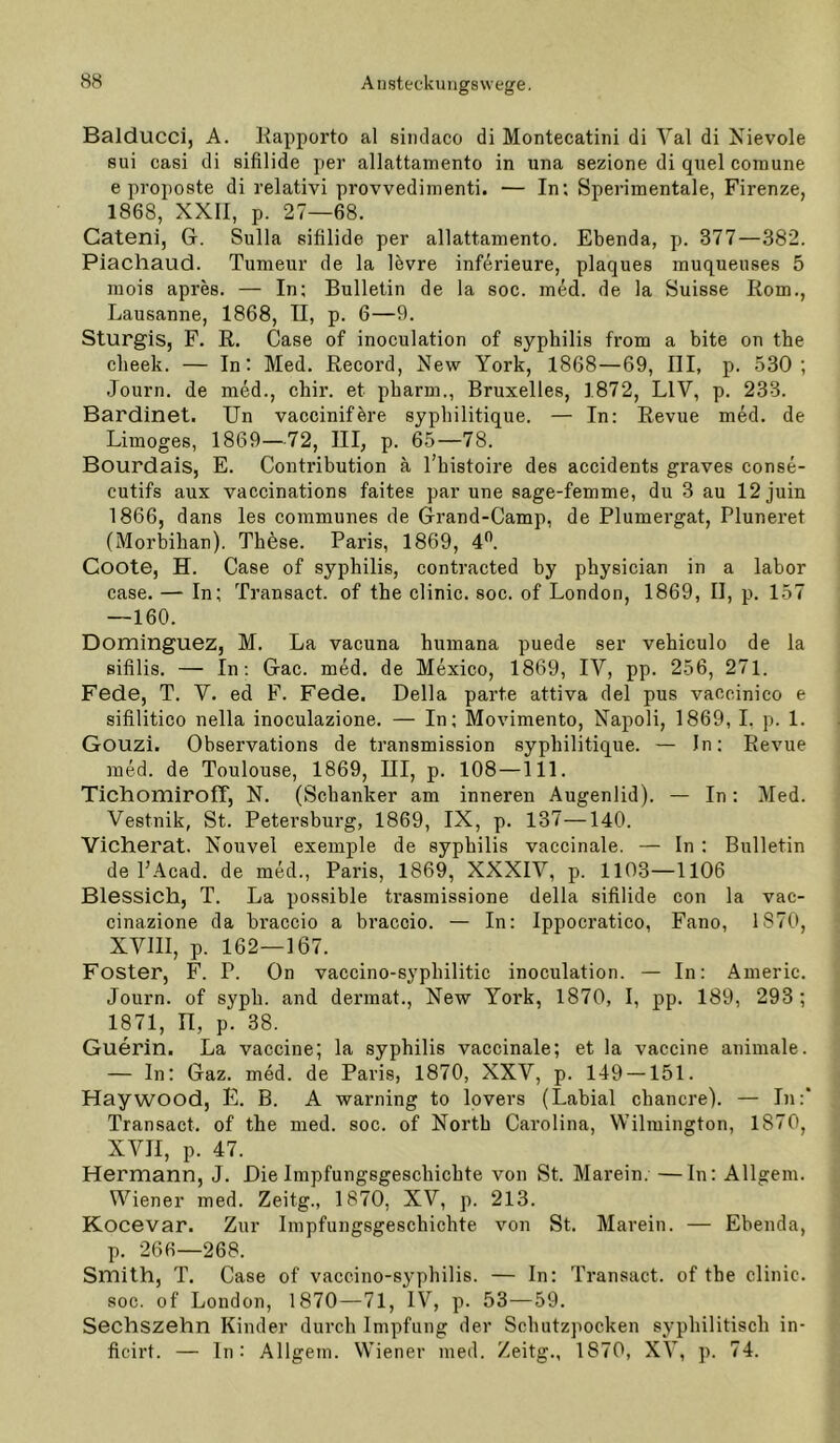 Balducci, A. Kapporto al sinclaco di Montecatini di Val di Kievole sui casi di sifilide per allattamento in una sezione di quel comune e proposte di relativi provvediinenti. — In; Sperimentale, Firenze, 1868, XXII, p. 27—68. Gateni, G. Sulla sifilide per allattamento. Ebenda, p. 377—382. Piachaud. Tumeur de la lövre inferieure, plaques muqueuses 5 inois apres. — In; Bulletin de la soc. med. de la Suisse Rom,, Lausanne, 1868, II, p. 6—9. Sturgis, F, R, Gase of inoculation of syphilis from a bite on the cbeek. — In: Med. Record, New York, 1868—69, III, p. 530; Journ. de med., chir. et pbarm., Bruxelles, 1872, LIV, p. 233. Bardinet. Un vaccinifbre sypbilitique. — In: Revue med. de Limoges, 1869—72, III, p. 65—78. Bourdais, E. Contribution a l’bistoire des accidents graves conse- cutifs aux vaccinations faitee par une sage-femme, du 3 au 12 juin 1866, dans les communes de Grand-Camp, de Plumergat, Pluneret (Morbiban). These. Paris, 1869, 4”. Coote, H. Gase of syphilis, contracted by physician in a labor case. — In; Transact. of the clinic. soc. of London, 1869, II, p. 157 —160. Dominguez, M. La vacuna humana puede ser vehiculo de la sifilis. — In; Gac. med. de Mexico, 1869, IV, pp. 256, 271. Fede, T. V. ed F. Fede. Deila parte attiva del pus vaccinico e sifilitico nella inoculazione. — In; Movimento, Napoli, 1869, I. p. 1. Gouzi. Observations de ti’ansmission sypbilitique. — In; Revue med. de Toulouse, 1869, III, p. 108 —111. TichomirolT, N. (Schanker am inneren Augenlid). — In; Med. Vestnik, St. Petersburg, 1869, IX, p. 137—140. Vicherat. Nouvel exemple de syphilis vaccinale. — In : Bulletin de PAcad. de med., Paris, 1869, XXXIV, p. 1103—1106 Blessich, T. La possible trasmissione della sifilide con la vac- cinazione da braccio a braccio. — In: Ippocratico, Fano, 1870, XVIII, p. 162—167. Fester, F. P. On vaccino-sypbilitic inoculation. — In: Americ. Journ. of sypb. and dermat., New York, 1870, I, pp. 189, 293; 1871, II, p. 38. Guerin. La vaccine; la syphilis vaccinale; et la vaccine animale. — In; Gaz. med. de Paris, 1870, XXV, p. 149 — 151. Haywood, E. B. A warning to lovers (Labial cbancre). — In:‘ Transact. of the med. soc. of North Carolina, Wilmington, 1870, XVII, p. 47. Hermann, J. Die impfungsgesebiebte von St. Marein. —In: Allgem. Wiener med. Zeitg., 1870, XV, p. 213. Kocevar. Zur Impfungsgeschichte von St. Marein. — Ebenda, p. 266—268. Smith, T. Case of vaccino-s^^philis. — In: Transact. of the clinic. soc. of London, 1870—71, IV, p. 53—59. Sechszehn Kinder durch Impfung der Scbutzpocken syphilitisch in- ficirt. — In: Allgem. Wiener med. Zeitg., 1870, XV, p. 74.