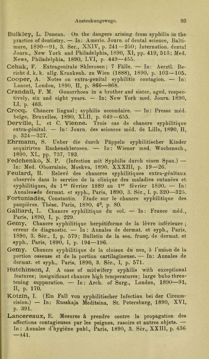 Bulkley, L. Duncan. On the dangers arising from syphilis in tbe practice of dentistry. — In: Anieric. Journ. of dental Science, Balti- more, 1890—91, 3. Ser., XXIV, p. 241—250; Internation. dental -Journ., New York and Philadelphia, 1890, XI, pp. 419, 513; Med. News, Philadelphia, 1890, LVI, p. 449—455. Cehak, F. Extragenitale Sklerosen; 7 Fälle. — In: Aerztl. Be- richt d. k. k. allg. Krankenh. zu Wien (1888), 1890, p. 103—105. Cooper, A. Notes on extra-genital syphilitic contagion. — In: Lancet, London, 1890, II, p. 866—868. Crandall, F. M. Gonorrhoea in a brother and sister, aged, respec- tively, six and eight years. — In; New York med. Journ. 1890, LI, p. 463. Crocq. Chancre lingual; syphilis secondaire. — ln: Presse med. beige, Bruxelles, 1890, XLII, p. 649 — 655. Derville, L. et 0. Vienne. Trois cas de chancre syphilitique extra-genital. ~ In : Journ. des Sciences med. de Lille, 1890, II, p. 324 — 327. Ehrmann, S. Lieber die durch Päppeln syphilitischer Kinder acquirirten Eachensklerosen. — In: Wiener med. Wochensch., 1890, XL, pp. 737, 793. Fedchenko, N. P. (Infection mit Syphilis durch einen Span.) — In: Med. Obozrainie, Moskva, 1890, XXXIII, p. 19—26. Feulard, H. Releve des chancres syphilitiques extra-genitaux observes dans le Service de la clinique des maladies cutanees et syphilitiques, du 1®*' fevrier 1889 au l®* fevrier 1890. — In: Annales^de dermal, et syph., Paris, 1890, 3. Ser., 1. p. 320—325. Fortuniades, Constantin. Etüde sur le chancre syphilitique des paupieres. These. Paris, 1890, 4®, p. 80. Galliard, L. Chancre syphilitique du col. — ln: France med., Paris, 1890, I, p. 229. Gemy, Chancre syphilitique herpetiforme de la levre inferieure ; erreur de diagnostic. — In : Annales de dermat. et syph., Paris, 1890, 3. Ser., I, p. 579; Bulletin de la soc. franQ. de dermat. et syph., Paris, 1890, I, p. 194—196. Gemy. Chancre syphilitique de la cloison du nez, ä l’union de la portion osseuse et de la portion cartilagineuse. — In: Annales de dermat. et syph., Paris, 1890, 3. Ser., I, p. 571. Hutchinson, J. A case of midwifery syphilis with exceptional features; insignificant chancre high temperatures; large bubo threa- tening suppuration. — In: Arch. of Surg., London, 1890—91, 11, p. 170. Kotzin, 1. (Ein Fall von syphilitischer Infection bei der Circum- cision.) — In; Russkaja Meditsina, St. Petersburg, 1890, XVI, p. 391. Lancereaux, E. Mesures ä prendre contre la propagation des affections contagieuses par les peignes, rasoirs et autres objets. — In : Annales d’hygiene publ., Paris, 1890, 3. Ser., XXIIl, p. 436 —441.