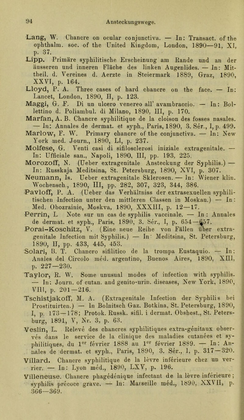 Lang, W. Chancre on ocular conjunctiva. — In: Transact. of the ophtlialm. soc. of the United Kingdom, London, 1890—91, XI, p. 37. Lipp, Primäre syphilitische Erscheinung am Rande und an der äusseren und inneren Fläche des linken Augenlides. — In: Mit- theil. d. Vereines d. Aerzte in Steiermark 1889, Graz, 1890, XXVI, p. 164. Lloyd, P. A. Three cases of hard chancre on the face. — In: Lancet, London, 1890, 11, p. 123. Maggi, G. E. Di un ulcero venereo all’ avambraccio. — In: Bol- lettino d. Poliambul. di Milano, 1890, III, p. 170. Marfan, A. B. Chancre syphilitique de la cloison des fosses nasales. — In: Annales de dermat. et syph., Paris, 1890, 3. Ser., I, p. 499. Marlow, F. W. Primary chancre of the conjunctiva. — ln: New York med. Journ., 1890, LI, p. 237. Molfese, G. Venti casi di sifilosclerosi iniziale extragenitale. — In: Ufficiale san., Napoli, 1890, III, pp. 193, 22.5. MorozoIT, N. (Ueber extragenitale Ansteckung der Syphilis.) — In: Russkaja Meditsina, St. Petersburg, 1890, XVI, p. 307. Neumann, Is. Ueber extragenitale Sklerosen. — In: ’VViener klin. Wochensch., 1890, III, pp. 282, 307, 323, 344, 386. PavloIT, P. A. (Ueber das Verhältniss der extrasexuellen syphili- tischen Infection unter den mittleren Classen in Moskau.) — In : Med. Obozrainie, Moskva, 1890, XXXIII, p. 12 —17. Perrin, L Note sur un cas de Syphilis vaccinale. — In ; Annales de dermat. et syph., Paris, 1890, 3. Ser., I, p. 654 — (^57. Porai-Koschitz, V. (Eine neue Reihe von Fällen über extra- genitale Infection mit Syphilis.) — In' Meditsina, St. Petersburg, 1890, IT, pp. 43.3, 445, 453. Solari, B. T. Chancro siülitico de la trompa Eustaquio. — In: Anales del Circolo med. argentino, Buenos Aires, 1890, XUI, p. 227—230. Taylor, R. W. Some unusual modes of infection with syphilis. — In: Journ. of cutan. and genito-urin. diseases, New York, 1890, VIII, p. 201 — 216. TschistjakoIT, M. A. (Extragenitale Infection der Syphilis bei Prostituirten.) — ln Bolnitsch Gaz. Botkina, St. Petersburg, 1890, I, p. 173 —178; Protok. Russk. sifil. i dermat. Obshest., St. Peters- burg, 1891, V, Nr. 3, p. 63. Veslin, L. Releve des chancres syphilitiques extra-genitaux obser- ves dans le service de la clinique des maladies cutanees et sy- philitiques, du 1®“' fevrier 1888 au 1®'' fevrier 1889. — In: An- nales de dermat. et syph., Paris, 1890, 3. Ser., 1, p. 317 — 320. Villard. Chancre syphilitique de la levre inferieure chez un ver- rier. — In: Lyon med., 1890, LXV, p. 196. Villeneuse. Chancre phagedenique infectant de la levre inferieure ; syphilis precoce grave. — In: Marseille med., 1890, XX\ II, p. 366—369.