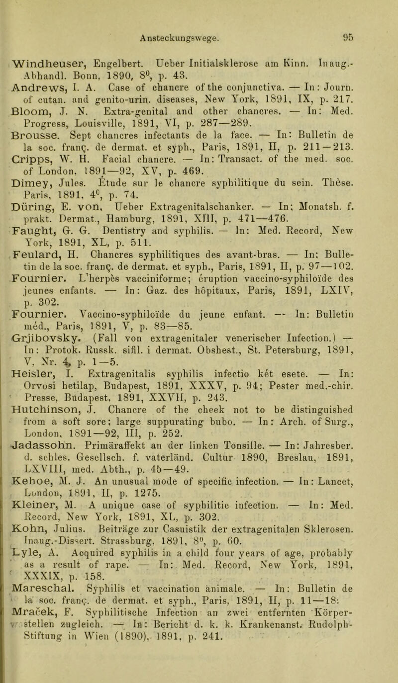 Windheuser, Engelbert. Ueber Initialsklerose am Kinn. Inaiig.- Abhandl. Bonn, 1890, 8®, p. 43. Andrews, 1. A. Gase of chancre ofthe conjunctiva. — In: Journ. of cutan. and genito-urin. diseases, New York, 1891, IX, p. 217. Bloom, J. N. Extra-genital and otber chancres. — In: Med. Progress, Louisville, 1891, VI, p. 287—289. Brousse. Sept chancres infectants de la face. — In: Bulletin de la soc. franQ. de derinat. et syph., Paris, 1891, ü, p. 211 — 213. Cripps, W. H. Facial chancre. — ln: Transact. of the med. soc. of London, 1891—92, XV, p.. 469. Dimey, Jules. Etüde sur le chancre syphilitique du sein. These. Paris, 1891, 4*=, p. 74. Düring, E. von. Ueber Extragenitalschanker. — In; Monatsh. f. prakt. Dermat., Hamburg, 1891, XIll, p. 471—476. Faught, G. O. Dentistry and sy'philis. — ln: Med. Record, New York, 1891, XL, p. 511. Feulard, H. Chancres syphilitiques des avant-bras. — In: Bulle- tin de la soc. franQ. de dermat. et syph., Paris, 1891, H, p. 97—102. Fournier. L’herpes vacciniforme; eruption vaccino-syphiloi'de des jeunes enfants. — In: Gaz. des hopitaux, Paris, 1891, LXIV, p. 302. Fournier. Vaccino-syphiloide du jeune enfant. — In: Bulletin med., Paris, 1891, V, p. 83—85. Grjibovsky. (Fall von extragenitaler venerischer Infection.) — In: Protok. Russk. sifil. i dermat. Obshest., St. Petersburg, 1891, V, Nr. 4. p. 1-5. 1 Heisler, I. Extragenitalis syphilis infectio ket esete. — In: Orvüsi hetilap, Budapest, 1891, XXXV, p. 94; Bester med.-chir. Presse, Budapest, 1891, XXVll, p. 243. Hutchinson, J. Chancre of the cheek not to be distinguished from a soft sore; large suppurating bubo. — In: Arch. of Surg., London, 1891—92, 111, p. 252. ( -Jadassohn. Primäraffekt an der linken Tonsille. — In: Jahresber. d. schles. Gesellsch. f. vaterländ. Cultur 1890, Breslau, 1891, LXVIII, med. Abth., p. 45 — 49. Kehoe, M. J. An unusual mode of specific infection. — In: Lancet, London, 1891, II, p. 1275. Kleiner, M. A unique case of syphilitic infection. — ln: Med. Record, New York, 1891, XL, p. 302. EKohn, Julius. Beiträge zur Casuistik der extragenitalen Sklerosen. Inaug.-Dissert. Strassburg, 1891, 8<’, p. 60. Lyle, A. Acquired syphilis in a child four years of age, probably as a result of rape. — In: Med. Record, New York, 1891, ■ XXXIX, p. 158. Mareschal. Syphilis et vaccination animale. — ln: Bulletin de la soc. fran<;. de dermat. et syph., Paris, 1891, II, p. 11 —18; JVIracek, F. Syphilitische Infection an zwei entfernten Körper- v stellen zugleich. — ln: Bericht d. k. k. Krankenanst. Rudolph- Stiftung in Wien (1890), 1891, p. 241.