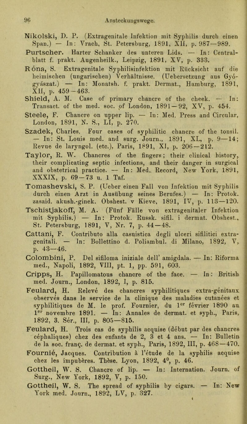 Nikolski, D. P. (Extragenitale Infektion mit Syphilis durch einen Span.) — In: Vrach, St. Petersburg, 1891, XII, p. 987—989. Purtscher. Harter Schanker des unteren Lids. — In: Central- blatt f. prakt. Augenheilk., Leipzig, 1891, XV, p. 333. R öna, S. Extragenitale Syphilisinfektion mit Rücksicht auf die heimischen (ungarischen) Verhältnisse. (Uebersetzung aus Gyo- gväszat.) — In: Monatsh. f. prakt. Dermat., Hamburg, 1891, XII, p. 459 -463. Shield, A. M. Case of primary chancre of the cheek. — In: Transact. of the med. soc. pf London, 1891 — 92, XV, p. 454. Steele, F. Chancre on upper lip. — In: Med. Press and Circular, London, 1891, N. S., LI, p. 270. Szadek, Charles. Four cases of syphilitic chancre of the tonsil. — In: St. Louis med. and surg. Journ., 1891, XL, p. 9—14; Revue de laryngol. (etc.), Paris, 1891, XI, p. 206 — 212. Taylor, R. W. Cbancres of the fingers; their clinical history,. j their complicating septic infections, and their danger in surgical ; and obstetrical practice. — In: Med., Record, New York, 1891, ‘ XXXIX, p. 69-73 u. 1 Taf. : Tomashevski, S. P. (lieber einen Fall von Infektion mit Syphilis ; durch einen Arzt in Ausübung seines Berufes.) — In: Protok. i zasaid. akush.-ginek. Obshest. v Kieve, 1891, IV, p. 113 —120. ■ Tschistjakofr, M. A. (Fünf Fälle von extragenitaler Infektion j mit Syphilis.) — In: Protok. Russk. sifil. i dermat. Obshest., ’ St. Petersburg, 1891, V, Nr. 7, p. 44 — 48. i Cattani, F. Contributo alla casuistica degli ulceri sifilitici extra- t genitali. — In; Bollettino d. Poliambul. di Milano, 1892, V, j p. 43—46. \ Colombini, P. Del sifiloma iniziale dell’ amigdala. — In; Riforma | med., Napoli, 1892, VIII, pt. 1, pp. 591, 603. j Cripps, H. Papillomatous chancre of the face. — In; British , med. Journ., London, 1892, I, p. 815. Feulard, H. Releve des cbancres syphilitiques extra-genitaux : observes dans le service de la clinique des maladies cutanees et syphilitiques de M. le prof. Fournier, du 1®*' fevrier 1890 au ^ l®* novembre 1891. — In: Annales de dermat. et syph., Paris, 1892, 3. Ser., III, p. 805—815. Feulard, H. Trois cas de syphilis acquise (debut par des cbancres cephaliques) chez des enfants de 2, 3 et 4 ans. — In: Bulletin de la soc. franQ. de dermat. et syph., Paris, 1892, III, p. 468 — 470. Fournie, Jacques. Contribution ä l’etude de la syphilis acquise chez les impubbres. Thbse. Lyon, 1892, 4®, p. 46. Gottheil, W. S. Chancre of lip. — In: Internation. Journ. of Surg., New York, 1892, V, p. 150. Gottheil, W. S. The spread of syphilis by cigars. — In: New York med. Journ., 1892, LV, p. 327. ' I