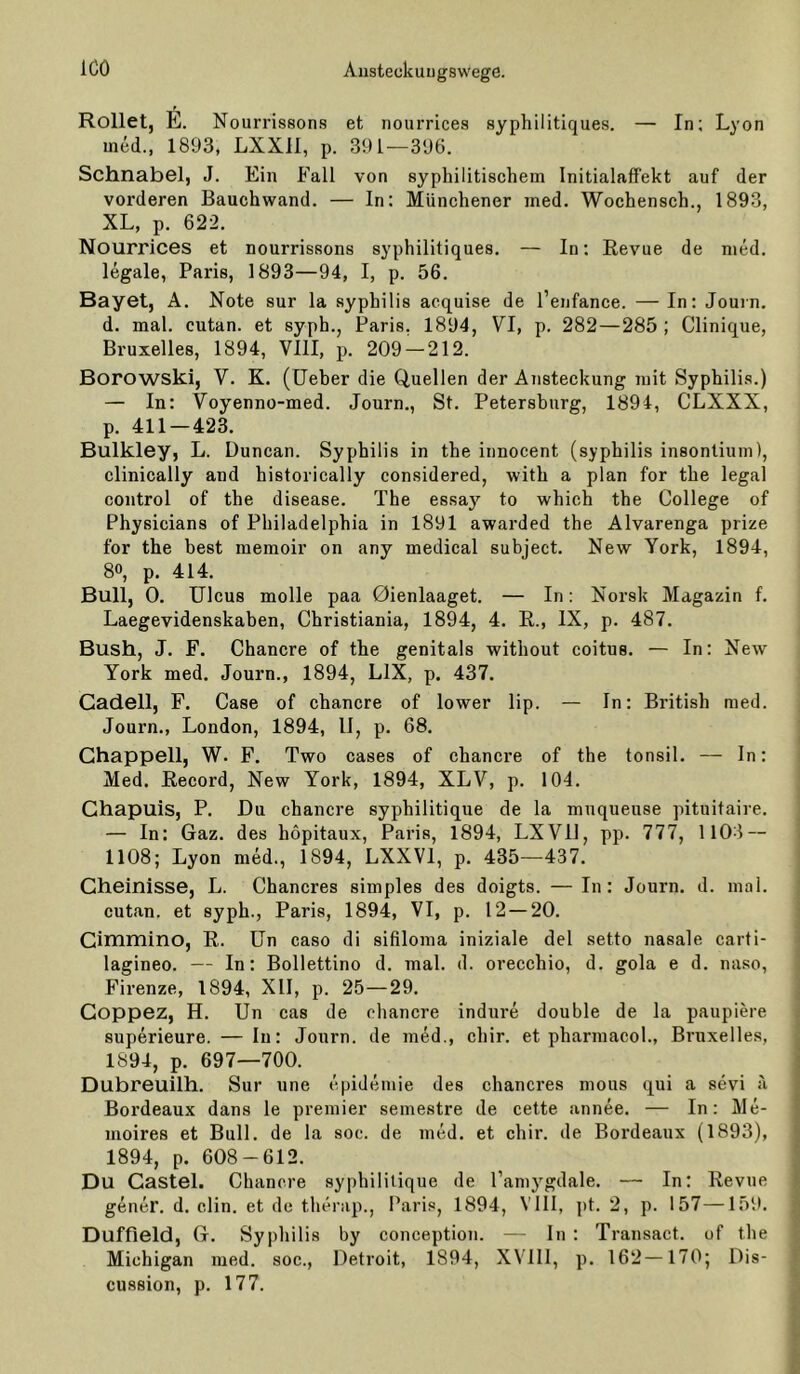 Rollet, E. Nourrissons et nourricea ayphilitiques. —■ In; Lyon ined., 1893, LXXll, p. 391—396. Schnabel, J. Ein Fall von syphilitischem Initialaffekt auf der vorderen Bauchwand. — ln: Münchener ined. Wochensch., 1893, XL, p. 622. Nourrices et nourrissons ayphilitiques. — ln; Revue de med. legale, Paris, 1893—94, I, p. 56. Bayet, A. Note sur la Syphilis acquise de l’enfance. — In: Jouin. d. mal. cutan. et syph., Paris, 1894, VI, p. 282—285 ; Clinique, Bruxelles, 1894, VllI, p. 209 — 212. Borowski, V. K. (lieber die Quellen der Ansteckung mit Syphilis.) — In: Voyenno-med. Journ., St. Petersburg, 1894, CLXXX, p. 411 — 423. Bulkley, L. Duncan. Syphilis in the innocent (syphilis insontium), clinically and historically considered, with a plan for the legal control of the disease. The essay'^ to which the College of Physicians of Philadelphia in 1891 awarded the Alvarenga prize for the best memoir on any medical subject. New York, 1894, 80, p. 414. Bull, 0. Ulcus molle paa 0ienlaaget. — In; Norsk Magazin f. Laegevidenskahen, Christiania, 1894, 4. E., IX, p. 487. Bush, J. F. Chancre of the genitals without coitus. — In: New York med. Journ., 1894, LIX, p. 437. Gadell, F. Case of chancre of lower lip. — In: British med. Journ., London, 1894, II, p. 68. Ghappell, W. F. Two cases of chancre of the tonsil. — In: Med. Record, New York, 1894, XLV, p. 104. Ghapuis, P. Du chancre syphilitique de la mnqueuse pituitaire. — In: Gaz. des höpitaux, Paris, 1894, LXVll, pp. 777, 1103 — 1108; Lyon med., 1894, LXXVl, p. 435—437. Gheinisse, L. Chancres simples des doigts. —In: Journ. d. mal. cutan. et syph., Paris, 1894, VI, p. 12 — 20. Gimmino, R. Un caso di sifiloma iniziale del setto nasale carti- lagineo. — In: Bollettino d. mal. d. orecchio, d. gola e d. naso, Firenze, 1894, XII, p. 25—29. Goppez, H. Un cas de chancre indure double de la paupiere superieure, — In: Journ. de med., chir. et pharraacol., Bruxelles, 1894, p. 697—700. Dubreuilh. Sur une epidemie des chancres mous qui a sevi a Bordeaux dans le premier semestre de cette annee. — In: Me- nioires et Bull, de la soc. de med. et chir. de Bordeaux (1893), 1894, p. 608-612. Du Gastei. Chancre syphilitique de l’amygdale. — In: Revue gener. d. clin. et de therap., Paris, 1894, VIII, ])t. 2, p. 157—159. Duffield, G. Syphilis by conception. — ln : Transact. of the Michigan med. soc., Detroit, 1894, XVUI, p. 162—170; Dis- cussion, p. 177.