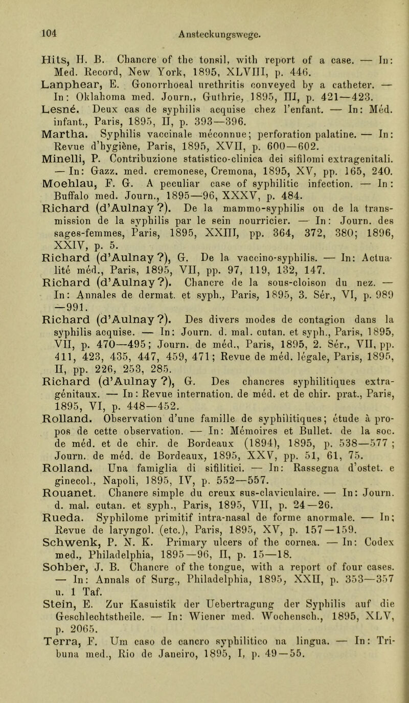 Hits, H. B. Cliancre of tlie tonsil, witli report of a case. — In: Med. Record, New York, 1895, XLVIll, p. 44t). Lanphear, E. G-onorrhoeal Urethritis conveyed by a catheter. — In; Oklahoma med. Journ., Guthrie, 1895, III, p. 421—423. Lesnö. Deux cas de Syphilis acquise chez l’enfant. — In: Med. infant., Paris, 1895, IJ, p. 393—396. Martha. Syphilis vaecinale meconnue; Perforation palatine.— In: Revue d’hygRne, Paris, 1895, XVII, p. 600 — 602. Minelli, P. Contribuzione statistico-clinica dei sifilomi extragenitali. — In: Gazz. med. cremonese, Cremona, 1895, XV, pp. 165, 240. Moehlau, F. G. A peculiar case of syphilitic infection. — In: Buffalo med. Journ., 1895—96, XXXV, p. 484. Richard (d’Aulnay ?). De la mammo-syphilis ou de la trans- mission de la syphilis par le sein nourricier. — In: Journ. des sages-femmes, Paris, 1895, XXIII, pp, 364, 372, 380; 1896, XXIV, p. 5. Richard (d’Aulnay?), G. De la vaccino-syphilis. — In: Aclua- lite med., Paris, 1895, VII, pp. 97, 119, 132, 147. Richard {d’Aulnay?). Chancre de la sous-cloison du nez. — In: Annales de dermat. et syph., Paris, 1895, 3. Ser., VI, p. 989 —991. Richard (d’Aulnay?). Des divers modes de contagion dans la Syphilis acquise. — In: Journ. d. mal. cutan. et syph., Paris, 1895, VII, p. 470—495; Journ. de med., Paris, 1895, 2. Ser., VII, pp. 411, 423, 435, 447, 459, 471; Revue de med. legale, Paris, 1895, n, pp. 226, 253, 285. Richard (d’Aulnay ?), G. Des chancres syphilitiques extra- genitaux. — In: Revue internation. de med. et de chir. prat., Paris, 1895, VI, p. 448—452. Rolland. Observation d’une famille de syphilitiques; etude apro- pos de cette observation. — In: Memoires et Bullet, de la soc. de med. et de chir. de Bordeaux (1894), 1895, p. 538—577 ; Journ. de med. de Bordeaux, 1895, XXV, pp. 51, 61, 75. Rolland. üna famiglia di sifilitici. — In: Rassegna d’ostet. e ginecol., Napoli, 1895, IV, p. 552—557. Rouanet. Chancre simple du creux sus-claviculaire. — In; Journ. d. mal. cutan. et syph., Paris, 1895, VII, p. 24—26. Rueda. Syphilome primitif intra-nasal de forme anormale. — In; Revue de laryngol. (etc.), Paris, 1895, XV, p. 157 —159. Schwenk, P. N. K. Primary ulcers of the cornea. —In: Codex med., Philadelphia, 1895—96, ü, p. 15—18. Sohber, J. B. Chancre of the tongue, with a report of four cases. — ln: Annals of Surg., Philadelphia, 1895, XXII, p. 353—357 u. 1 Taf. Stein, E. Zur Kasuistik der Uebertragung der Syphilis auf die Geschlechtstheile. — In: Wiener med. Wochensch., 1895, XLV, p. 2065. Terra, F. Um caso de cancro syphilitico na lingua. — In: Tri- buna med., Rio de Janeiro, 1895, I, j). 49 — 55.