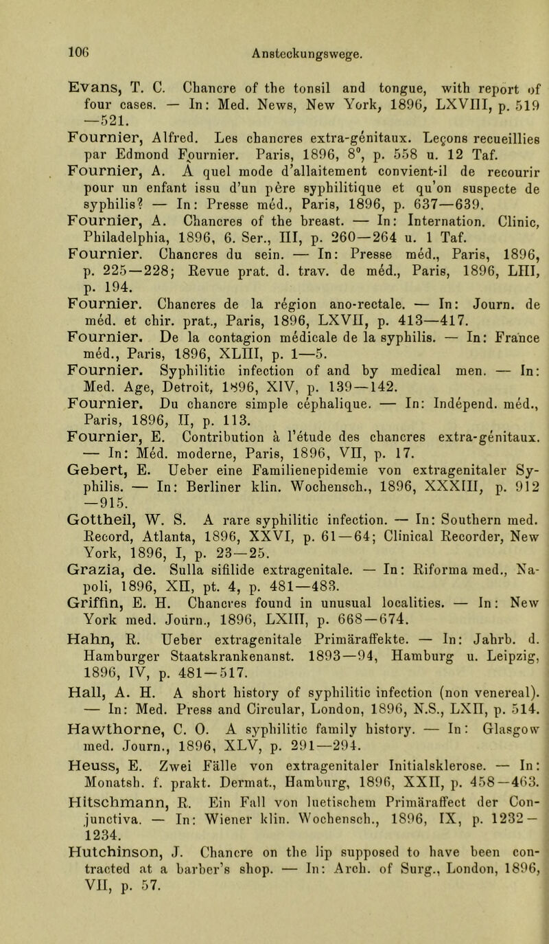 Evans, T. C. Cbancre of the tonsil and tongue, with report of four cases. — In: Med. News, New York, 1896, LXVIII, p. 519 —521. Fournier, Alfred. Les cbancres extra-genitaux. Legons recueillies par Edmond Fournier. Paris, 1896, 8®, p. 558 u. 12 Taf. Fournier, A. A quel mode d’allaitement convient-il de recourir pour un enfant issu d’un pere syphilitique et qu’on suspecte de Syphilis? — In: Presse med., Paris, 1896, p. 637—639. Fournier, A. Chancres of the breast. — In: Internation. Clinic, Philadelphia, 1896, 6. Ser., III, p. 260—264 u. 1 Taf. Fournier. Chancres du sein. — In: Presse med., Paris, 1896, p. 225 — 228; Revue prat. d. trav. de med., Paris, 1896, LIII, p. 194. Fournier. Chancres de la region ano-rectale. — In: Journ. de med. et chir. prat., Paris, 1896, LXVII, p. 413—417. Fournier. De la contagion medicale de la syphilis. — In: France med., Paris, 1896, XLIII, p. 1—5. Fournier. Syphilitic infection of and by medical men. — In: Med. Age, Detroit, 1896, XIV, p. 139 —142. Fournier. Du chancre simple cephalique. — In: Independ. med., Paris, 1896, II, p. 113. Fournier, E. Contribution ä Petude des chancres extra-genitaux. — In: Med. moderne, Paris, 1896, Vn, p. 17. Gebert, E. Ueber eine Familienepidemie von extragenitaler Sy- philis. — In: Berliner klin. Wochensch., 1896, XXXIII, p. 912 — 915. Gottheil, W. S. A rare syphilitic infection. — In: Southern med. Record, Atlanta, 1896, XXVI, p. 61 — 64; Clinical Recorder, New York, 1896, I, p. 23 — 25. Grazia, de. Sulla sifilide extragenitale. — In; Riforma med., Na- poli, 1896, Xn, pt. 4, p. 481—483. Griffin, E. H. Chancres found in unusual localities. — In: New York med. Joürn., 1896, LXIII, p. 668 — 674. Hahn, R. Ueber extragenitale Primäraffekte. — In: Jahrb. d. Hamburger Staatskrankenanst. 1893—94, Hamburg u. Leipzig, 1896, IV, p. 481 — 517. Hall, A. H. A short history of syphilitic infection (non venereal). — ln: Med. Press and Circular, London, 1896, N.S., LXH, p. 514. Hawthorne, C. 0. A syphilitic family history. — In: Glasgow med. Journ., 1896, XLV, p. 291—294. Heuss, E. Zwei Fälle von extragenitaler Initialsklerose. — In: Monatsh. f. prakt. Dermat., Hamburg, 1896, XXH, p. 458 — 463. Hitschmann, R. Ein Fall von luetischem Primäraffect der Con- junctiva. — In: Wiener klin. Wochensch., 1896, IX, p. 1232 — 1234. Hutchinson, J. Chancre on the lip supposed to have been con- tracted at a barber’s shop. — In: Arch. of Surg., London, 1896,