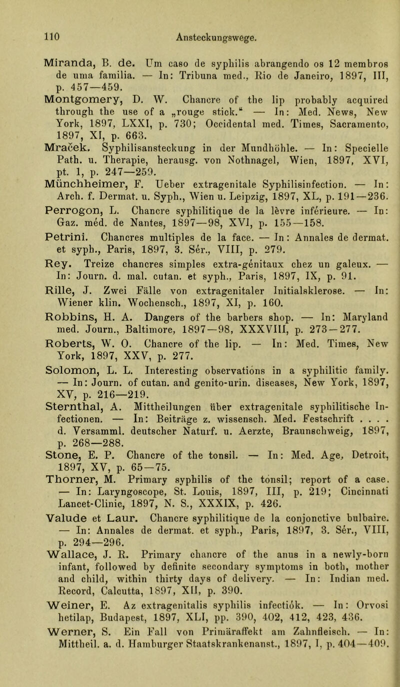 Miranda, B. de. Um caso de syphilis abrangendo os 12 membros de iima familia. — In: Tribuna med., Kio de Janeiro, 1897, III, p. 457—459. Montgomery, D. W. Chancre of tbe lip probably acquired through tbe use of a „rouge stick.“ — In: Med. News, New York, 1897, LXXI, p. 730; Occidental med. Times, Sacramento, 1897, XI, p. 663. Mracek. Syphilisansteckung in der Mundhöhle. — In: Specielle Path. u. Therapie, herausg. von Nothnagel, Wien, 1897, XVI, pt. 1, p. 247—259. Münchheimer, F. Ueber extragenitale Syphilisinfection. — In: Arch. f. Dermat. u. Syph., Wien u. Leipzig, 1897, XL, p. 191 — 236. Perrogon, L. Chancre syphilitique de la levre inferieure. — In: Gaz. med. de Nantes, 1897—98, XVI, p. 155—158. Petrini. Chancres multiples de la face. — In: Annales de dermat. et syph., Paris, 1897, 3. Ser., VIII, p. 279. Rey. Treize chancres simples extra-genitaux chez un galeux. — In: Journ. d. mal. cutan. et syph., Paris, 1897, IX, p. 91. Rille, J. Zwei Fälle von extragenitaler Initialsklerose. — In: Wiener klin. Wochensch., 1897, XI, p. 160. Robbins, H. A. Dangers of the barbers shop. — In; Maryland med. Journ., Baltimore, 1897 — 98, XXXVIII, p. 273 — 277. Roberts, W, 0. Chancre of the lip. — In: Med. Times, New York, 1897, XXV, p. 277. Solomon, L. L. Interesting observations in a syphilitic family. — In: Journ. of cutan. and genito-urin. diseases, New York, 1897, XV, p. 216—219. Sternthal, A. Mittheilungen über extragenitale syphilitische In- fectionen. — In: Beiträge z. wissensch. Med. Festschrift . . . . d. Versamml. deutscher Naturf. u. Aerzte, Braunschweig, 1897, p. 268—288. Stone, E. P. Chancre of the tonsil. — In: Med. Age, Detroit, 1897, XV, p. 65 — 75. Thorner, M. Primary syphilis of the tonsil; report of a case. — In: Laryngoscope, St. Louis, 1897, III, p. 219; Cincinnati Lancet-Clinic, 1897, N. S., XXXIX, p. 426. Valude et Laur. Chancre syphilitique de la conjonctive bulbaire. — In: Annales de dermat. et syph., Paris, 1897, 3. Ser., VIII, p. 294—296. Wallace, J. R. Primary chancre of the anus in a newly-born infant, followed by definite secondary Symptoms in both, mother and child, within thirty days of delivery. — In: Indian med. Record, Calcutta, 1897, XII, p. 390. Weiner, E. Az extragenitalis syphilis infectiok. — In: Orvosi hetilap, Budapest, 1897, XLI, pp. 390, 402, 412, 423, 436. Werner, S. Ein Fall von Primäraffekt am Zahnfleisch. — In: Mittheil. a. d. Hamburger Staatskrankenanst., 1897, 1, p. 404—409.