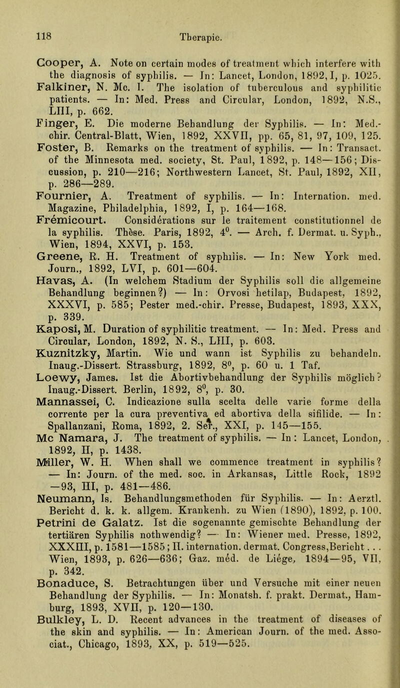 Cooper, A. Note on certain modes of trealment wliich interfere witli tbe diagnosis of sypbilis. — Jn: Lancet, London, 1892,1, p. 102.'3. Falkiner, N. Mc. 1. Tbe Isolation of tuberculous and sypliilitic patients. — In: Med. Press and Circular, London, 1892, N.S., LIII, p. 662. Finger, E. Die moderne Behandlung der Sypbilis. — ln: Med.- ebir. Central-Blatt, Wien, 1892, XXVII, pp. 65, 81, 97, 109, 125. Fester, B. Remarks on tbe treatment of sypbilis. — ln: Transact. of tbe Minnesota med. society. St. Paul, 1892, p. 148—156;Di8- cussion, p. 210—216; Northwestern Lancet, St. Paul, 1892, XII, p. 286—289. Fournier, A. Treatment of sypbilis. — In: Internation. med. Magazine, Philadelphia, 1892, I, p. 164—168. Fremicourt. Considerations sur le traitement constitutionnel de la sypbilis. Thöse. Paris, 1892, 4°. — Arch. f. Dermat. u. Sypb., Wien, 1894, XXVI, p. 153. Greene, R. H. Treatment of sypbilis. — In: New York med. Journ., 1892, LVI, p. 601—604. Havas, A. (In welchem Stadium der Sypbilis soll die allgemeine Behandlung beginnen?) — In: Orvosi betilap, Budapest, 1892, XXXVI, p. 585; Bester med.-chir. Presse, Budapest, 1893, XXX, p. 339. Kaposi, M. Duration of syphilitic treatment. — In: Med. Press and Circular, London, 1892, N. S., LIII, p. 603. Kuznitzky, Martin. Wie und wann ist Sypbilis zu behandeln. Inaug.-Dissert. Strassburg, 1892, 8®, p. 60 u. 1 Taf. Loewy, James. Ist die Abortivbebandlung der Syphilis möglich ? Inaug.-Dissert. Berlin, 1892, 8*^, p. 30. Mannassei, C. Indicazione sulla scelta delle varie forme della corrente per la cura preventiva ed abortiva della sifilide. — In: Spallanzani, Roma, 1892, 2. Se*., XXI, p. 145—155. Mc Namara, J. Tbe treatment of sypbilis. — In: Lancet, London, . 1892, n, p. 1438, Miller, W. H. When shall we commence treatment in sypbilis? — In: Journ. of tbe med. soc. in Arkansas, Little Rock, 1892 -93, m, p. 481—486. Neumann, Is. Behandlungsmethoden für Syphilis. — In: Aerztl. Bericht d. k, k. allgem. Krankenb. zu Wien (1890), 1892, p. 100. Petrini de GalatZ. Ist die sogenannte gemischte Behandlung der tertiären Syphilis notbwendig? — In: Wiener med. Presse, 1892, XXXni, p. 1581—1585; ü, internation. dermat. Congress,Bericht. . . Wien, 1893, p. 626—636; Gaz. med. de Liege, 1894—95, VII, p. 342. Bonaduce, S. Betrachtungen über und Versuche mit einer neuen Behandlung der Syphilis. — In: Monatsh. f. prakt. Dermat,, Ham- burg, 1893, XVn, p. 120—130. Bulkley, L. D. Recent advances in the treatment of diseases of tbe skin and sypbilis, — In: American Journ. of tbe med. Asso- ciat., Chicago, 1893, XX, p. 519—525.