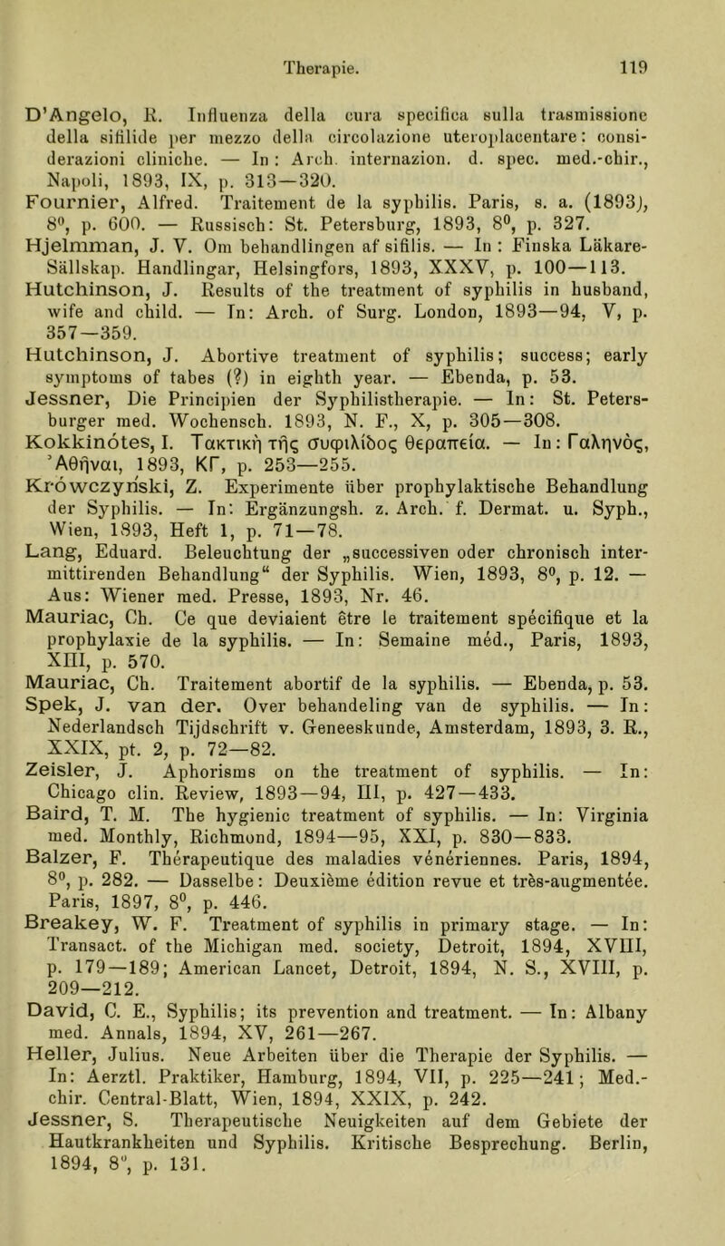 D’Ängelo, E. Influenza della cura specilica Hulla trasmissionc (lella sililicle per niezzo della circolazione uteroplacentare: ooiisi- derazioni cliniclie. — In : Arch. internazion. d. spec. med.-cbir., Napoli, 1893, IX, p. 313—320. Fournier, Alfred. Traitement de la syphilis. Paris, s. a. (1893J, 8®, p. 600. — Russisch: St. Petersburg, 1893, 8°, p. 327. Hjelmman, J. V. Om behandlingen af sifllis. — In ; Finska Läkare- Sällskap. Handlingar, Helsingfors, 1893, XXXV, p. 100—113. Hutchinson, J. Results of the treatment of syphilis in husband, wife and child. — In: Arch. of Surg. London, 1893—94, Y, p. 357—359. Hutchinson, J. Abortive treatment of syphilis; success; early Symptoms of tabes (?) in eighth year. — Ebenda, p. 53. Jessner, Die Principien der Syphilistherapie. — In: St. Peters- burger raed. Wochensch. 1893, N. F., X, p. 305—308. Kokkinötes, I. TaKTiKf] Tfi(; huqpiXibo^ OepaTreia. — IiKfaXrivö^, ’AOnvai, 1893, Kf, p. 253—255. Kröwczyriski, Z. Experimente über prophylaktische Behandlung der Syphilis. — In: Ergänzungsh. z. Arch. f. Dermat. u. Syph., Wien, 1893, Heft 1, p. 71—78. Lang, Eduard. Beleuchtung der „successiven oder chronisch inter- mittirenden Behandlung“ der Syphilis. Wien, 1893, 8®, p. 12. — Aus: Wiener raed. Presse, 1893, Nr. 46. Mauriac, Oh. Ce que deviaient etre le traitement specifique et la prophylaxie de la syphilis. — In; Semaine raed., Paris, 1893, XIII, p. 570. Mauriac, Ch. Traitement abortif de la syphilis. — Ebenda, p. 53. Spek, J. van der. Over behandeling van de syphilis. — In: Nederlandsch Tijdschrift v. Geneeskunde, Amsterdam, 1893, 3. R., XXIX, pt. 2, p. 72—82. Zeisler, J. Aphorisms on the treatment of syphilis. — In: Chicago clin. Review, 1893—94, IIl, p. 427 — 433. Baird, T. M. The hygienic treatment of syphilis. — In: Virginia med. Monthly, Richmond, 1894—95, XXI, p. 830—833. Balzer, F. Therapeutique des maladies veneriennes. Paris, 1894, 8®, p. 282. — Dasselbe: Deuxieme edition revue et tres-augmentee. Paris, 1897, 8°, p. 446. Breakey, W. F. Treatment of syphilis in primary stage. — In: Transact. of the Michigan raed. society, Detroit, 1894, XVIII, p. 179 —189; American Lancet, Detroit, 1894, N. S., XVIII, p. 209—212. David, C. E., Syphilis; its prevention and treatment. — In: Albany med. Annals, 1894, XV, 261—267. Heller, Julius. Neue Arbeiten über die Therapie der Syphilis. — In: Aerztl. Praktiker, Hamburg, 1894, VII, p. 225—241; Med.- chir. Central-Blatt, Wien, 1894, XXIX, p. 242. Jessner, S. Therapeutische Neuigkeiten auf dem Gebiete der Hautkrankheiten und Syphilis. Kritische Besprechung. Berlin, 1894, 8, p. 131.