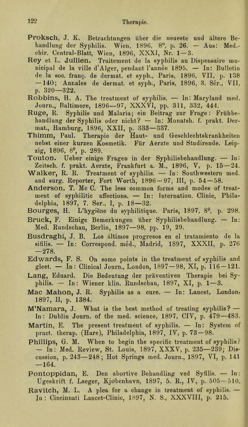 Proksch, J. K. Betrachtungen Uber die neueste und ältere Be- handlung der Syphilis. Wien, 189G, 8, p. 26. — Aus: Med.- chir. Central-Blatt, Wien, 1896, XXXI, Nr. 1 — 3. Rey et L. Jullien. Traitement de la syphilis au L)is])en8aire rau- nicipal de la ville d’Algei’, pendant l’annee 1895. — In: Bulletin de la 800. frang. de dermat. et syph., Paris, 1896, VII, p. 138 —140; Annales de dermat. et syph., Paris, 1896, 3. Ser., VII, p. 320—322. Robbins, H. A. The treatment of syphilis. — In: Maryland med. Jüurn., Haltimore, 1896—97, XXXVI, pp. 311, 332, 444. Rüge, R. Syphilis und Malaria; ein Beitrag zur Frage: Frühbe- handlung der Syphilis oder nicht? — ln: Monatsh. f. prakt. Der- raat., Hamburg, 1896, XXII, p. 333 — 337. Thimm, Paul. Therapie der Haut- und Geschlechtskrankheiten nebst einer kurzen Kosmetik. Für Aerzte und Studirende. Leip- zig, 1896, 8°, p. 289. Touton. lieber einige Fragen in der Syphilisbehandlung. — In: Zeitsch. f. prakt. Aerzte, Frankfurt a. M., 1896, V, p. 15 — 24. Walker, R. R. Treatment of syphilis. — In: South Western med. and surg. Reporter, Fort Worth, 1896 — 97, III, p. 54 — 58. Anderson, T. Mc C. The less common forms and modes of treat- ment of syphilitic alfections. — In: Internation. Clinic, Phila- delphia, 1897, 7. Ser., I, p. 18—32. Bourges, H. L’hygiöne du syphilitique. Paris, 1897, 8°, p. 298. Bruck, F. Einige Bemerkungen über Syphilisbehandlung. — In; Med. Rundschau, Berlin, 1897—98, pp. 19, 29. Busdraghi, J. B. Los ültimos progresos en el tratamiento de la sifilis. — In: Correspond, med., Madrid, 1897, XXXII, p. 276 —278. Edwards, F. S. On some points in the treatment of syphilis and gleet. — In: Clinical Journ., London, 1897—98, XI, p. 116 —121. Lang, Eduard. Die Bedeutung der präventiven Therapie bei Sy- philis. — In: Wiener klin. Rundschau, 1897, XI, p. 1—3. Mac Mahon, J. R. Syphilis as a eure. — In: Lancet, London» 1897, II, p. 1384. M’Namara, J. What is the best method of treating syphilis? — In: Dublin Journ. of the med. science, 1897, CIV, p. 479—483. Martin, E. The present treatment of syphilis. — In: System of pract. therap. (Hare), Philadelphia, 1897, IV, p. 73 — 98. Phillips, G. M. When to begin the specific treatment of syphilis? — In: Med. Review, St. Louis, 1897, XXXV, p. 235—239; Dis- cussion, p. 243—248; Hot Springs med. Journ., 1897, VI, p. 141 —164. Pontoppidan, E. Den abortive Behandling ved Syfilis. — In: Ugeskrift f. Laeger, Kjebenhavn, 1897, 5. R., IV, p. 505—510. Ravitch, M. L. A plea for a change in treatment of syphilis. — In: Cincinnati Lancet-Clinic, 1897, N. S., XXXVIII, p. 215.