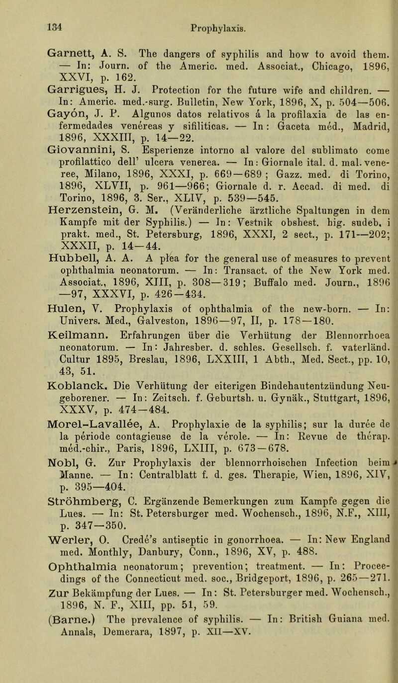 Garnett, A. S. The dangers of Syphilis and how to avoid them. — In: Journ. of the Americ. med. Associat., Chicago, 1896, XXVI, p. 162. Garrigues, H. J. Protection for the future wife and children. — In: Americ. med.-surg. Bulletin, New York, 1896, X, p. 504—506. Gayon, J. P. Algunos datos relativos a la profilaxia de las en- fermedades venereas y sifiliticas. — ln: Gaceta m6d., Madrid, 1896, XXXIII, p. 14—22. Giovannini, S. Esperienze intoimo al valore del sublimato come profilattico dell’ ulcera venerea. — In: Giornale ital. d. mal. vene- ree, Milano, 1896, XXXI, p. 669 — 689 ; Gazz. med. di Torino, 1896, XLVII, p. 961—966; Giornale d. r. Accad. di med. di Torino, 1896, 3. Ser., XLIV, p. 539—545. Herzenstein, G. M. (Veränderliche ärztliche Spaltungen in dem Kampfe mit der Syphilis.) — In: Vestnik obshest. big. sudeb, i prakt. med.. St. Petersburg, 1896, XXXI, 2 sect., p. 171—202; XXXII, p. 14-44. Hubbell, A. A. A plea for the general use of measures to prevent Ophthalmia neonatorum. — In: Transact. of the New York med. Associat., 1896, XIII, p. 308—319; Buffalo med. Journ., 1896 —97, XXXVI, p. 426-434. Hulen, V. Prophylaxis of ophthalmia of the new-born. — In: Univers. Med., Galveston, 1896—97, II, p. 178 —180. Keilmann. Erfahrungen über die Verhütung der Blennorrhoea neonatorum. — In: Jahresber. d. schles. Gesellsch. f. vaterländ. Cultur 1895, Breslau, 1896, LXXIII, 1 Abth., Med. Sect., pp. 10, 43, 51. Koblanck. Die Verhütung der eiterigen Bindehautentzündung Neu- geborener. — In: Zeitsch. f. Geburtsh. u. Gynäk., Stuttgart, 1896, XXXV, p. 474-484. Morel-Lavallee, A. Prophylaxie de la syphilis; sur la duree de la Periode contagieuse de la veröle. — In: Revue de therap. med.-chir., Paris, 1896, LXIII, p. 673 — 678. Nobl, G. Zur Prophylaxis der blennorrhoischen Infection beim •» Manne. — In: Centralblatt f. d. ges. Therapie, Wien, 1896, XIV, p. 395—404. Ströhmberg, C. Ergänzende Bemerkungen zum Kampfe gegen die Lues. — In: St. Petersburger med. Wochensch., 1896, N.F., XIII, p. 347 — 350. Werler, 0. Crede’s antiseptic in gonorrhoea. — In; New England med. Monthly, Danbury, Conn., 1896, XV, p. 488. Ophthalmia neonatorum; prevention; treatment. — In: Procee- dings of the Connecticut med. soc., Bridgeport, 1896, p. 265—271. Zur Bekämpfung der Lues. — In; St. Petersburger med. Wochensch., 1896, N. r., XIII, pp. 51, 59. (Barne.) The prevalence of syphilis. — In: British Guiana med. Annals, Demerara, 1897, p. XII—XV.
