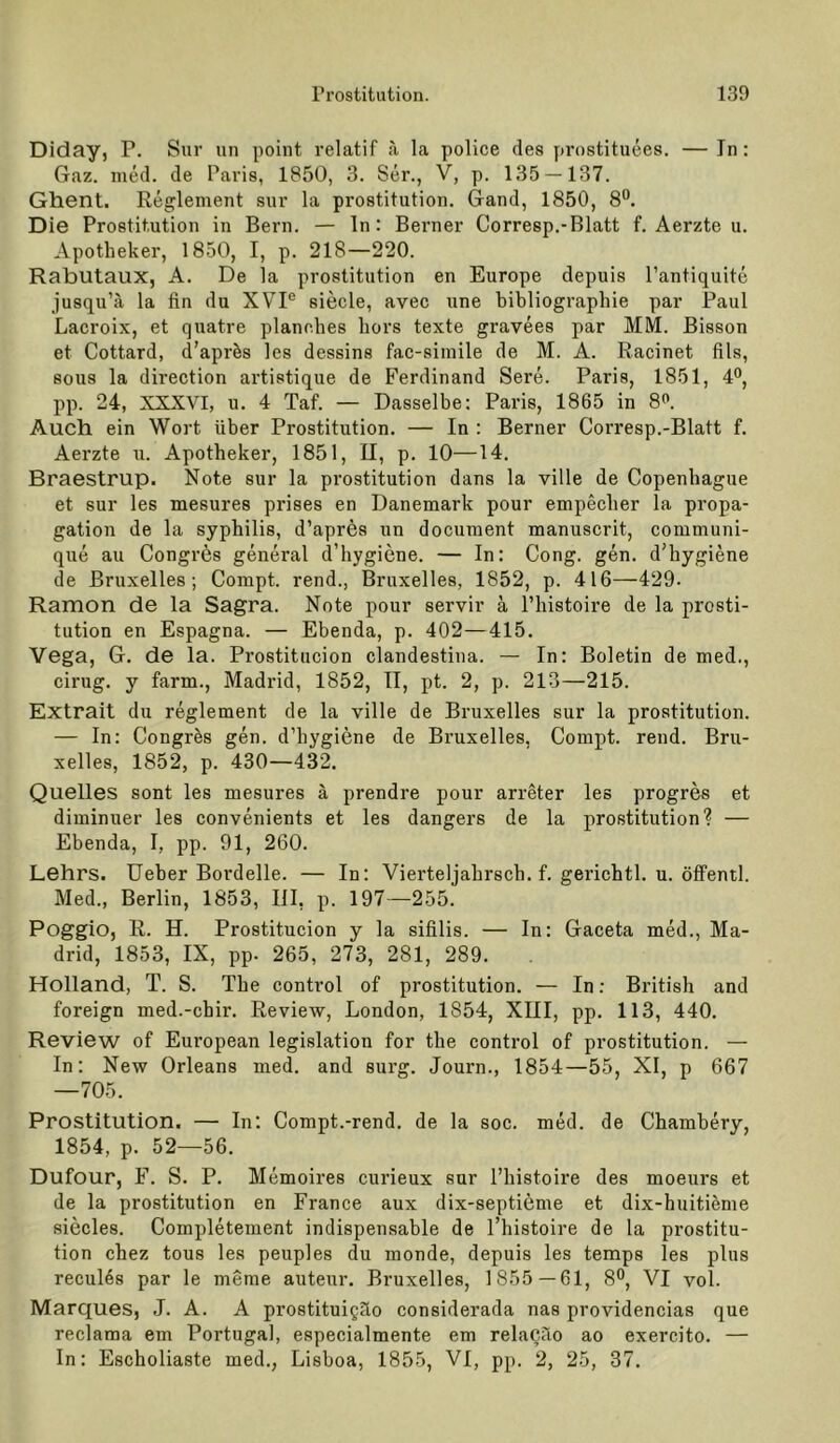 Diday, P. Sur iin point relatif ä la police des prostituees. — In: Gaz. nied. de Paris, 1850, 3. Ser., V, p. 135 — 137. Ghent. Reglement sur la prostitution. Gand, 1850, 8**. Die Prostitution in Bern. — ln: Berner Corresp.-Blatt f. Aerzte u. Apotheker, 1850, I, p. 218—220. Rabutaux, A. De la prostitution en Europe depuis Pantiquite jusqu’ii la fin du XVP siede, avec une bibliographie par Paul Lacroix, et quatre plancbes bors texte gravees par MM. Bisson et Cottard, d’apr^s les dessins fac-siinile de M. A. Racinet fils, SOUS la direction artistique de Ferdinand Sere. Paris, 1851, 4°, pp. 24, XXXVI, u. 4 Taf. — Dasselbe: Paris, 1865 in 8^. Auch, ein Wort über Prostitution. — In : Berner Corresp.-Blatt f. Aerzte u. Apotheker, 1851, U, p. 10—14. Braestrup. Note sur la prostitution dans la ville de Copenhague et sur les mesures prises en Dänemark pour empedier la propa- gation de la sypbilis, d’apres un document manuscrit, communi- que au Congres general d’bygiene. — In: Gong. gen. d’bygiene de Bruxelles; Compt. rend., Bruxelles, 1852, p. 416—429. Ramon de la Sagra. Note pour servir ä Tbistoire de la prosti- tution en Espagna. — Ebenda, p. 402—415. Vega, G. de la. Prostitucion clandestina. — In: Boletin de med., einig, y farm., Madrid, 1852, 11, pt. 2, p. 213—215. Extrait du regiement de la ville de Bruxelles sur la prostitution. — In: Congres gen. d’hygiene de Bruxelles, Compt. rend. Bru- xelles, 1852, p. 430—432. Quelles sont les mesures ä prendre pour arreter les progres et diminuer les convenients et les dangers de la prostitution? — Ebenda, I, pp. 91, 260. Lehrs. üeber Bordelle. — In: Vierteljabrscb. f. gericbtl. u. öffentl. Med., Berlin, 1853, lil, p. 197—255. Poggio, R. H. Prostitucion y la sifilis. — In: Gaceta med., Ma- drid, 1853, IX, pp. 265, 273, 281, 289. Holland, T. S. The control of prostitution. — In; British and foreign med.-ebir. Review, London, 1854, XIII, pp. 113, 440. Review of Eui’opean legislation for the control of prostitution. — In: New Orleans med. and surg. Journ., 1854—55, XI, p 667 —705. Prostitution. — In; Compt.-rend. de la soc. med. de Chambery, 1854, p. 52—56. Dufour, F. S. P. Memoires curieux sur l’histoire des moeurs et de la Prostitution en France aux dix-septieme et dix-huitieme siecles. Completement indispensable de l’histoire de la prostitu- tion cbez tous les peuples du monde, depuis les temps les plus recul6s par le meme auteur. Bruxelles, 1855—61, 8®, VI vol. Marques, J. A. A prostituigüo considerada nas providencias que reclama em Portugal, especialmente em relacüo ao exercito. — In: Escholiaste med., Lisboa, 1855, VI, pp. 2, 25, 37.