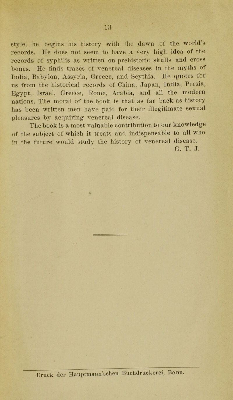 style, lic begins bis history with the dawn of the world’s records. He does not seem to have a very higli idea of the records of syphilis as wi’itten on prehistoric skulls and cross bones. He linds traces of venereal diseases in the myths of India, Babylon, Assyria, Greece, and Scythia. He (i[uotes for \is from the historieal records of China, Japan, India, Persia, Egypt, Israel, Greece, Rome, Arabia, and all the modern nations. The moral of the book is that as far back as history has been written men have paid for their illegitimate sexual pleasures by acquiring venereal disease. The book is a most valuable contribution to our knowledge of the subject of which it treats and indispensable to all who in the future would study the historv of venereal disease. G. T. J. Druck der Hauptmann’schen Buchdruckerei, Bonn.
