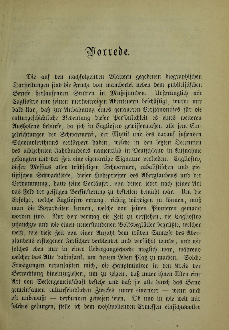 '^oirebc. ^te auf beu nac^folgenben S3lättern gegebenen btograb^)tfc^en ^Darfteünngen finb bie örud;t i?on niand;etlet neben bem ^ublicifttfc^en S3eTufe ^erlanfenben (Stnbien ln ^J^ngeftnnben. UribtüngUd; mit (Saglioftro nnb feinen mertmürbigen 5lbenteuetn befd^äftigt, tDurbc mit halb ftar, ba^ ^nx ^tnba^nnng elne^ genaueren 33etftänbniffe^ für bie cuttiirgef^id^did^e iöebentung btefer ‘$er|önti(^!eit eö eine^ weiteren 3lu^^olen^ bebürfe, ba ficb in (^agüoftro getrifferma^en ade jene (Sin^ jelr^tnngen ber 0(^trärmerei, ber iittb be^ baranf fngenben 0cbtt>inbtertbnm^ i^erförbert b^ben, metebe in ben lebten 3)ecennien beö a^tje^nten 3abr^nnbert^ namenttid; in ®eutfd)tanb in 5tufnabme gelangten nnb'ber eine eigenartige ©ignatnr rerlie^en. ^aglioftro, -btefer SQ^effia^ atler trübfeligen Sebträrmer, cabaliftifeben nnb b^e^ tiftifeben @cbtra(l)!bbf^; §o^ebriefter be^ Aberglauben^ nnb ber iBerbnmmnng, b^^tte feine 33orläufer, ron benen feber nach feiner Art ba^ gelb ber geiftigen 33erfinfternng ju beftellen bemüht mar. Um bie (Erfolge, meiere (Eaglioftro errang, richtig mürbigen jn fönnen, mn§ man bie SSorarbeiten fennen, trel(^be bon feinen ^^ienieren gemad;t morben finb. 9^nr ber bermag bie P berfte^en, bie (Saglioftro ^ufauebste nnb tbie einen neuerftanbenen ^Bolf^beglüder begrüßte, tbelc^)er tüeig, tbie biefe 3^it bon einer Anjal;l bem trüben ^nrn^fe be^ Aber^ glaubend erftiegener grrli(i^ter berblenbet nnb berfü^rt tourbe, nnb tbie ^bt(^^eö eben nur in einer Uebergang^epod^e moglid; toar, toä^renb toelc^er ba^ Alte ba^infanf, um fieuem öeben ‘$la^ in machen. @old;e (Jrtbägnngen beranla^ten mid;, bie ^^^uptminirer in ben trei^ ber ^Betrachtung hinein^ujiehen, um ^u geigen, ba^ unter ihnen Aden eine Art bon 0eelengemeinfd;aft befte^e nnb ba^ fie ade bnrd; baö ^anb gemein [amen cultnrfeinbltd;en einanber — trenn and; oft nnbetbu^t — berbnnben getoefen feien. Db nnb in tbie toeit mir folche^ gelungen, ftede ich toohltbodenben ^rmeffen einficht^boder