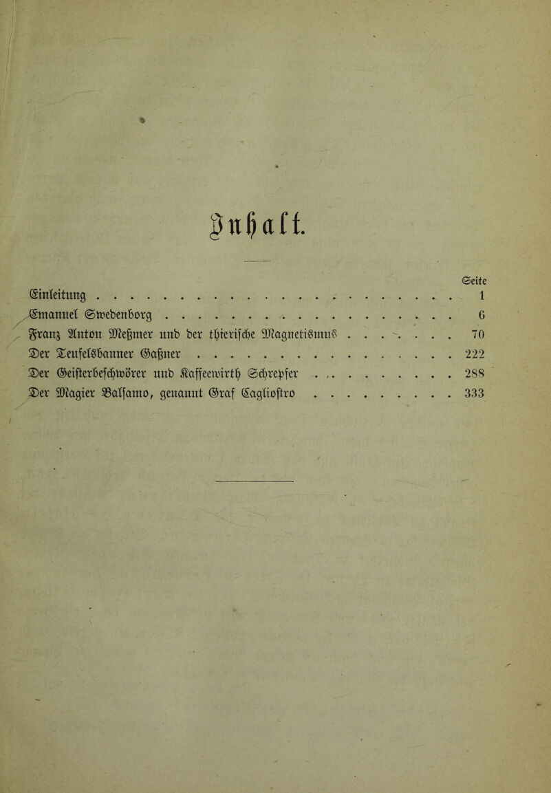 4 Geitc (Sinlcitung ♦ . 1 gmanuet ©tpebcnBotg 6 ^ranj 2(ntoii SJJe^mcr unb bev tt^terifd^e 2)?agneti§mit? 70 2)er Seufetöbaititer ©a^ner ................ 222 2)cr ©eifterbefci^tDÖrer itnb Äaffecimrt^ ©d^re^^fer 288 2)ev SO^agier S3atfamo, genannt ®raf (Sagtioftro 333