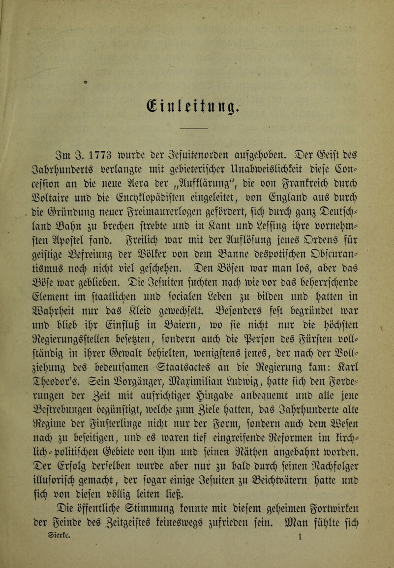 (Einlettung. 3m 3, 1773 mürbe ber 3ciuitencrben aufgehoben. !5)er (^eift bc^ 3abrhunbert6 oerlangte mit gebieterifi^er UnaBmei^lichfeit btefe (Son^ ceffion an bte neue ^era ber „^lufftärung^', bte oon granfretch bnrch 33oltaire nnb bie (Snchllopäbiften eingeleitet, oon (Snglanb an^ bnrd; bte ©rnnbnng neuer greimanrerlogen geförbert, fi(h bnrch ganj ®eutf(h=^ tanb ^ahn ^n brechen ftrebte nnb in ^ant nnb Seffing ihre oornehtn^ ften greitich mar mit ber 5lnftöfung fene^ Drben^ für geiftige Befreiung ber Golfer oon bem iöanne be^potifchen SDbfcnran== ti^mn^ noch nicht oiet gefdhehen. ^öfen mar man lo^, aber ba^ ^öfe mar geblieben. 3)ie 3efuiten juchten nach mie oor ba^ beherrjdhenbe ^•lement im ftaatli(hen nnb focialen Öeben ^u bilben nnb Wahrheit nur baö Illeib gemechfelt. ^efonberö feft begrünbet mar nnb blieb ihr ©nflu^ in 53aiern, mo fie nicht nur bie 9^egiernng^ftellen befe^ten, fonbern andh bie ^erjon be^ gürften ooll^ ftänbig in ihrer (bemalt behielten, menigften^ fene^, ber na(h ber 23oll^ jiehnng be^ bebentfamen 0taatöacte^ an bie S^egiernng !am: ^arl !Xh^^obor’^. Sein 33orgänger, SJta^imilian Öubmig, hcitte fidh ben gorbe^ rungen ber aufrichtiger Eingabe anbequemt nnb alle jene iBeftrebungen begünftigt, mel(he pm 3ml^ 3ahrhnnberte alte 91egime ber ginfterlinge nicht nur ber gorm, fonbern auch ^^tn Sefen nach p befeitigen, nnb e^ maren tief eingreifenbe 3fteformen im fird;^ Gebiete oon ihm nnb feinen 9^äthen angebahnt morben. ®er Erfolg berjelben mürbe aber nur p halb bnr(h feinen i^fladhfolger illnforifi^h gemacht, ber fogar einige 3efniten p ^eichtoätern h^^H^ fid? oon biefen oöllig leiten liej. ^7)te öffentliche Stimmung fonnte mit biefem geheimen gortmirfen ber geinbe beö feine^meg^ pfrieben fein. 9}lan fühlte fidh