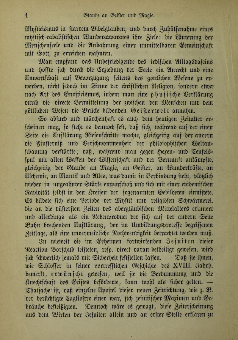 3[)Zt)fttct^inu^ in ftamm ^tbelglauBen, unb bntc^ mbftifc^^caBaüftiib^en SBnnberabbarateö t:^re ßänternng ber SJ^enfe^enfeete nnb bte 5Inba:^nung einer unmittelbaren Gemein]d;aft mit (^ott, in erreichen trä^nten. 30^an embfanb ba^ Unbefriebigenbe be^ irbifdten 5llltag6bafeinö unb Reffte fic^ bnre^ bie ©r^ie^nng ber @eele ein 5lnred^t nnb eine ^Inmartfc^aft auf ^ebor^ugung feitenö be^ göttlid^en SBefen^ in er^ merben, nii^t jeboeb im ©inne ber c^riftlicben 9f?eligion, fonbern ettra' nach 5lrt be^ (^noftieiömn^, inbem man eine ^erflärung bnrd; bie birecte 35ermittelung ber ^tüifd^en ben DJienfeben nnb bem göttli(ben Sefen bie ^riide bilbenben ®eiftermelt annabm. @0 abfnrb nnb märi^^en^aft e^ an(^ bem blutigen fc^einen mag, fc fte^^t eg bennoeb feft, bag jicb, träbrenb auf ber einen ©eite bie lufflärung 9?iefenf(britte machte, glei(bseitig auf ber anbern bie ginfternig nnb 25erfd;tt)ommenbeit ber ^:^ilofof3^ifd^en 3Beltan^ febauung rerftärfte; bag, n)ä^>renb man gegen ^qtn^ nnb 2^enfelg^ f^n! mit allen Sßaffen ber 3Biffenf(^^aft nnb ber Vernunft anfämbfte, gleid^^eitig ber Glaube an SO^agie, an ®eifter, an äBunberfräfte, an 5lld;emie, an 3)lantif nnb 5llleg, trag bamit in 23erbinbung ftel^t, blöfeli^> trieber in ungeahnter ©tärfe emborfd^og nnb fi(h mit einer ef3ibemifd;en 9^af)ibität felbft in ben Greifen ber fogenannten ^ebilbeten einniftete» ©g bilbete fid^ eine ^eriobe ber religiöfen ©d;tüärmerei, bie an bie büfterften aberglänbifd^en SHittelalterg erinnert unb allerbingg alg ein 9^ebenbrobnct ber fi(h auf ber anbern ©eite ^al;n brechenben 5lnfflärnng, ber im Umbilbnnggproceffe begriffenen 3eitlage, alg eine nnrermeiblid^e ^Jtothtrenbigfeit betraihtet trerben mng. 3n mietreit bie im (Geheimen fortmirfenben 3efuiten biefer 9^eaction ^Sorfdftnb leifteten, refb» birect baran betheiligt gemefen, mirb fi(h fd;merlid; jemalg mit ©icberheit feftftellen laffen. — £)a6 fie ihnen, mie ©(hloffer in feiner rortreffli(hen (^efchichte beg XVIIL gahrh» bemerft, ermünfeht getrefen, meil fie bie tßerbnmmung nnb bie ^nechtfi^aft beg ®eifteg beförberte, fann mohl alg fiiher gelten. — 2^hatfad;e’ ift, ba^ einzelne 5lf3oftel biefer neuen 3eitridbtung, mie i, ber berüchtigte ©aglioftro einer mar, fich jefuitifcher SJla^imen unb ®e^ brämhe befleißigten, dennoch märe eg gemagt, biefe 3^tof‘^^iaung aug bem Sirfen ber 3efuiten allein unb an erfter ©teile erflären in