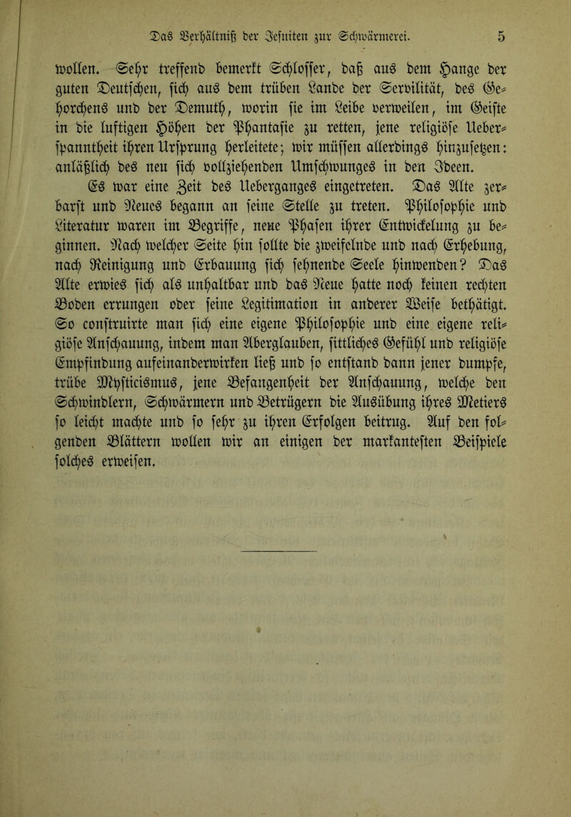tüoEen* treffenb Bemetft «Sd^Ioffer, bag au^ bem §ange bet guten !©eut]dj)en, au^ bem trüben Sanbe bet Fertilität, beö :^ot(^^en6 nnb bet !Demnti^, mctin fie im öeibe tetmeilen, im Reifte in bie luftigen §i3^en bet ^^antafie p retten, }ene teligiöfe lieber^ f^'annt^eit i^ten Utfbtnng ^^erleitete; mit müffen atterbingö :^insnfe^en: anläpc^ beö neu fib^) toüjie^^enben Umfc^mnngeö in ben 3been* mat eine beö Uebetgangeö eingetreten. T)a^ 5llte ^et^ barft nnb 9^eue^ begann an feine Ftette p treten. $:^itofo^l^ie nnb \^itetatnt traten im S3egtiffe, neue ^^afen i^tet (^nttricfelnng ju be=* ginnen. ^Jiac^ treidlet Feite ^in fottte bie jmeifelnbe nnb nad^ (Strebung, nad^ 9?einignng nnb (Stbaunng fid^ fe^nenbe Feele l^intrenben? !Da6 2tlte etmie^ fid^ alö nni^attbar nnb ba6 ^Tcene :^atte nod^ feinen tedt;ten iBoben ettnngen ober feine Legitimation in anbetet ^eife bet^ätigt. Fo conftruirte man fid^ eine eigene ‘^^ilofopf^ie nnb eine eigene teli=* giöfe 5fnfd;auung, inbem man 5tbetgfauben, fittlid^e6 ®efü:^l nnb tetigiöfe (Sm^finbnng anfeinanbettoitfen lieg nnb fo entftanb bann jener bnm^fe, trübe f 33efangen^eit bet 5lnfd^aunng, treidle ben Fdf)toinbletn, Fd^toätmetn nnb ißetrügern bie ^In^übnng i^te^ OJ^etier^ fo leidet ma(^te nnb fo fe^t p i^ten Erfolgen beitrug. 3luf ben fol^ genben ^Blättern trollen trit an einigen bet marfanteften ^eif^3iele fold^eö ettreifen.