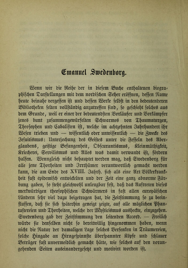 dmanufl Siticknborg. ^enn voix btc Wx^t ber in biefem ^nd^e enthaltenen Biogra^ ^hifch^ii ^atftellnngen mit bem norbifchen @eher eröffnen, beffen Dtame heute Beinahe rergeffen ift nnb beffen 5Berfe felBft in ben Bebeutenberen ^iBliothefen feiten rollftänbig anptreffen finb, fo gefchieht fol(heö auö bem ^runbe, meil er einer ber Bebeutenbften Vorläufer nnb 33orfämf3fer }ene^ Bunt jufammengemürfeiten ©(htrarmeö ron 2:haumatnrgen, S^h^ofoBh^tt utib (EaBaliften ift, mel(he im ad^tjehnten 3ahrhunbert ihr ^efen trieBen nnb — miffentli^ ober nntoiffentliih — bie be^ 3efuiti6mnö: Unterjochung bcö (^eifteS unter bie geffeln beö 5lBer^ glaubend, geiftige S3efangenheit, DBfcnrantiömnö, tleinmüthigteit, Kriecherei, @eroili^mu6 nnb 5llleö toa^ bamit oertoanbt ift, förbern halfen. Wenngleich nicht Behauptet merben mag, baß @mebenBorg für aüe jene 3rrthümer oerantmortlich gemacht merben fann, bie am (5nbe be^ XVIIL 3ahrh. fich alö eine 5lrt ^ölferfranf^ heit faft e^ibemifch entioicfeiten nnb ber 3eit eine gan^ aBnorme gär^ Bnng gaben, fo fteht gleichtoohl unleugbar feft, baß bag 5luftreten biefeö merftoürbigen theofof^hif^en (Schtoärmerö in faft aüen euro)3äif(hen Säubern fehr oiel baju Beigetragen hnt, bie geitftimmung fo p Beein^ fluffen, baß fie fid^ ff^äterhin geneigt geigte, auf aüe möglichen $h^n^ taftereien nnb Xhorheiten, toelche ber OJ^hftiei^muö au^het^le, einpgehen. (gtoebenborg gab ber 3ettftimmung ben leitenben Hccorb. — greilich mürbe fie benfelBen nicht fo Bereitmillig hingenommen h^^^^n, menn nicht bie 9^atur ber bamaligen Sage folihe^ 33erfenfen in Träumereien, fold;e Eingabe an ^irngefpinnfte üBerfhannter Köfjfe nnb fchlauer iöetrüger faft unoermeibli^ gemacht hätte, mie foliheö auf ben ooran^ gehenben (Seiten au^einanbergefe^t nnb motioirt morben ift.