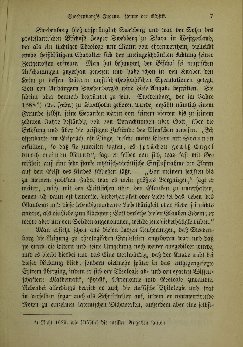 (gmebenBotg utj^rüngüd^ ©mebberg unb toax bet be^ ^toteftanüf^en ^tid)of6 3e^)3er (Stoebberg ‘ju @fata in Seftgotlanb, bet aU ein tüd^tiget S^^eologe unb OHann ton e^tentoett^ent, ttelleid^t ettoa^ l^eiplüttgem (S^ataftet fid^ bet uneingefd^tänften 5id^tung feinet 3eitgencffen etfteute. SDIan ^at be^au)3tet, bet ^ifd^of fei m^ftifd^en 5infd^)auungen ^uget^an getoefen nnb :^abe fd^on in ben Knaben ben -^eim in bcffen f^^äteten inbftifc^^^eofob^ifc^en @b^cnIationen gelegt 3$on ben 5in^ängevn @toebenbotg’6 toitb biefe Eingabe befttitten. @ie fd()eint abet bennodb begtünbet p fein, ©toebenbotg, bet int Salute 1688 *) (29. gebt.) p (Stod^olnt geboten toutbe, etp^^lt namüd^ einem gteunbe felbft, feine (^ebanfen träten ton feinem oietten bi^ p feinem Pinten 3a:^te beftänbig ooü ton ^ettac^tnngen übet ®ott, übet bie (^rlöfung unb übet bie geiftigen ^uftänbe be^ 9J?enfd^en getoefen. „3d^ offenbarte im ®ef)3täd^ oft 3Dinge, treidle meine (Sttern mit «Staunen etfüüten, fo ba^ fie ptoeilen fagten, eö f^täd()en getoi§ (Sngef butdt) meinen 932unb', fagt et felbet ton fid^, toaö faft mit ®e^ toig(;eit auf eine fet;t ftarfe mbftif^^petiftifd()e ©nflngna^^me bet Ottern auf ben ®eift beö tinbe^ fd^lie^en lägt — ^,33on meinem fed^ften biö p meinem ^toolften ga:^te trat e^ mein gtögteö 9Setgnügen/' fagt et toeitet, „mid(; mit ben ®eiftli(^en übet ben (Glauben p unterhalten, benen idt) bann oft bemetfte, Öiebethätigfeit ober Öiebe fei ba^ ^eben be^ (^lauben6 unb biefe lebenbigmachenbe Siebethätigfeit ober Siebe fei nid^tö anbte6, al^ bie Siebe pm92äd)ften; ®ott oetleihe biefen Glauben gebem; et toetbe aber nutoonSold^en angenommen, treidle jene Siebethätigfeit üben. 932an erfieht fdi)on auö biefen !utpn 2leugetungen, bag Streben^ borg bie 92eigung p t^eologifi^en (Grübeleien angeboren trat unb bag fie butch bie (Eltern unb feine Umgebung noch tteiter auögebilbet toutbe, unb e^ bleibt hit^tbei nur ba6 (Sine merftoürbig, bag bet ^nabe nicht bei biefet 92i(htung blieb, fonbetn oielmeht fpätet in ba^ entgegengefe^te (S^:ttem überging, inbem et fich bet epeten Siffen^ fchaften: 932athemati!, *$hhf^^ 9lftronomie unb (Geologie ptoanbte. 92ebenbei aüetbing^ betrieb et aud(> bie claffifche in berfelben fogat auch alö Schriftfteüer auf, inbem et commentirenbe 92oten p einplnen lateinifchen ^^ichttoetfen, augerbem aber eine felbft ■) 1689, toie fätfhlid; bic meifteit Eingaben lauten.