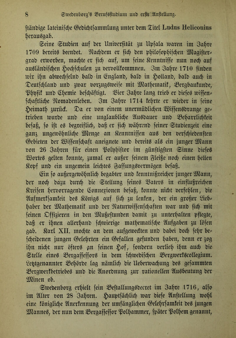 ftänbtge latcinifc^e (^ebicbtfatnmtung unter bem Ludus Heliconius :^erau6gab. (Seine Stubien auf bet Unirerfität jn ll^fala iraren tm 3a^re 1709 bereite beenbet 9^ac^bem er fid; ben )3:^t(ofo|)l;tfd()en SO^agifter^ grab ertrorben, machte er ftd; auf, nm feine ^'enntniffe nun noc^ auf an^länbifd^^en §oc^fd;nlen p berrodfommnen. 3m 3a^re 1710 finben mir if;n abme^felnb batb in ^nglanb, balb in §odanb, halb ancb in !Deutf(^lanb nnb jmar borpg^meife mit 3)^at^ematif, ^ergbanfnnbe, ^^emie befd;äftigt. ^ier 3a^re lang trieb er biefe^ miffen^ fb^aftlid^e 9^omabenIeben, 3m 3a^re 1714 feierte er mieber in feine §eimat^ prüd. 5l)a er bon einem unermnblid^en Siffen^brange ge^ trieben mürbe nnb eine unglaubliche luöbauer nnb ^eharrli^feit befa§, fo ift eö begreiflich, ba^ er ftd; mährenb feiner Stubienjeit eine ganj nngemöhnlii^he dRenge an ^enntniffen anö ben berfd;iebenften (Gebieten ber ^iffenfdhaft aneignete nnb bereite al6 ein funger 2J?ann bon 26 3ahren für einen ‘»PolbWlc^t im günftigften Sinne biefe^ Sorten gelten fonnte, pmal er anger feinem gleite noch einen h^ldn ^obf nnb ein ungemein leid^te^ gaffnng^bermögen befag. ©n fo au^ergemöhnlii^h begabter nnb fenntnigreicher junger äJ^ann, ber noch bcijn bnrch bie Stellung feinet 33aterö in einflußreichen ^'reifen h^^^^orragenbe (Konnexionen befaß, fonnte nid)t berfehlen, bie 2lnfmerffamfeit be^ ^önig6 auf fid; jn lenfen, ber ein großer Sieb^ habet ber OJ^athematif nnb ber Diaturmiffenfchaften mar nnb fich mit feinen Offizieren in ben 3[Rußeftunben bamit zu unterhalten baß er ihnen allerhanb fd;mierige mathematifd;e Aufgaben zu Ibfen gab. toi XII. mochte an bem aufgemedten nnb babei hoch fehr be^ f(heibenen jungen belehrten ein Gefallen gefnnben hüben, benn er zog ihn nicht nur öftere gn feinen ^of, fonbern oerliel; ihux auch bie Stelle eine^ (iBergaffefforö in bem fd;mebifd;en iBergmerf^colleginm. X^e^tgenannter ißehorbe lag nämlid) bie Uebermachnng be^ gefammten iBergmerfbetriebeö unb bie 5lnorbnnng zur rationellen 3lu6beutung ber 5D^inen ob. Smebenborg erhielt fein (ißeftallungöbecret im 3ahre 1716, alfo im 2llter oon 28 3ahren. §auhtfä(hlich mar biefe 5lnftellung mohl eine fönigliche 5lnerfennnng ber umfänglichen belehrfamfeit be^ jungen 3)^anne^, ber nun bem ^ergaffeffor ^olhammer, fhäter ‘ißolhem genannt.