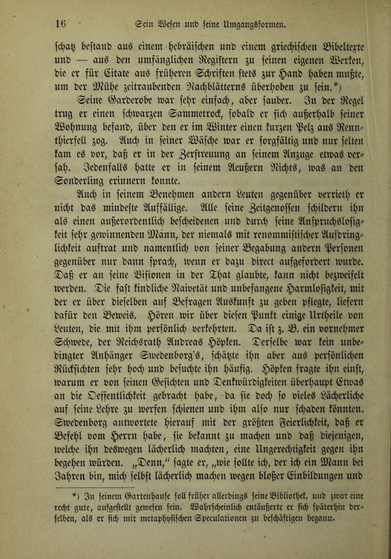 fd;a^ beftanb auö einem :^cbräild?en unb einem gried^ifd;en ^ibelte^dc unb — au^ ben umfanglid^en 9^egiftern jn [einen eigenen Serfen^ bie er für (Zitate an^ früheren ^b^riften ftet^ jur |)anb :^aBen mn^te, um ber ä)Kd;e ^eitranbenben ?lad)b(ättern6 überI;oben ju fein.*) @eine (^arberobe mar fe^r einfad^, aber fauber. 3n ber Ü^egel trug er einen fc^marjen ©ammetrod, fobalb er fid; an^erl;alb feiner Sßo^^nung befanb, über ben er im Sinter einen furzen ^etj an6 dlemu tt;ierfed jog. 3tnd; in feiner Säfd)e toar er forgfältig unb nur feiten fam eö bor, bag er in ber 3^^fl^^uung an feinem 5ln^uge etma^ oer^ fa(;. 3ebenfall^ l;atte er in feinem 5leugern 9]id)t^, maö an ben 0onberling erinnern tonnte. 5lud^ in feinem ^enel;men anbern Renten gegenüber oerrietl; er nid)t ba^ minbefte 5luffällige. Side feine 3eil9^n‘?ff^n fd;ilbern i^n al6 einen au^erorbentlic^ befd^eibenen unb burc^ feine 5lnfbrud)^lofig^ feit fe^r geminnenben SJ^dnn, ber niemals mit renommiftifd;er 5lufbring= lii^feit auftrat unb namentlid) oon feiner Begabung anbern ^erfonen gegenüber nur bann fbrad^, menn er bajn birect anfgeforbert mürbe, ©a^ er an feine 33ifionen in ber ^^at glaubte, fann nidt bejmeifelt merben. !^)ie faft Ünblid^e 5^aioetät nnb unbefangene §armlofig!eit, mit ber er über biefelben auf ^Befragen luöfunft lu geben liefern bafür ben iöemei^. 5^ören mir über biefen 'ipunft einige Urt^eile oon Renten, bie mit i^m fjerfönlic^ oerfe^rten. ift j. ein oorne^^mer (Sd^mebe, ber 0^eid^§rat^ ^Inbreaö |)ö)3fen. ^^erfelbe mar fein nnbe^^ bingter 5ln^änger ©mebenborg'ö, fdbät^te ii^n aber anö |jerfönlid;en 9^üdfid)ten fe^r ^od; nnb befnebte i^n pnfig. §ö|)fen fragte i^n einft, marum er oon feinen (^efid^ten unb ^Denfmürbigfeiten überl;aubt (5tmaö an bie Deffentlid^feit gebradd l;abe, ba fie bod; fo oieleö i^ä^erlid^)e auf feine Scl;re p merfen fd^ienen unb i^m alfo nur fd;aben fbunten, ©mebenborg antmortete l^ieranf mit ber größten geierlicbfeit, bag er ^efel;l oom l;abe, fie befannt ju mad^)en unb bag biejenigen, meld^e i^n beömegen läd^erlidb mad;ten, eine Ungered^tigfeit gegen il^n begel^en mürben, „^enn/' fagte er, „mie follte ic^, ber id^ ein aJiann bei 3a^ren bin, mid; felbft lädberlid^ mad;en megen bloßer ©inbilbungen nnb *) 3n feinem ©artenbaufe fob fvübev aüerbingS feine SSibliotbet, nnb jmav eine recht gnte, anfgefteüt gemefen fein. 2Babrf(i;einti(h entänBevte er [ich foäterbin ber^ feilen, al^ er fid; mit metaobhÜf<h^» ©h^cnlationen 311 befc^äftigen begann.
