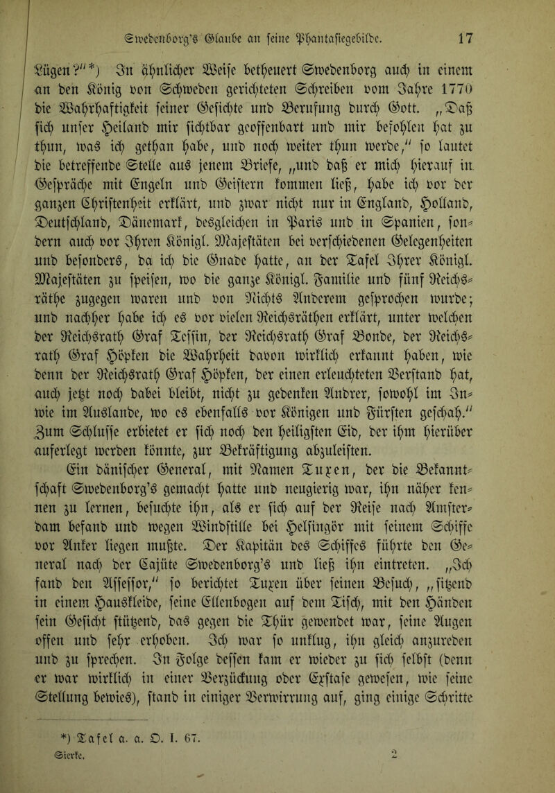 tilgen ?'' *) 3n ä^nüd;er ^eife bet^euert @ir»cbenborg aud; in einem an ben ^öntg )oon ©darneben geridfteten @d;reiben i'om 3a(;re 1770 bie ^a^)r^aftigfeit feiner ®efid)te nnb iöernfung buvd; ®ott fic^ nnfer ^leitanb mir fid^tbar gcoffenbart nnb mir befohlen l^at ju t^nn, id; getr;an ^abe, nnb nod^ meiter t^un merbe/' fo lautet bie betreffenbe ©teile au6 jenem Briefe, „nnb ba| er mid^ :^ierauf in, (^3efbräd;c mit Engeln nnb (^elftem fommen lieg, l;abe id) ror ber ganzen ^^riften^sit erllärt, nnb jmar nid)t nur in (Smglanb, |)ollanb, !I)entfd^lanb, ^änemarf, be^glctd^en in “ipari^ nnb in ©panien, fon^ bern aud^ ror 3^ren ^önigL S^^ajeftäten bei rerfd^iebenen (Gelegenheiten nnb befonber^, ba id; bie ^nabe ber Sl^afel 3hrer ^onigL äJJajeftäten ^n jb^ifen, mo bie ganje ^önigl. S^itntlie nnb fünf Dteidt)^^ räthe maren nnb ron 9^idl)t^ 5lnberem gefbroi^en mnrbe; nnb nad;her l;abe id; eö t^or Dielen Oieich^räthen erflärt, unter melden ber 9^eid;grath (Graf ^effin, ber Oieid;^rath ^raf S3onbe, ber O^eich^^ ratl; (Graf |)cbfen bie Sahrl;eit baDon mirllid; erfannt l;aben, mie benn ber 0^eid;6ratl; (Graf §öblen, ber einen erlend;teten ^erftanb h^ilr and; je^t nodt) babei bleibt, nid^t p gebenfen 5lnbrer, fotnohl im 3n== mie im 5ln^lanbe, mo e^ ebenfalls Dor Königen nnb gürften gcfchah^^ 3nm ©d;lnffe erbietet er fi(h nod; ben l;eiligften (Sib, ber i^m hierüber anferlegt merben fönnte, ^ur ^elräftigung abjuleiften. ^•in bänifd;er (General, mit Flamen 3;:n^^en, ber bie :0efannt^ f(haft ©mebenborg’ö gcmad;t heilte nnb neugierig mar, ihn näher fen^ neu ^n lernen, befuxhte ihn, al6 er fich auf ber 9^eife nad; 5Imfter^ bam befanb nnb megen ^inbftille bei §elfingör mit feinem ©d;iffc Dor ^n!er liegen mngte. ^er ^abitän beö ©d;iffeö führte ben (Ge^ neral nad; ber Kajüte ©mebenborg’^ nnb lieg ihn eintreten. „gd; fanb ben 5lffeffor,'' fo bertd;tet ^ru^en über feinen ^efud;, „filienb in einem §au^fleibe, feine Ellenbogen auf bem ^ifd;, mit ben §änben fein (Gefid;t ftü^enb, ba6 gegen bie gemenbet mar, feine Singen offen nnb fehr erhoben. 3d; mar fo unflng, ihn gleid; anjnreben nnb ^u fbred;en. 3n golge beffen fam er mieber ju fid; felbft (benn er mar mirllid; in einer S3erjüdnng ober E^'ftafe gemefen, mie feine ©tellnng bemie^), ftanb in einiger S>ermirrnng auf, ging einige ©ebritte *) Safet a. a. O. I. 67. <Sicvfe.